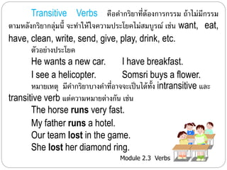 Transitive Verbs คือคำ กริยำที่ต้องกำรกรรม ถ้ำไม่มีกรรม 
ตำมหลังกริยำกลุ่มนี้ จะทำ ให้ใจควำมประโยคไม่สมบูรณ์ เช่น want, eat, 
have, clean, write, send, give, play, drink, etc. 
ตัวอย่ำงประโยค 
He wants a new car. I have breakfast. 
I see a helicopter. Somsri buys a flower. 
หมำยเหตุมีคำ กริยำบำงคำ ที่อำจจะเป็นได้ทั้ง intransitive และ 
transitive verb แต่ควำมหมำยต่ำงกัน เช่น 
The horse runs very fast. 
My father runs a hotel. 
Our team lost in the game. 
She lost her diamond ring. 
Module 2.3 Verbs 
 