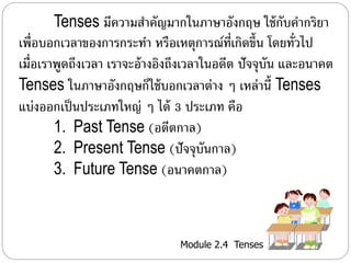 Tenses มีควำมสำ คัญมำกในภำษำอังกฤษ ใช้กับคำ กริยำ 
เพื่อบอกเวลำของกำรกระทำ หรือเหตุกำรณ์ที่เกิดขึ้น โดยทั่วไป 
เม่อืเรำพูดถึงเวลำ เรำจะอ้ำงอิงถึงเวลำในอดีต ปัจจุบัน และอนำคต 
Tenses ในภำษำอังกฤษก็ใช้บอกเวลำต่ำง ๆ เหล่ำนี้Tenses 
แบ่งออกเป็นประเภทใหญ่ ๆ ได้ 3 ประเภท คือ 
1. Past Tense (อดีตกำล) 
2. Present Tense (ปัจจุบันกำล) 
3. Future Tense (อนำคตกำล) 
Module 2.4 Tenses 
 