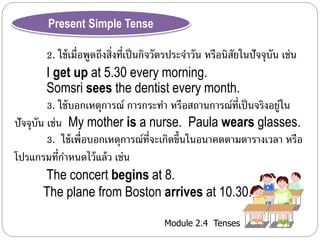 Module 2.4 Tenses 
Present Simple Tense 
2. ใช้เมื่อพูดถึงสิ่งที่เป็นกิจวัตรประจำ วัน หรือนิสัยในปัจจุบัน เช่น 
I get up at 5.30 every morning. 
Somsri sees the dentist every month. 
3. ใช้บอกเหตุกำรณ์ กำรกระทำ หรือสถำนกำรณ์ที่เป็นจริงอยู่ใน 
ปัจจุบัน เช่น My mother is a nurse. Paula wears glasses. 
3. ใช้เพื่อบอกเหตุกำรณ์ที่จะเกิดขึ้นในอนำคตตำมตำรำงเวลำ หรือ 
โปรแกรมที่กำ หนดไว้แล้ว เช่น 
The concert begins at 8. 
The plane from Boston arrives at 10.30. 
 
