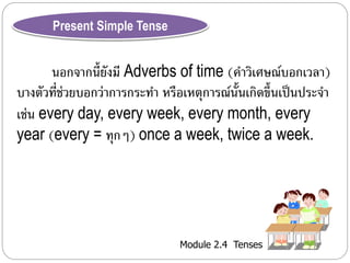 Module 2.4 Tenses 
Present Simple Tense 
นอกจำกนี้ยังมี Adverbs of time (คำ วิเศษณ์บอกเวลำ) 
บำงตัวที่ช่วยบอกว่ำกำรกระทำ หรือเหตุกำรณ์นั้นเกิดขึ้นเป็นประจำ 
เช่น every day, every week, every month, every 
year (every = ทุกๆ) once a week, twice a week. 
 