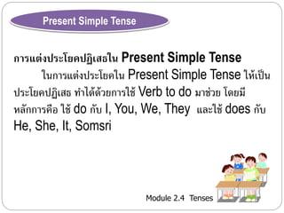 Module 2.4 Tenses 
Present Simple Tense 
การแต่งประโยคปฏิเสธใน Present Simple Tense 
ในกำรแต่งประโยคใน Present Simple Tense ให้เป็น 
ประโยคปฏิเสธ ทำ ได้ด้วยกำรใช้ Verb to do มำช่วย โดยมี 
หลักกำรคือ ใช้ do กับ I, You, We, They และใช้ does กับ 
He, She, It, Somsri 
 