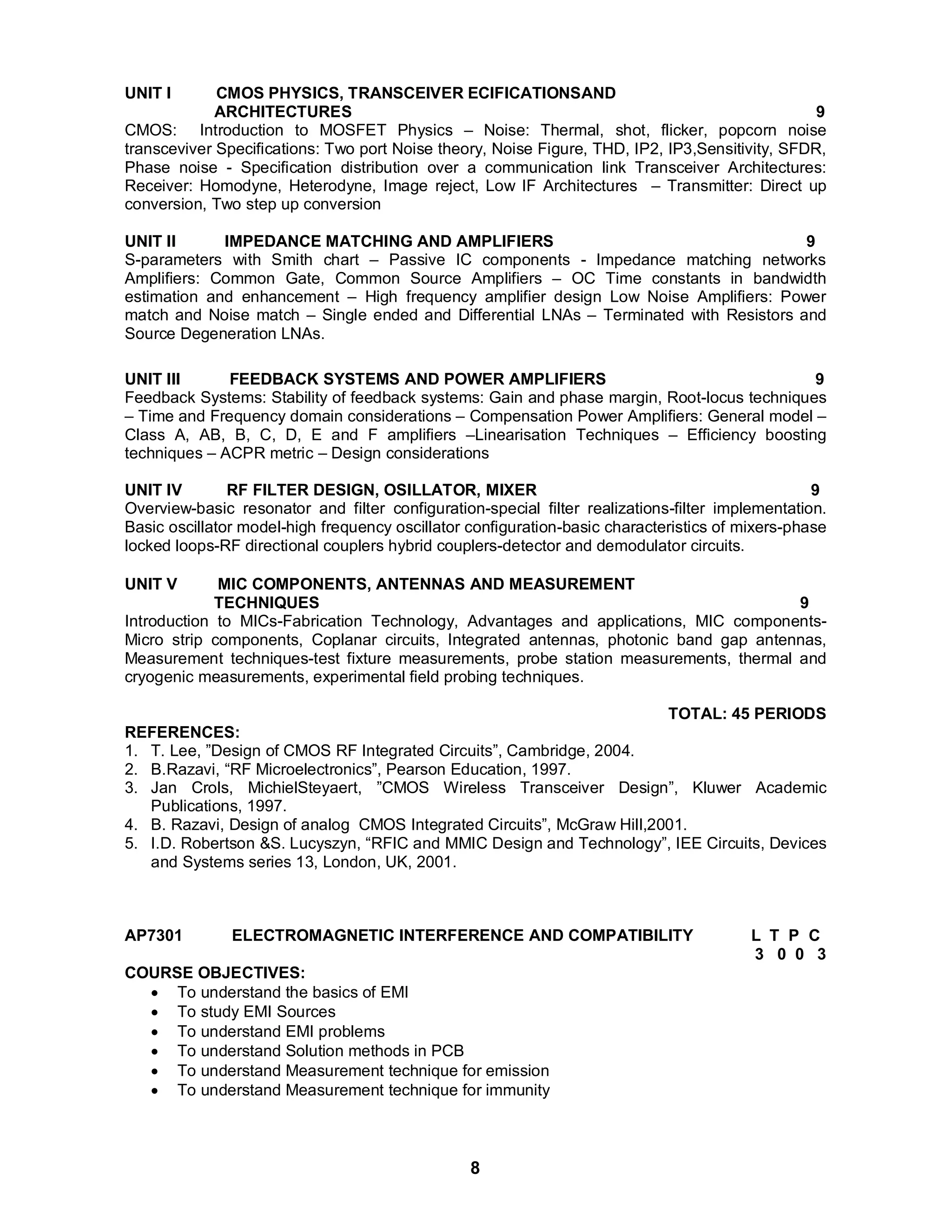 UNIT I CMOS PHYSICS, TRANSCEIVER ECIFICATIONSAND 
ARCHITECTURES 9 
CMOS: Introduction to MOSFET Physics – Noise: Thermal, shot, flicker, popcorn noise 
transceviver Specifications: Two port Noise theory, Noise Figure, THD, IP2, IP3,Sensitivity, SFDR, 
Phase noise - Specification distribution over a communication link Transceiver Architectures: 
Receiver: Homodyne, Heterodyne, Image reject, Low IF Architectures – Transmitter: Direct up 
conversion, Two step up conversion 
UNIT II IMPEDANCE MATCHING AND AMPLIFIERS 9 
S-parameters with Smith chart – Passive IC components - Impedance matching networks 
Amplifiers: Common Gate, Common Source Amplifiers – OC Time constants in bandwidth 
estimation and enhancement – High frequency amplifier design Low Noise Amplifiers: Power 
match and Noise match – Single ended and Differential LNAs – Terminated with Resistors and 
Source Degeneration LNAs. 
UNIT III FEEDBACK SYSTEMS AND POWER AMPLIFIERS 9 
Feedback Systems: Stability of feedback systems: Gain and phase margin, Root-locus techniques 
– Time and Frequency domain considerations – Compensation Power Amplifiers: General model – 
Class A, AB, B, C, D, E and F amplifiers –Linearisation Techniques – Efficiency boosting 
techniques – ACPR metric – Design considerations 
UNIT IV RF FILTER DESIGN, OSILLATOR, MIXER 9 
Overview-basic resonator and filter configuration-special filter realizations-filter implementation. 
Basic oscillator model-high frequency oscillator configuration-basic characteristics of mixers-phase 
locked loops-RF directional couplers hybrid couplers-detector and demodulator circuits. 
UNIT V MIC COMPONENTS, ANTENNAS AND MEASUREMENT 
TECHNIQUES 9 
Introduction to MICs-Fabrication Technology, Advantages and applications, MIC components- 
Micro strip components, Coplanar circuits, Integrated antennas, photonic band gap antennas, 
Measurement techniques-test fixture measurements, probe station measurements, thermal and 
cryogenic measurements, experimental field probing techniques. 
8 
TOTAL: 45 PERIODS 
REFERENCES: 
1. T. Lee, ”Design of CMOS RF Integrated Circuits”, Cambridge, 2004. 
2. B.Razavi, “RF Microelectronics”, Pearson Education, 1997. 
3. Jan Crols, MichielSteyaert, ”CMOS Wireless Transceiver Design”, Kluwer Academic 
Publications, 1997. 
4. B. Razavi, Design of analog CMOS Integrated Circuits”, McGraw Hill,2001. 
5. I.D. Robertson &S. Lucyszyn, “RFIC and MMIC Design and Technology”, IEE Circuits, Devices 
and Systems series 13, London, UK, 2001. 
AP7301 ELECTROMAGNETIC INTERFERENCE AND COMPATIBILITY L T P C 
3 0 0 3 
COURSE OBJECTIVES: 
 To understand the basics of EMI 
 To study EMI Sources 
 To understand EMI problems 
 To understand Solution methods in PCB 
 To understand Measurement technique for emission 
 To understand Measurement technique for immunity 
 