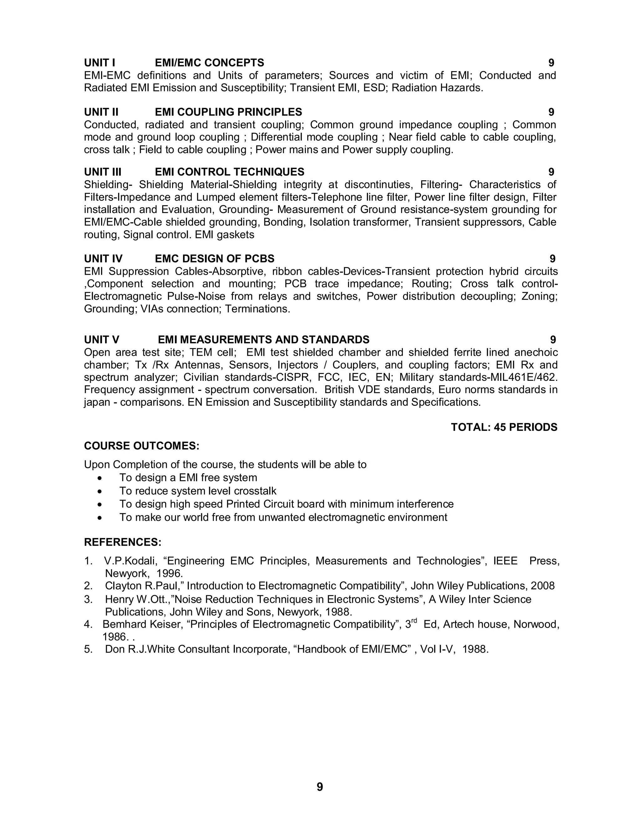 UNIT I EMI/EMC CONCEPTS 9 
EMI-EMC definitions and Units of parameters; Sources and victim of EMI; Conducted and 
Radiated EMI Emission and Susceptibility; Transient EMI, ESD; Radiation Hazards. 
UNIT II EMI COUPLING PRINCIPLES 9 
Conducted, radiated and transient coupling; Common ground impedance coupling ; Common 
mode and ground loop coupling ; Differential mode coupling ; Near field cable to cable coupling, 
cross talk ; Field to cable coupling ; Power mains and Power supply coupling. 
UNIT III EMI CONTROL TECHNIQUES 9 
Shielding- Shielding Material-Shielding integrity at discontinuties, Filtering- Characteristics of 
Filters-Impedance and Lumped element filters-Telephone line filter, Power line filter design, Filter 
installation and Evaluation, Grounding- Measurement of Ground resistance-system grounding for 
EMI/EMC-Cable shielded grounding, Bonding, Isolation transformer, Transient suppressors, Cable 
routing, Signal control. EMI gaskets 
UNIT IV EMC DESIGN OF PCBS 9 
EMI Suppression Cables-Absorptive, ribbon cables-Devices-Transient protection hybrid circuits 
,Component selection and mounting; PCB trace impedance; Routing; Cross talk control- 
Electromagnetic Pulse-Noise from relays and switches, Power distribution decoupling; Zoning; 
Grounding; VIAs connection; Terminations. 
UNIT V EMI MEASUREMENTS AND STANDARDS 9 
Open area test site; TEM cell; EMI test shielded chamber and shielded ferrite lined anechoic 
chamber; Tx /Rx Antennas, Sensors, Injectors / Couplers, and coupling factors; EMI Rx and 
spectrum analyzer; Civilian standards-CISPR, FCC, IEC, EN; Military standards-MIL461E/462. 
Frequency assignment - spectrum conversation. British VDE standards, Euro norms standards in 
japan - comparisons. EN Emission and Susceptibility standards and Specifications. 
9 
TOTAL: 45 PERIODS 
COURSE OUTCOMES: 
Upon Completion of the course, the students will be able to 
 To design a EMI free system 
 To reduce system level crosstalk 
 To design high speed Printed Circuit board with minimum interference 
 To make our world free from unwanted electromagnetic environment 
REFERENCES: 
1. V.P.Kodali, “Engineering EMC Principles, Measurements and Technologies”, IEEE Press, 
Newyork, 1996. 
2. Clayton R.Paul,” Introduction to Electromagnetic Compatibility”, John Wiley Publications, 2008 3. Henry W.Ott.,”Noise Reduction Techniques in Electronic Systems”, A Wiley Inter Science 
Publications, John Wiley and Sons, Newyork, 1988. 
4. Bemhard Keiser, “Principles of Electromagnetic Compatibility”, 3rd Ed, Artech house, Norwood, 
1986. . 
5. Don R.J.White Consultant Incorporate, “Handbook of EMI/EMC” , Vol I-V, 1988. 
 
