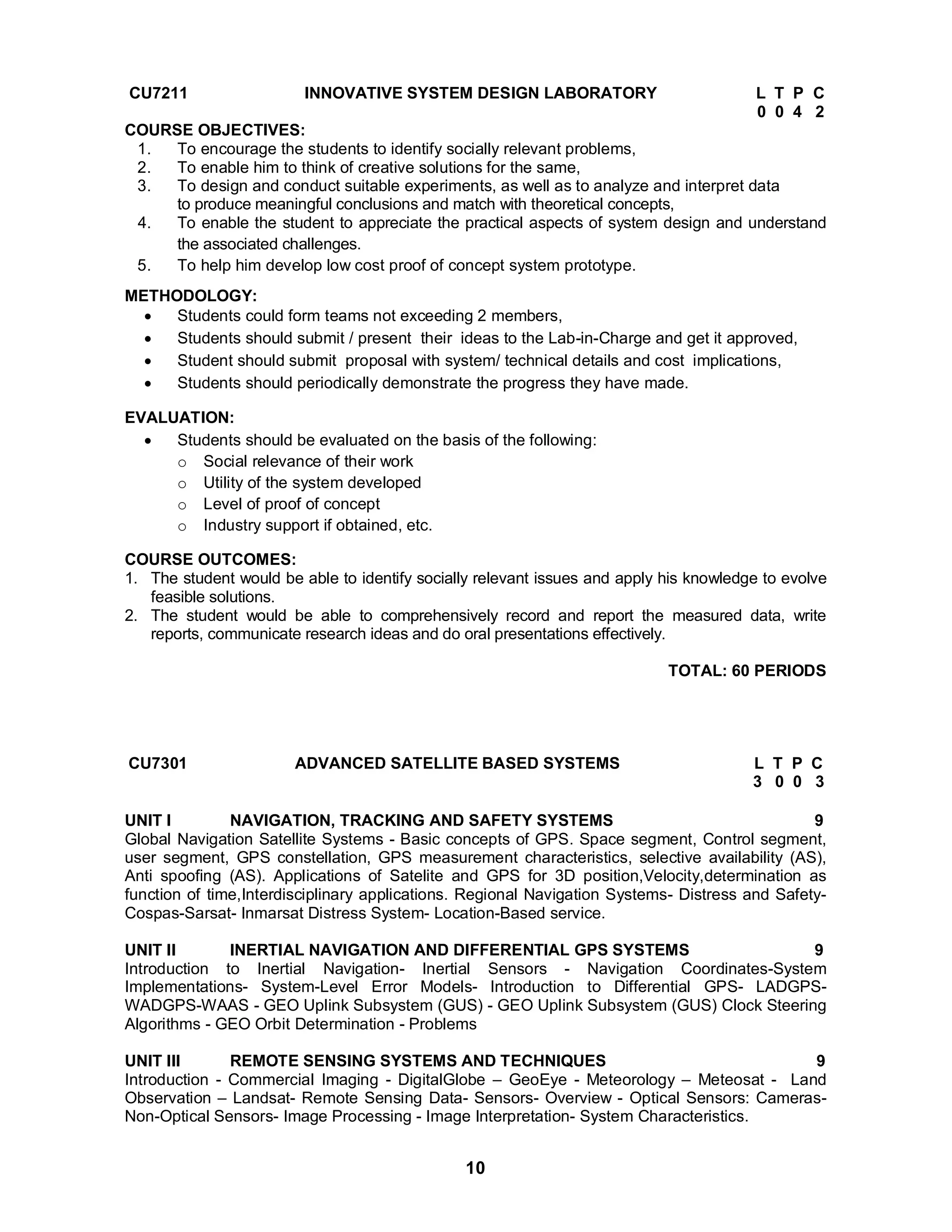 CU7211 INNOVATIVE SYSTEM DESIGN LABORATORY L T P C 
10 
0 0 4 2 
COURSE OBJECTIVES: 
1. To encourage the students to identify socially relevant problems, 
2. To enable him to think of creative solutions for the same, 
3. To design and conduct suitable experiments, as well as to analyze and interpret data 
to produce meaningful conclusions and match with theoretical concepts, 
4. To enable the student to appreciate the practical aspects of system design and understand 
the associated challenges. 
5. To help him develop low cost proof of concept system prototype. 
METHODOLOGY: 
 Students could form teams not exceeding 2 members, 
 Students should submit / present their ideas to the Lab-in-Charge and get it approved, 
 Student should submit proposal with system/ technical details and cost implications, 
 Students should periodically demonstrate the progress they have made. 
EVALUATION: 
 Students should be evaluated on the basis of the following: 
o Social relevance of their work 
o Utility of the system developed 
o Level of proof of concept 
o Industry support if obtained, etc. 
COURSE OUTCOMES: 
1. The student would be able to identify socially relevant issues and apply his knowledge to evolve 
feasible solutions. 
2. The student would be able to comprehensively record and report the measured data, write 
reports, communicate research ideas and do oral presentations effectively. 
TOTAL: 60 PERIODS 
CU7301 ADVANCED SATELLITE BASED SYSTEMS L T P C 
3 0 0 3 
UNIT I NAVIGATION, TRACKING AND SAFETY SYSTEMS 9 
Global Navigation Satellite Systems - Basic concepts of GPS. Space segment, Control segment, 
user segment, GPS constellation, GPS measurement characteristics, selective availability (AS), 
Anti spoofing (AS). Applications of Satelite and GPS for 3D position,Velocity,determination as 
function of time,Interdisciplinary applications. Regional Navigation Systems- Distress and Safety- 
Cospas-Sarsat- Inmarsat Distress System- Location-Based service. 
UNIT II INERTIAL NAVIGATION AND DIFFERENTIAL GPS SYSTEMS 9 
Introduction to Inertial Navigation- Inertial Sensors - Navigation Coordinates-System 
Implementations- System-Level Error Models- Introduction to Differential GPS- LADGPS-WADGPS- 
WAAS - GEO Uplink Subsystem (GUS) - GEO Uplink Subsystem (GUS) Clock Steering 
Algorithms - GEO Orbit Determination - Problems 
UNIT III REMOTE SENSING SYSTEMS AND TECHNIQUES 9 
Introduction - Commercial Imaging - DigitalGlobe – GeoEye - Meteorology – Meteosat - Land 
Observation – Landsat- Remote Sensing Data- Sensors- Overview - Optical Sensors: Cameras- 
Non-Optical Sensors- Image Processing - Image Interpretation- System Characteristics. 
 