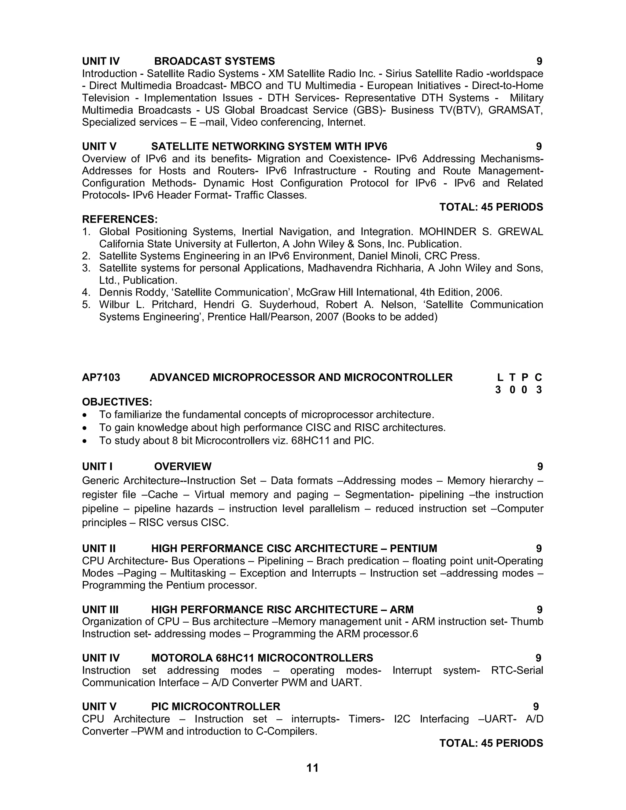 UNIT IV BROADCAST SYSTEMS 9 
Introduction - Satellite Radio Systems - XM Satellite Radio Inc. - Sirius Satellite Radio -worldspace 
- Direct Multimedia Broadcast- MBCO and TU Multimedia - European Initiatives - Direct-to-Home 
Television - Implementation Issues - DTH Services- Representative DTH Systems - Military 
Multimedia Broadcasts - US Global Broadcast Service (GBS)- Business TV(BTV), GRAMSAT, 
Specialized services – E –mail, Video conferencing, Internet. 
UNIT V SATELLITE NETWORKING SYSTEM WITH IPV6 9 
Overview of IPv6 and its benefits- Migration and Coexistence- IPv6 Addressing Mechanisms- 
Addresses for Hosts and Routers- IPv6 Infrastructure - Routing and Route Management- 
Configuration Methods- Dynamic Host Configuration Protocol for IPv6 - IPv6 and Related 
Protocols- IPv6 Header Format- Traffic Classes. 
11 
TOTAL: 45 PERIODS 
REFERENCES: 
1. Global Positioning Systems, Inertial Navigation, and Integration. MOHINDER S. GREWAL 
California State University at Fullerton, A John Wiley & Sons, Inc. Publication. 
2. Satellite Systems Engineering in an IPv6 Environment, Daniel Minoli, CRC Press. 
3. Satellite systems for personal Applications, Madhavendra Richharia, A John Wiley and Sons, 
Ltd., Publication. 
4. Dennis Roddy, ‘Satellite Communication’, McGraw Hill International, 4th Edition, 2006. 
5. Wilbur L. Pritchard, Hendri G. Suyderhoud, Robert A. Nelson, ‘Satellite Communication 
Systems Engineering’, Prentice Hall/Pearson, 2007 (Books to be added) 
AP7103 ADVANCED MICROPROCESSOR AND MICROCONTROLLER L T P C 
3 0 0 3 
OBJECTIVES: 
 To familiarize the fundamental concepts of microprocessor architecture. 
 To gain knowledge about high performance CISC and RISC architectures. 
 To study about 8 bit Microcontrollers viz. 68HC11 and PIC. 
UNIT I OVERVIEW 9 
Generic Architecture--Instruction Set – Data formats –Addressing modes – Memory hierarchy – 
register file –Cache – Virtual memory and paging – Segmentation- pipelining –the instruction 
pipeline – pipeline hazards – instruction level parallelism – reduced instruction set –Computer 
principles – RISC versus CISC. 
UNIT II HIGH PERFORMANCE CISC ARCHITECTURE – PENTIUM 9 
CPU Architecture- Bus Operations – Pipelining – Brach predication – floating point unit-Operating 
Modes –Paging – Multitasking – Exception and Interrupts – Instruction set –addressing modes – 
Programming the Pentium processor. 
UNIT III HIGH PERFORMANCE RISC ARCHITECTURE – ARM 9 
Organization of CPU – Bus architecture –Memory management unit - ARM instruction set- Thumb 
Instruction set- addressing modes – Programming the ARM processor.6 
UNIT IV MOTOROLA 68HC11 MICROCONTROLLERS 9 
Instruction set addressing modes – operating modes- Interrupt system- RTC-Serial 
Communication Interface – A/D Converter PWM and UART. 
UNIT V PIC MICROCONTROLLER 9 
CPU Architecture – Instruction set – interrupts- Timers- I2C Interfacing –UART- A/D 
Converter –PWM and introduction to C-Compilers. 
TOTAL: 45 PERIODS 
 