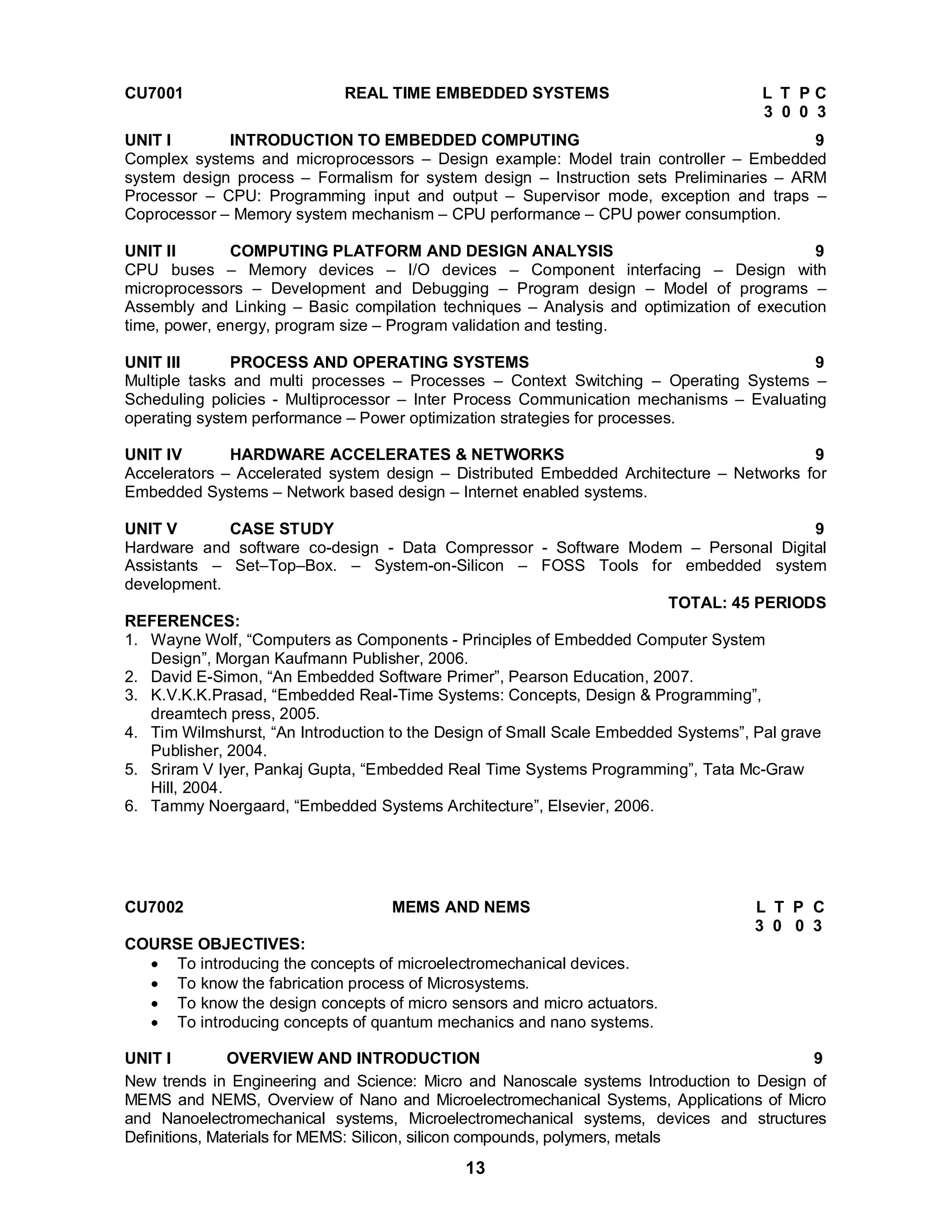 CU7001 REAL TIME EMBEDDED SYSTEMS L T P C 
13 
3 0 0 3 
UNIT I INTRODUCTION TO EMBEDDED COMPUTING 9 
Complex systems and microprocessors – Design example: Model train controller – Embedded 
system design process – Formalism for system design – Instruction sets Preliminaries – ARM 
Processor – CPU: Programming input and output – Supervisor mode, exception and traps – 
Coprocessor – Memory system mechanism – CPU performance – CPU power consumption. 
UNIT II COMPUTING PLATFORM AND DESIGN ANALYSIS 9 
CPU buses – Memory devices – I/O devices – Component interfacing – Design with 
microprocessors – Development and Debugging – Program design – Model of programs – 
Assembly and Linking – Basic compilation techniques – Analysis and optimization of execution 
time, power, energy, program size – Program validation and testing. 
UNIT III PROCESS AND OPERATING SYSTEMS 9 
Multiple tasks and multi processes – Processes – Context Switching – Operating Systems – 
Scheduling policies - Multiprocessor – Inter Process Communication mechanisms – Evaluating 
operating system performance – Power optimization strategies for processes. 
UNIT IV HARDWARE ACCELERATES & NETWORKS 9 
Accelerators – Accelerated system design – Distributed Embedded Architecture – Networks for 
Embedded Systems – Network based design – Internet enabled systems. 
UNIT V CASE STUDY 9 
Hardware and software co-design - Data Compressor - Software Modem – Personal Digital 
Assistants – Set–Top–Box. – System-on-Silicon – FOSS Tools for embedded system 
development. 
TOTAL: 45 PERIODS 
REFERENCES: 
1. Wayne Wolf, “Computers as Components - Principles of Embedded Computer System 
Design”, Morgan Kaufmann Publisher, 2006. 
2. David E-Simon, “An Embedded Software Primer”, Pearson Education, 2007. 
3. K.V.K.K.Prasad, “Embedded Real-Time Systems: Concepts, Design & Programming”, 
dreamtech press, 2005. 
4. Tim Wilmshurst, “An Introduction to the Design of Small Scale Embedded Systems”, Pal grave 
Publisher, 2004. 
5. Sriram V Iyer, Pankaj Gupta, “Embedded Real Time Systems Programming”, Tata Mc-Graw 
Hill, 2004. 
6. Tammy Noergaard, “Embedded Systems Architecture”, Elsevier, 2006. 
CU7002 MEMS AND NEMS L T P C 
3 0 0 3 
COURSE OBJECTIVES: 
 To introducing the concepts of microelectromechanical devices. 
 To know the fabrication process of Microsystems. 
 To know the design concepts of micro sensors and micro actuators. 
 To introducing concepts of quantum mechanics and nano systems. 
UNIT I OVERVIEW AND INTRODUCTION 9 
New trends in Engineering and Science: Micro and Nanoscale systems Introduction to Design of 
MEMS and NEMS, Overview of Nano and Microelectromechanical Systems, Applications of Micro 
and Nanoelectromechanical systems, Microelectromechanical systems, devices and structures 
Definitions, Materials for MEMS: Silicon, silicon compounds, polymers, metals 
 