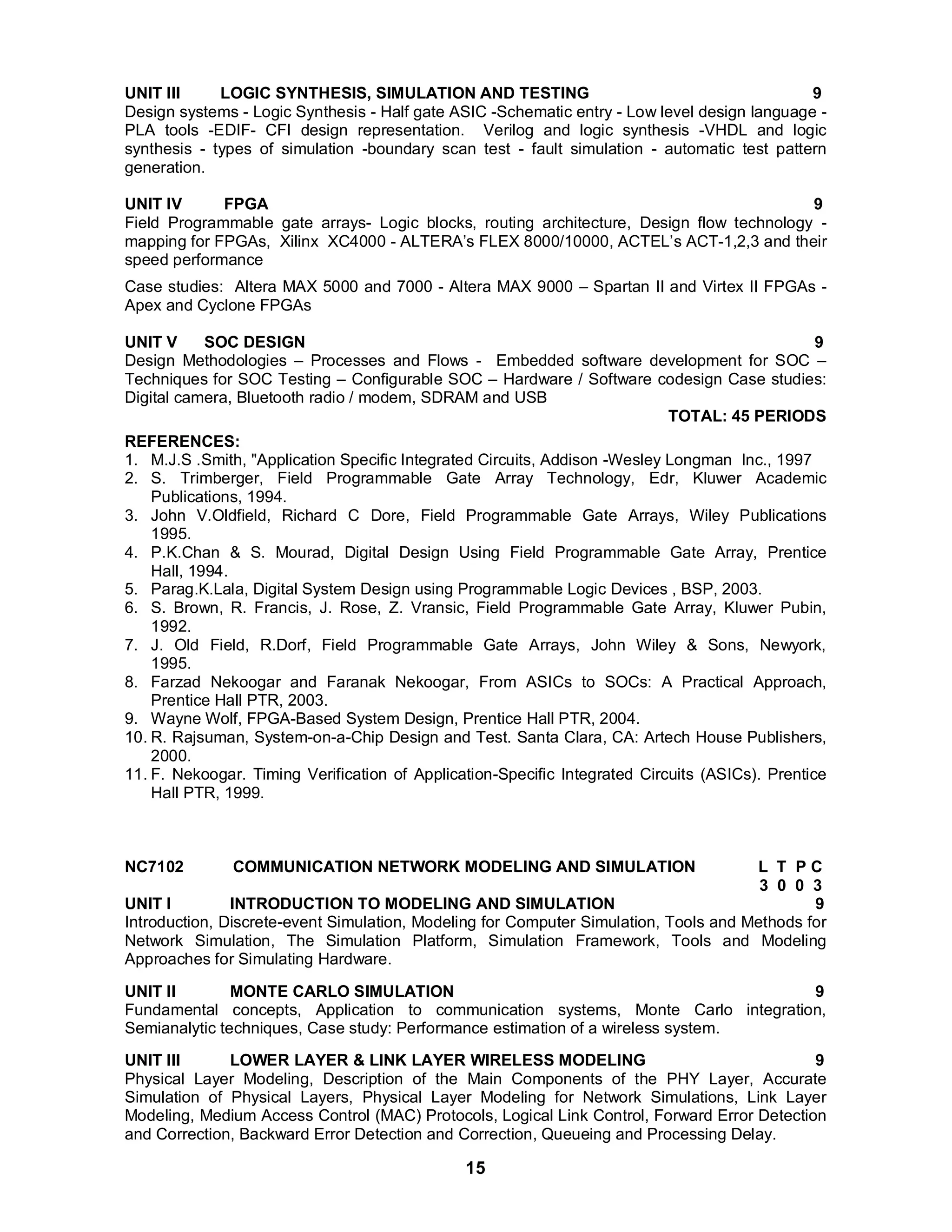 UNIT III LOGIC SYNTHESIS, SIMULATION AND TESTING 9 
Design systems - Logic Synthesis - Half gate ASIC -Schematic entry - Low level design language - 
PLA tools -EDIF- CFI design representation. Verilog and logic synthesis -VHDL and logic 
synthesis - types of simulation -boundary scan test - fault simulation - automatic test pattern 
generation. 
UNIT IV FPGA 9 
Field Programmable gate arrays- Logic blocks, routing architecture, Design flow technology - 
mapping for FPGAs, Xilinx XC4000 - ALTERA’s FLEX 8000/10000, ACTEL’s ACT-1,2,3 and their 
speed performance 
Case studies: Altera MAX 5000 and 7000 - Altera MAX 9000 – Spartan II and Virtex II FPGAs - 
Apex and Cyclone FPGAs 
UNIT V SOC DESIGN 9 
Design Methodologies – Processes and Flows - Embedded software development for SOC – 
Techniques for SOC Testing – Configurable SOC – Hardware / Software codesign Case studies: 
Digital camera, Bluetooth radio / modem, SDRAM and USB 
15 
TOTAL: 45 PERIODS 
REFERENCES: 
1. M.J.S .Smith, "Application Specific Integrated Circuits, Addison -Wesley Longman Inc., 1997 
2. S. Trimberger, Field Programmable Gate Array Technology, Edr, Kluwer Academic 
Publications, 1994. 
3. John V.Oldfield, Richard C Dore, Field Programmable Gate Arrays, Wiley Publications 
1995. 
4. P.K.Chan & S. Mourad, Digital Design Using Field Programmable Gate Array, Prentice 
Hall, 1994. 
5. Parag.K.Lala, Digital System Design using Programmable Logic Devices , BSP, 2003. 
6. S. Brown, R. Francis, J. Rose, Z. Vransic, Field Programmable Gate Array, Kluwer Pubin, 
1992. 
7. J. Old Field, R.Dorf, Field Programmable Gate Arrays, John Wiley & Sons, Newyork, 
1995. 
8. Farzad Nekoogar and Faranak Nekoogar, From ASICs to SOCs: A Practical Approach, 
Prentice Hall PTR, 2003. 
9. Wayne Wolf, FPGA-Based System Design, Prentice Hall PTR, 2004. 
10. R. Rajsuman, System-on-a-Chip Design and Test. Santa Clara, CA: Artech House Publishers, 
2000. 
11. F. Nekoogar. Timing Verification of Application-Specific Integrated Circuits (ASICs). Prentice 
Hall PTR, 1999. 
NC7102 COMMUNICATION NETWORK MODELING AND SIMULATION L T P C 
3 0 0 3 
UNIT I INTRODUCTION TO MODELING AND SIMULATION 9 
Introduction, Discrete-event Simulation, Modeling for Computer Simulation, Tools and Methods for 
Network Simulation, The Simulation Platform, Simulation Framework, Tools and Modeling 
Approaches for Simulating Hardware. 
UNIT II MONTE CARLO SIMULATION 9 
Fundamental concepts, Application to communication systems, Monte Carlo integration, 
Semianalytic techniques, Case study: Performance estimation of a wireless system. 
UNIT III LOWER LAYER & LINK LAYER WIRELESS MODELING 9 
Physical Layer Modeling, Description of the Main Components of the PHY Layer, Accurate 
Simulation of Physical Layers, Physical Layer Modeling for Network Simulations, Link Layer 
Modeling, Medium Access Control (MAC) Protocols, Logical Link Control, Forward Error Detection 
and Correction, Backward Error Detection and Correction, Queueing and Processing Delay. 
 