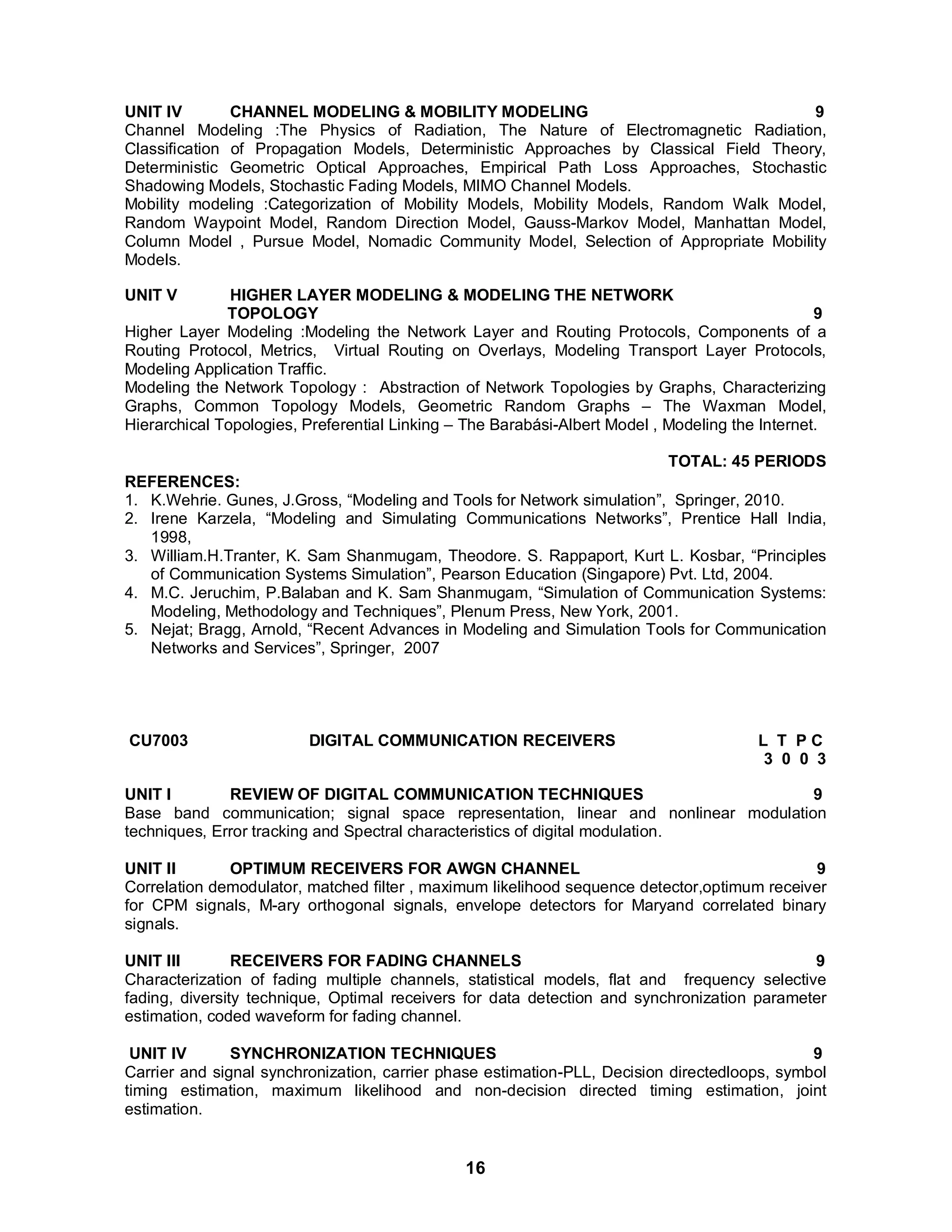 UNIT IV CHANNEL MODELING & MOBILITY MODELING 9 
Channel Modeling :The Physics of Radiation, The Nature of Electromagnetic Radiation, 
Classification of Propagation Models, Deterministic Approaches by Classical Field Theory, 
Deterministic Geometric Optical Approaches, Empirical Path Loss Approaches, Stochastic 
Shadowing Models, Stochastic Fading Models, MIMO Channel Models. 
Mobility modeling :Categorization of Mobility Models, Mobility Models, Random Walk Model, 
Random Waypoint Model, Random Direction Model, Gauss-Markov Model, Manhattan Model, 
Column Model , Pursue Model, Nomadic Community Model, Selection of Appropriate Mobility 
Models. 
UNIT V HIGHER LAYER MODELING & MODELING THE NETWORK 
TOPOLOGY 9 
Higher Layer Modeling :Modeling the Network Layer and Routing Protocols, Components of a 
Routing Protocol, Metrics, Virtual Routing on Overlays, Modeling Transport Layer Protocols, 
Modeling Application Traffic. 
Modeling the Network Topology : Abstraction of Network Topologies by Graphs, Characterizing 
Graphs, Common Topology Models, Geometric Random Graphs – The Waxman Model, 
Hierarchical Topologies, Preferential Linking – The Barabási-Albert Model , Modeling the Internet. 
TOTAL: 45 PERIODS REFERENCES: 
1. K.Wehrie. Gunes, J.Gross, “Modeling and Tools for Network simulation”, Springer, 2010. 
2. Irene Karzela, “Modeling and Simulating Communications Networks”, Prentice Hall India, 
16 
1998, 
3. William.H.Tranter, K. Sam Shanmugam, Theodore. S. Rappaport, Kurt L. Kosbar, “Principles 
of Communication Systems Simulation”, Pearson Education (Singapore) Pvt. Ltd, 2004. 
4. M.C. Jeruchim, P.Balaban and K. Sam Shanmugam, “Simulation of Communication Systems: 
Modeling, Methodology and Techniques”, Plenum Press, New York, 2001. 
5. Nejat; Bragg, Arnold, “Recent Advances in Modeling and Simulation Tools for Communication 
Networks and Services”, Springer, 2007 
CU7003 DIGITAL COMMUNICATION RECEIVERS L T P C 
3 0 0 3 
UNIT I REVIEW OF DIGITAL COMMUNICATION TECHNIQUES 9 
Base band communication; signal space representation, linear and nonlinear modulation 
techniques, Error tracking and Spectral characteristics of digital modulation. 
UNIT II OPTIMUM RECEIVERS FOR AWGN CHANNEL 9 
Correlation demodulator, matched filter , maximum likelihood sequence detector,optimum receiver 
for CPM signals, M-ary orthogonal signals, envelope detectors for Maryand correlated binary 
signals. 
UNIT III RECEIVERS FOR FADING CHANNELS 9 
Characterization of fading multiple channels, statistical models, flat and frequency selective 
fading, diversity technique, Optimal receivers for data detection and synchronization parameter 
estimation, coded waveform for fading channel. 
UNIT IV SYNCHRONIZATION TECHNIQUES 9 
Carrier and signal synchronization, carrier phase estimation-PLL, Decision directedloops, symbol 
timing estimation, maximum likelihood and non-decision directed timing estimation, joint 
estimation. 
 
