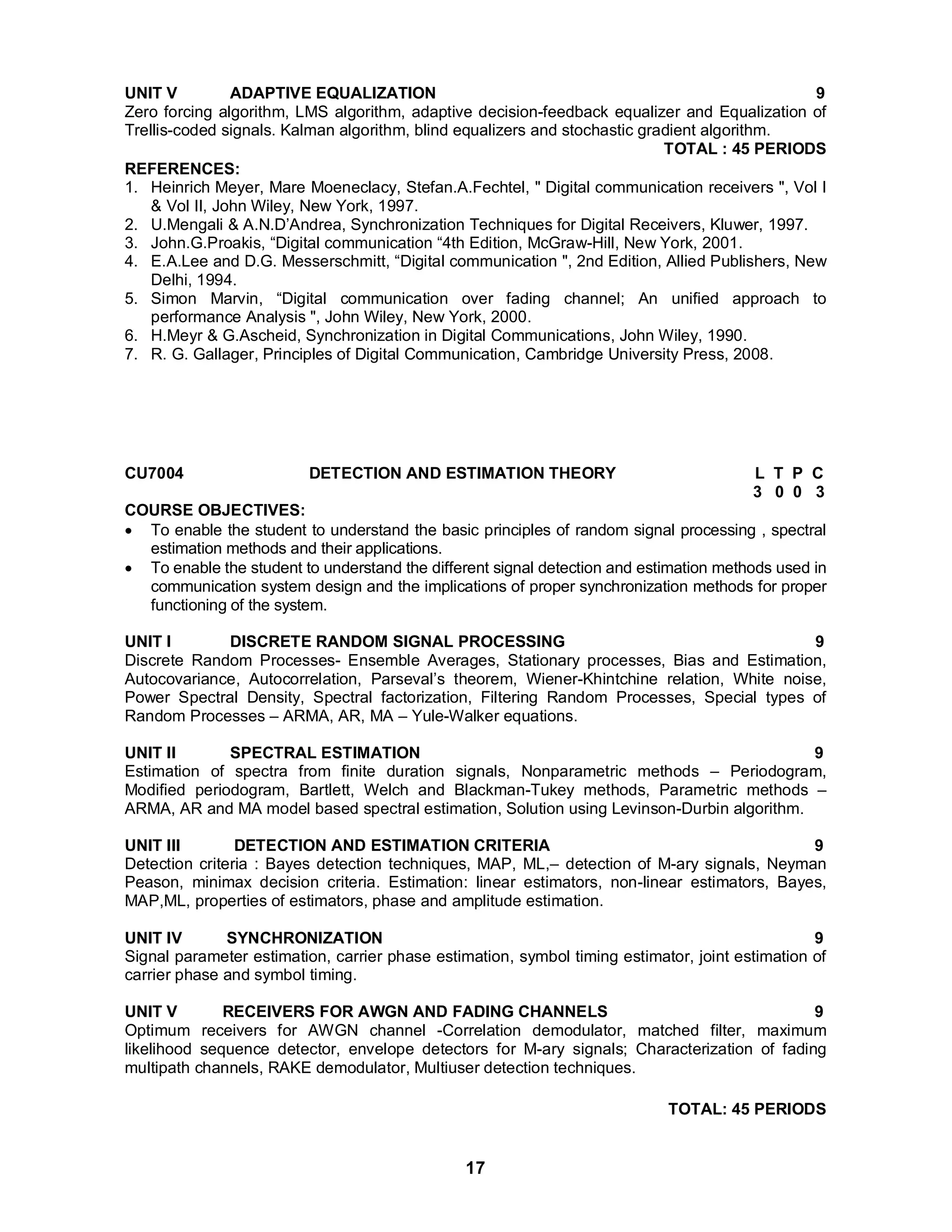 UNIT V ADAPTIVE EQUALIZATION 9 
Zero forcing algorithm, LMS algorithm, adaptive decision-feedback equalizer and Equalization of 
Trellis-coded signals. Kalman algorithm, blind equalizers and stochastic gradient algorithm. 
TOTAL : 45 PERIODS REFERENCES: 
1. Heinrich Meyer, Mare Moeneclacy, Stefan.A.Fechtel, " Digital communication receivers ", Vol I 
17 
& Vol II, John Wiley, New York, 1997. 
2. U.Mengali & A.N.D’Andrea, Synchronization Techniques for Digital Receivers, Kluwer, 1997. 
3. John.G.Proakis, “Digital communication “4th Edition, McGraw-Hill, New York, 2001. 
4. E.A.Lee and D.G. Messerschmitt, “Digital communication ", 2nd Edition, Allied Publishers, New 
Delhi, 1994. 
5. Simon Marvin, “Digital communication over fading channel; An unified approach to 
performance Analysis ", John Wiley, New York, 2000. 
6. H.Meyr & G.Ascheid, Synchronization in Digital Communications, John Wiley, 1990. 
7. R. G. Gallager, Principles of Digital Communication, Cambridge University Press, 2008. 
CU7004 DETECTION AND ESTIMATION THEORY L T P C 
3 0 0 3 
COURSE OBJECTIVES: 
 To enable the student to understand the basic principles of random signal processing , spectral 
estimation methods and their applications. 
 To enable the student to understand the different signal detection and estimation methods used in 
communication system design and the implications of proper synchronization methods for proper 
functioning of the system. 
UNIT I DISCRETE RANDOM SIGNAL PROCESSING 9 
Discrete Random Processes- Ensemble Averages, Stationary processes, Bias and Estimation, 
Autocovariance, Autocorrelation, Parseval’s theorem, Wiener-Khintchine relation, White noise, 
Power Spectral Density, Spectral factorization, Filtering Random Processes, Special types of 
Random Processes – ARMA, AR, MA – Yule-Walker equations. 
UNIT II SPECTRAL ESTIMATION 9 
Estimation of spectra from finite duration signals, Nonparametric methods – Periodogram, 
Modified periodogram, Bartlett, Welch and Blackman-Tukey methods, Parametric methods – 
ARMA, AR and MA model based spectral estimation, Solution using Levinson-Durbin algorithm. 
UNIT III DETECTION AND ESTIMATION CRITERIA 9 
Detection criteria : Bayes detection techniques, MAP, ML,– detection of M-ary signals, Neyman 
Peason, minimax decision criteria. Estimation: linear estimators, non-linear estimators, Bayes, 
MAP,ML, properties of estimators, phase and amplitude estimation. 
UNIT IV SYNCHRONIZATION 9 
Signal parameter estimation, carrier phase estimation, symbol timing estimator, joint estimation of 
carrier phase and symbol timing. 
UNIT V RECEIVERS FOR AWGN AND FADING CHANNELS 9 
Optimum receivers for AWGN channel -Correlation demodulator, matched filter, maximum 
likelihood sequence detector, envelope detectors for M-ary signals; Characterization of fading 
multipath channels, RAKE demodulator, Multiuser detection techniques. 
TOTAL: 45 PERIODS 
 