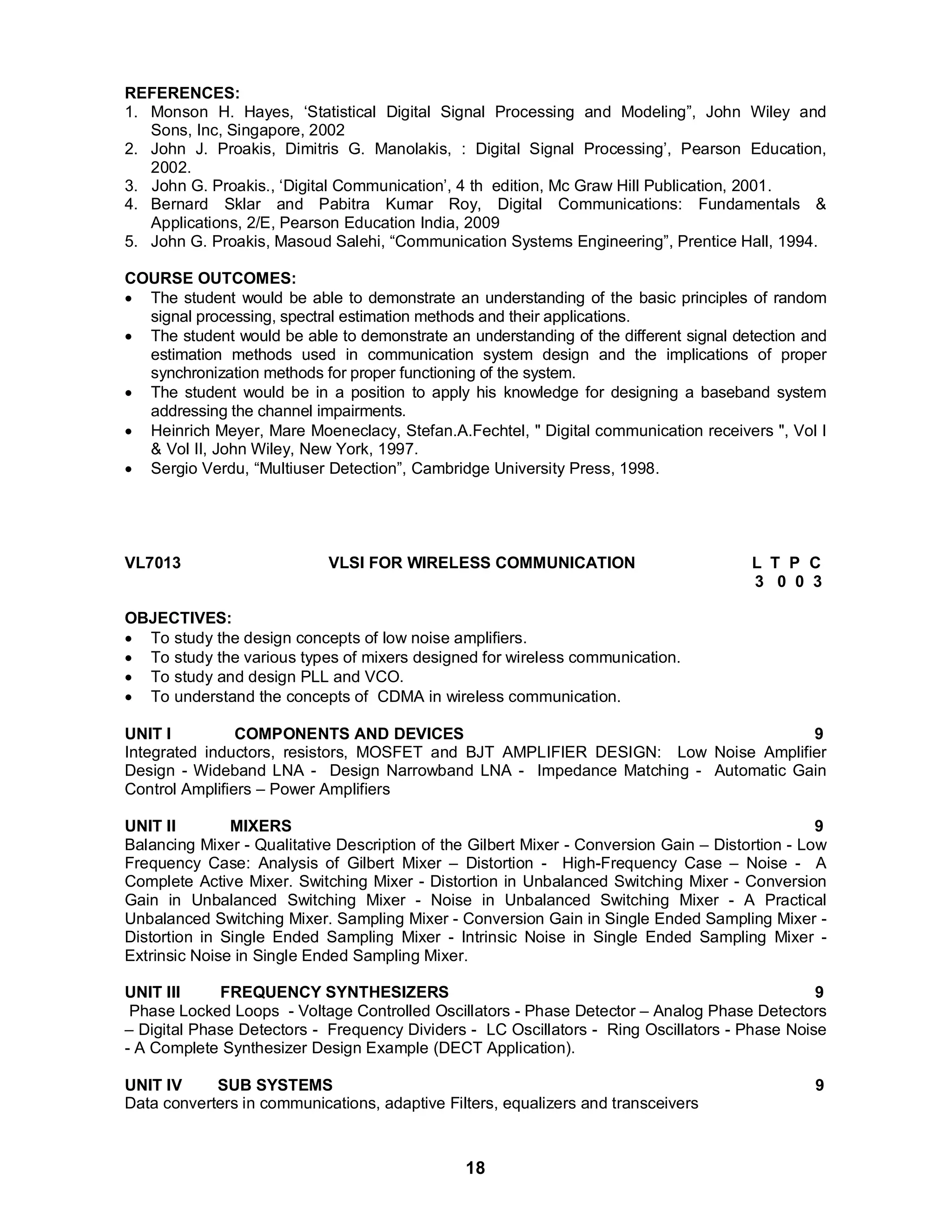 REFERENCES: 
1. Monson H. Hayes, ‘Statistical Digital Signal Processing and Modeling”, John Wiley and 
18 
Sons, Inc, Singapore, 2002 
2. John J. Proakis, Dimitris G. Manolakis, : Digital Signal Processing’, Pearson Education, 
2002. 
3. John G. Proakis., ‘Digital Communication’, 4 th edition, Mc Graw Hill Publication, 2001. 
4. Bernard Sklar and Pabitra Kumar Roy, Digital Communications: Fundamentals & 
Applications, 2/E, Pearson Education India, 2009 
5. John G. Proakis, Masoud Salehi, “Communication Systems Engineering”, Prentice Hall, 1994. 
COURSE OUTCOMES: 
 The student would be able to demonstrate an understanding of the basic principles of random 
signal processing, spectral estimation methods and their applications. 
 The student would be able to demonstrate an understanding of the different signal detection and 
estimation methods used in communication system design and the implications of proper 
synchronization methods for proper functioning of the system. 
 The student would be in a position to apply his knowledge for designing a baseband system 
addressing the channel impairments. 
 Heinrich Meyer, Mare Moeneclacy, Stefan.A.Fechtel, " Digital communication receivers ", Vol I 
& Vol II, John Wiley, New York, 1997. 
 Sergio Verdu, “Multiuser Detection”, Cambridge U niversity Press, 1998. 
VL7013 VLSI FOR WIRELESS COMMUNICATION L T P C 
3 0 0 3 
OBJECTIVES: 
 To study the design concepts of low noise amplifiers. 
 To study the various types of mixers designed for wireless communication. 
 To study and design PLL and VCO. 
 To understand the concepts of CDMA in wireless communication. 
UNIT I COMPONENTS AND DEVICES 9 
Integrated inductors, resistors, MOSFET and BJT AMPLIFIER DESIGN: Low Noise Amplifier 
Design - Wideband LNA - Design Narrowband LNA - Impedance Matching - Automatic Gain 
Control Amplifiers – Power Amplifiers 
UNIT II MIXERS 9 
Balancing Mixer - Qualitative Description of the Gilbert Mixer - Conversion Gain – Distortion - Low 
Frequency Case: Analysis of Gilbert Mixer – Distortion - High-Frequency Case – Noise - A 
Complete Active Mixer. Switching Mixer - Distortion in Unbalanced Switching Mixer - Conversion 
Gain in Unbalanced Switching Mixer - Noise in Unbalanced Switching Mixer - A Practical 
Unbalanced Switching Mixer. Sampling Mixer - Conversion Gain in Single Ended Sampling Mixer - 
Distortion in Single Ended Sampling Mixer - Intrinsic Noise in Single Ended Sampling Mixer - 
Extrinsic Noise in Single Ended Sampling Mixer. 
UNIT III FREQUENCY SYNTHESIZERS 9 
Phase Locked Loops - Voltage Controlled Oscillators - Phase Detector – Analog Phase Detectors 
– Digital Phase Detectors - Frequency Dividers - LC Oscillators - Ring Oscillators - Phase Noise 
- A Complete Synthesizer Design Example (DECT Application). 
UNIT IV SUB SYSTEMS 9 
Data converters in communications, adaptive Filters, equalizers and transceivers 
 