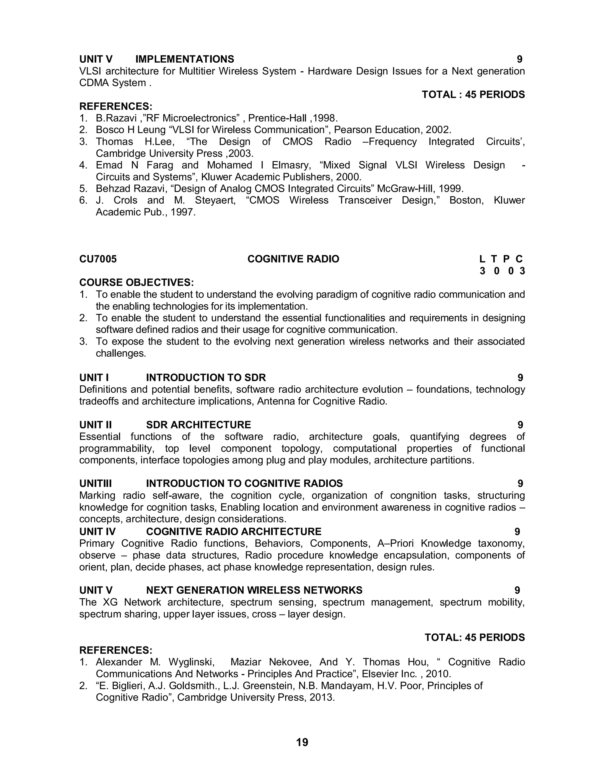 UNIT V IMPLEMENTATIONS 9 
VLSI architecture for Multitier Wireless System - Hardware Design Issues for a Next generation 
CDMA System . 
19 
TOTAL : 45 PERIODS 
REFERENCES: 
1. B.Razavi ,”RF Microelectronics” , Prentice-Hall ,1998. 
2. Bosco H Leung “VLSI for Wireless Communication”, Pearson Education, 2002. 
3. Thomas H.Lee, “The Design of CMOS Radio –Frequency Integrated Circuits’, 
Cambridge University Press ,2003. 
4. Emad N Farag and Mohamed I Elmasry, “Mixed Signal VLSI Wireless Design - 
Circuits and Systems”, Kluwer Academic Publishers, 2000. 
5. Behzad Razavi, “Design of Analog CMOS Integrated Circuits” McGraw-Hill, 1999. 
6. J. Crols and M. Steyaert, “CMOS Wireless Transceiver Design,” Boston, Kluwer 
Academic Pub., 1997. 
CU7005 COGNITIVE RADIO L T P C 
3 0 0 3 
COURSE OBJECTIVES: 
1. To enable the student to understand the evolving paradigm of cognitive radio communication and 
the enabling technologies for its implementation. 
2. To enable the student to understand the essential functionalities and requirements in designing 
software defined radios and their usage for cognitive communication. 
3. To expose the student to the evolving next generation wireless networks and their associated 
challenges. 
UNIT I INTRODUCTION TO SDR 9 
Definitions and potential benefits, software radio architecture evolution – foundations, technology 
tradeoffs and architecture implications, Antenna for Cognitive Radio. 
UNIT II SDR ARCHITECTURE 9 
Essential functions of the software radio, architecture goals, quantifying degrees of 
programmability, top level component topology, computational properties of functional 
components, interface topologies among plug and play modules, architecture partitions. 
UNITIII INTRODUCTION TO COGNITIVE RADIOS 9 
Marking radio self-aware, the cognition cycle, organization of congnition tasks, structuring 
knowledge for cognition tasks, Enabling location and environment awareness in cognitive radios – 
concepts, architecture, design considerations. UNIT IV COGNITIVE RADIO ARCHITECTURE 9 
Primary Cognitive Radio functions, Behaviors, Components, A–Priori Knowledge taxonomy, 
observe – phase data structures, Radio procedure knowledge encapsulation, components of 
orient, plan, decide phases, act phase knowledge representation, design rules. 
UNIT V NEXT GENERATION WIRELESS NETWORKS 9 
The XG Network architecture, spectrum sensing, spectrum management, spectrum mobility, 
spectrum sharing, upper layer issues, cross – layer design. 
TOTAL: 45 PERIODS REFERENCES: 
1. Alexander M. Wyglinski, Maziar Nekovee, And Y. Thomas Hou, “ Cognitive Radio 
Communications And Networks - Principles And Practice”, Elsevier Inc. , 2010. 
2. “E. Biglieri, A.J. Goldsmith., L.J. Greenstein, N.B. Mandayam, H.V. Poor, Principles of 
Cognitive Radio”, Cambridge University Press, 2013. 
 
