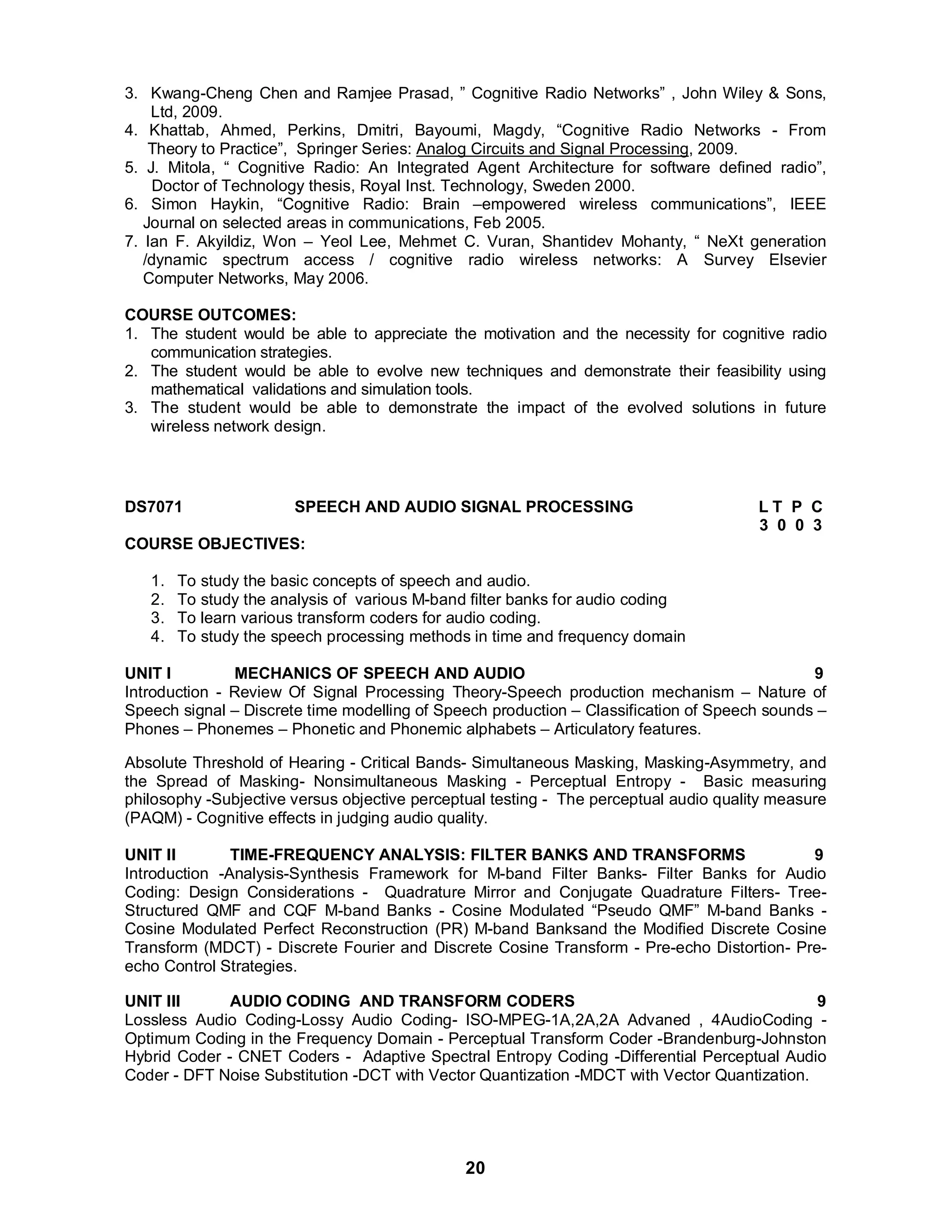3. Kwang-Cheng Chen and Ramjee Prasad, ” Cognitive Radio Networks” , John Wiley & Sons, 
20 
Ltd, 2009. 
4. Khattab, Ahmed, Perkins, Dmitri, Bayoumi, Magdy, “Cognitive Radio Networks - From 
Theory to Practice”, Springer Series: Analog Circuits and Signal Processing, 2009. 
5. J. Mitola, “ Cognitive Radio: An Integrated Agent Architecture for software defined radio”, 
Doctor of Technology thesis, Royal Inst. Technology, Sweden 2000. 
6. Simon Haykin, “Cognitive Radio: Brain –empowered wireless communications”, IEEE 
Journal on selected areas in communications, Feb 2005. 
7. Ian F. Akyildiz, Won – Yeol Lee, Mehmet C. Vuran, Shantidev Mohanty, “ NeXt generation 
/dynamic spectrum access / cognitive radio wireless networks: A Survey Elsevier 
Computer Networks, May 2006. 
COURSE OUTCOMES: 
1. The student would be able to appreciate the motivation and the necessity for cognitive radio 
communication strategies. 
2. The student would be able to evolve new techniques and demonstrate their feasibility using 
mathematical validations and simulation tools. 
3. The student would be able to demonstrate the impact of the evolved solutions in future 
wireless network design. 
DS7071 SPEECH AND AUDIO SIGNAL PROCESSING L T P C 
3 0 0 3 
COURSE OBJECTIVES: 
1. To study the basic concepts of speech and audio. 
2. To study the analysis of various M-band filter banks for audio coding 
3. To learn various transform coders for audio coding. 
4. To study the speech processing methods in time and frequency domain 
UNIT I MECHANICS OF SPEECH AND AUDIO 9 
Introduction - Review Of Signal Processing Theory-Speech production mechanism – Nature of 
Speech signal – Discrete time modelling of Speech production – Classification of Speech sounds – 
Phones – Phonemes – Phonetic and Phonemic alphabets – Articulatory features. 
Absolute Threshold of Hearing - Critical Bands- Simultaneous Masking, Masking-Asymmetry, and 
the Spread of Masking- Nonsimultaneous Masking - Perceptual Entropy - Basic measuring 
philosophy -Subjective versus objective perceptual testing - The perceptual audio quality measure 
(PAQM) - Cognitive effects in judging audio quality. 
UNIT II TIME-FREQUENCY ANALYSIS: FILTER BANKS AND TRANSFORMS 9 
Introduction -Analysis-Synthesis Framework for M-band Filter Banks- Filter Banks for Audio 
Coding: Design Considerations - Quadrature Mirror and Conjugate Quadrature Filters- Tree- 
Structured QMF and CQF M-band Banks - Cosine Modulated “Pseudo QMF” M-band Banks - 
Cosine Modulated Perfect Reconstruction (PR) M-band Banksand the Modified Discrete Cosine 
Transform (MDCT) - Discrete Fourier and Discrete Cosine Transform - Pre-echo Distortion- Pre-echo 
Control Strategies. 
UNIT III AUDIO CODING AND TRANSFORM CODERS 9 
Lossless Audio Coding-Lossy Audio Coding- ISO-MPEG-1A,2A,2A Advaned , 4AudioCoding - 
Optimum Coding in the Frequency Domain - Perceptual Transform Coder -Brandenburg-Johnston 
Hybrid Coder - CNET Coders - Adaptive Spectral Entropy Coding -Differential Perceptual Audio 
Coder - DFT Noise Substitution -DCT with Vector Quantization -MDCT with Vector Quantization. 
 