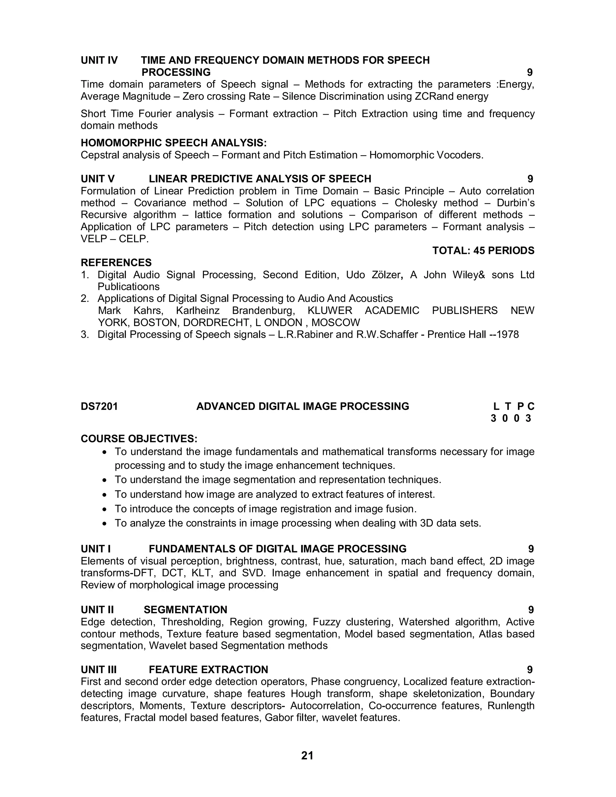 UNIT IV TIME AND FREQUENCY DOMAIN METHODS FOR SPEECH 
PROCESSING 9 
Time domain parameters of Speech signal – Methods for extracting the parameters :Energy, 
Average Magnitude – Zero crossing Rate – Silence Discrimination using ZCRand energy 
Short Time Fourier analysis – Formant extraction – Pitch Extraction using time and frequency 
domain methods 
HOMOMORPHIC SPEECH ANALYSIS: 
Cepstral analysis of Speech – Formant and Pitch Estimation – Homomorphic Vocoders. 
UNIT V LINEAR PREDICTIVE ANALYSIS OF SPEECH 9 
Formulation of Linear Prediction problem in Time Domain – Basic Principle – Auto correlation 
method – Covariance method – Solution of LPC equations – Cholesky method – Durbin’s 
Recursive algorithm – lattice formation and solutions – Comparison of different methods – 
Application of LPC parameters – Pitch detection using LPC parameters – Formant analysis – 
VELP – CELP. 
21 
TOTAL: 45 PERIODS 
REFERENCES 
1. Digital Audio Signal Processing, Second Edition, Udo Zölzer, A John Wiley& sons Ltd 
Publicatioons 
2. Applications of Digital Signal Processing to Audio And Acoustics 
Mark Kahrs, Karlheinz Brandenburg, KLUWER ACADEMIC PUBLISHERS NEW 
YORK, BOSTON, DORDRECHT, L ONDON , MOSCOW 
3. Digital Processing of Speech signals – L.R.Rabiner and R.W.Schaffer - Prentice Hall --1978 
DS7201 ADVANCED DIGITAL IMAGE PROCESSING L T P C 
3 0 0 3 
COURSE OBJECTIVES: 
 To understand the image fundamentals and mathematical transforms necessary for image 
processing and to study the image enhancement techniques. 
 To understand the image segmentation and representation techniques. 
 To understand how image are analyzed to extract features of interest. 
 To introduce the concepts of image registration and image fusion. 
 To analyze the constraints in image processing when dealing with 3D data sets. 
UNIT I FUNDAMENTALS OF DIGITAL IMAGE PROCESSING 9 
Elements of visual perception, brightness, contrast, hue, saturation, mach band effect, 2D image 
transforms-DFT, DCT, KLT, and SVD. Image enhancement in spatial and frequency domain, 
Review of morphological image processing 
UNIT II SEGMENTATION 9 
Edge detection, Thresholding, Region growing, Fuzzy clustering, Watershed algorithm, Active 
contour methods, Texture feature based segmentation, Model based segmentation, Atlas based 
segmentation, Wavelet based Segmentation methods 
UNIT III FEATURE EXTRACTION 9 
First and second order edge detection operators, Phase congruency, Localized feature extraction-detecting 
image curvature, shape features Hough transform, shape skeletonization, Boundary 
descriptors, Moments, Texture descriptors- Autocorrelation, Co-occurrence features, Runlength 
features, Fractal model based features, Gabor filter, wavelet features. 
 
