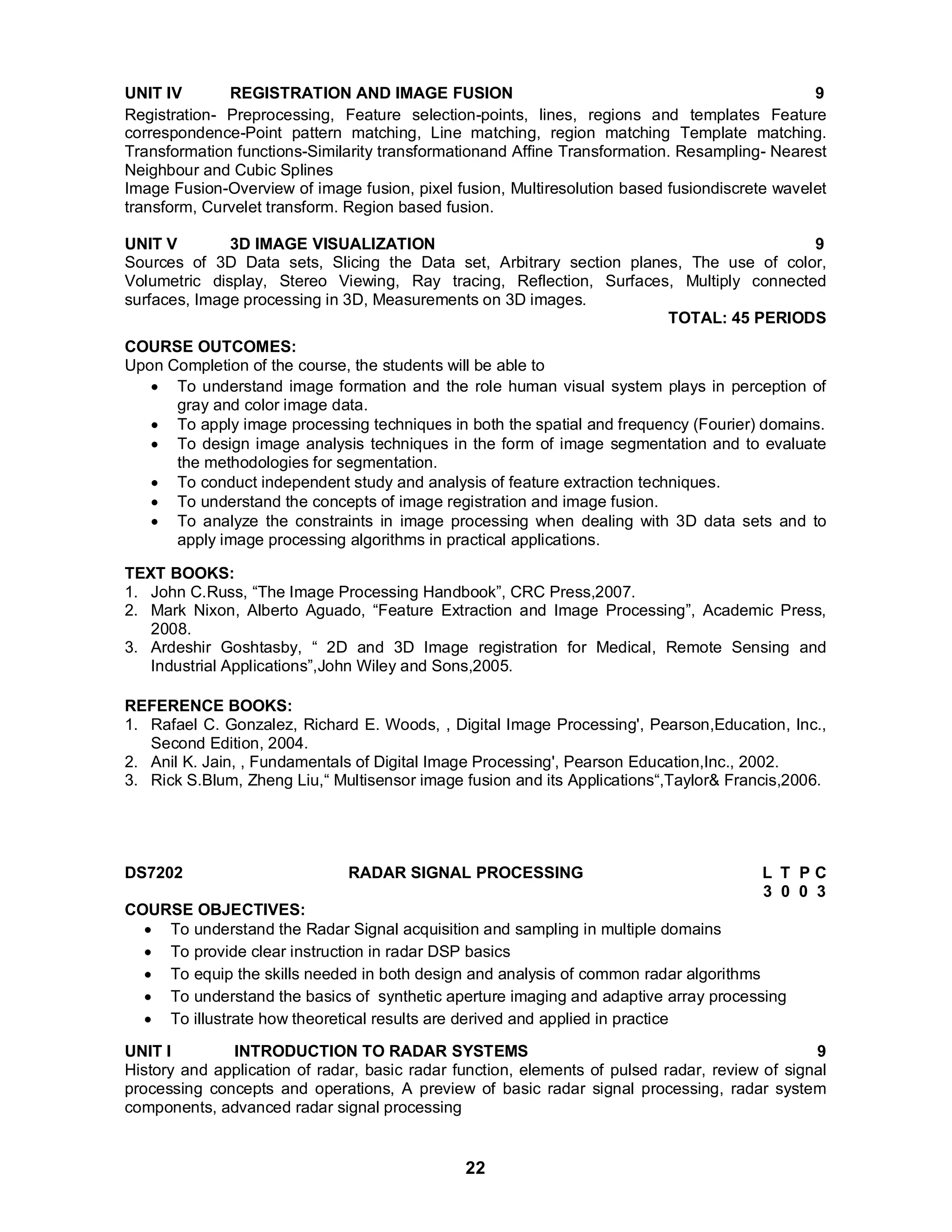 UNIT IV REGISTRATION AND IMAGE FUSION 9 
Registration- Preprocessing, Feature selection-points, lines, regions and templates Feature 
correspondence-Point pattern matching, Line matching, region matching Template matching. 
Transformation functions-Similarity transformationand Affine Transformation. Resampling- Nearest 
Neighbour and Cubic Splines 
Image Fusion-Overview of image fusion, pixel fusion, Multiresolution based fusiondiscrete wavelet 
transform, Curvelet transform. Region based fusion. 
UNIT V 3D IMAGE VISUALIZATION 9 
Sources of 3D Data sets, Slicing the Data set, Arbitrary section planes, The use of color, 
Volumetric display, Stereo Viewing, Ray tracing, Reflection, Surfaces, Multiply connected 
surfaces, Image processing in 3D, Measurements on 3D images. 
22 
TOTAL: 45 PERIODS 
COURSE OUTCOMES: 
Upon Completion of the course, the students will be able to 
 To understand image formation and the role human visual system plays in perception of 
gray and color image data. 
 To apply image processing techniques in both the spatial and frequency (Fourier) domains. 
 To design image analysis techniques in the form of image segmentation and to evaluate 
the methodologies for segmentation. 
 To conduct independent study and analysis of feature extraction techniques. 
 To understand the concepts of image registration and image fusion. 
 To analyze the constraints in image processing when dealing with 3D data sets and to 
apply image processing algorithms in practical applications. 
TEXT BOOKS: 
1. John C.Russ, “The Image Processing Handbook”, CRC Press,2007. 
2. Mark Nixon, Alberto Aguado, “Feature Extraction and Image Processing”, Academic Press, 
2008. 
3. Ardeshir Goshtasby, “ 2D and 3D Image registration for Medical, Remote Sensing and 
Industrial Applications”,John Wiley and Sons,2005. 
REFERENCE BOOKS: 
1. Rafael C. Gonzalez, Richard E. Woods, , Digital Image Processing', Pearson,Education, Inc., 
Second Edition, 2004. 
2. Anil K. Jain, , Fundamentals of Digital Image Processing', Pearson Education,Inc., 2002. 
3. Rick S.Blum, Zheng Liu,“ Multisensor image fusion and its Applications“,Taylor& Francis,2006. 
DS7202 RADAR SIGNAL PROCESSING L T P C 
3 0 0 3 
COURSE OBJECTIVES: 
 To understand the Radar Signal acquisition and sampling in multiple domains 
 To provide clear instruction in radar DSP basics 
 To equip the skills needed in both design and analysis of common radar algorithms 
 To understand the basics of synthetic aperture imaging and adaptive array processing 
 To illustrate how theoretical results are derived and applied in practice 
UNIT I INTRODUCTION TO RADAR SYSTEMS 9 
History and application of radar, basic radar function, elements of pulsed radar, review of signal 
processing concepts and operations, A preview of basic radar signal processing, radar system 
components, advanced radar signal processing 
 