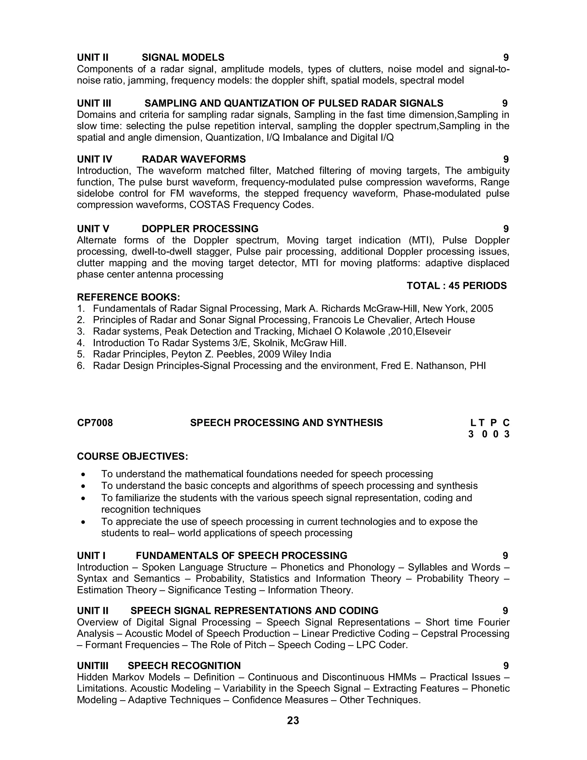 UNIT II SIGNAL MODELS 9 
Components of a radar signal, amplitude models, types of clutters, noise model and signal-to-noise 
ratio, jamming, frequency models: the doppler shift, spatial models, spectral model 
UNIT III SAMPLING AND QUANTIZATION OF PULSED RADAR SIGNALS 9 
Domains and criteria for sampling radar signals, Sampling in the fast time dimension,Sampling in 
slow time: selecting the pulse repetition interval, sampling the doppler spectrum,Sampling in the 
spatial and angle dimension, Quantization, I/Q Imbalance and Digital I/Q 
UNIT IV RADAR WAVEFORMS 9 
Introduction, The waveform matched filter, Matched filtering of moving targets, The ambiguity 
function, The pulse burst waveform, frequency-modulated pulse compression waveforms, Range 
sidelobe control for FM waveforms, the stepped frequency waveform, Phase-modulated pulse 
compression waveforms, COSTAS Frequency Codes. 
UNIT V DOPPLER PROCESSING 9 
Alternate forms of the Doppler spectrum, Moving target indication (MTI), Pulse Doppler 
processing, dwell-to-dwell stagger, Pulse pair processing, additional Doppler processing issues, 
clutter mapping and the moving target detector, MTI for moving platforms: adaptive displaced 
phase center antenna processing 
23 
TOTAL : 45 PERIODS 
REFERENCE BOOKS: 
1. Fundamentals of Radar Signal Processing, Mark A. Richards McGraw-Hill, New York, 2005 
2. Principles of Radar and Sonar Signal Processing, Francois Le Chevalier, Artech House 
3. Radar systems, Peak Detection and Tracking, Michael O Kolawole ,2010,Elseveir 
4. Introduction To Radar Systems 3/E, Skolnik, McGraw Hill. 
5. Radar Principles, Peyton Z. Peebles, 2009 Wiley India 
6. Radar Design Principles-Signal Processing and the environment, Fred E. Nathanson, PHI 
CP7008 SPEECH PROCESSING AND SYNTHESIS L T P C 
3 0 0 3 
COURSE OBJECTIVES: 
 To understand the mathematical foundations needed for speech processing 
 To understand the basic concepts and algorithms of speech processing and synthesis 
 To familiarize the students with the various speech signal representation, coding and 
recognition techniques 
 To appreciate the use of speech processing in current technologies and to expose the 
students to real– world applications of speech processing 
UNIT I FUNDAMENTALS OF SPEECH PROCESSING 9 
Introduction – Spoken Language Structure – Phonetics and Phonology – Syllables and Words – 
Syntax and Semantics – Probability, Statistics and Information Theory – Probability Theory – 
Estimation Theory – Significance Testing – Information Theory. 
UNIT II SPEECH SIGNAL REPRESENTATIONS AND CODING 9 
Overview of Digital Signal Processing – Speech Signal Representations – Short time Fourier 
Analysis – Acoustic Model of Speech Production – Linear Predictive Coding – Cepstral Processing 
– Formant Frequencies – The Role of Pitch – Speech Coding – LPC Coder. 
UNITIII SPEECH RECOGNITION 9 
Hidden Markov Models – Definition – Continuous and Discontinuous HMMs – Practical Issues – 
Limitations. Acoustic Modeling – Variability in the Speech Signal – Extracting Features – Phonetic 
Modeling – Adaptive Techniques – Confidence Measures – Other Techniques. 
 