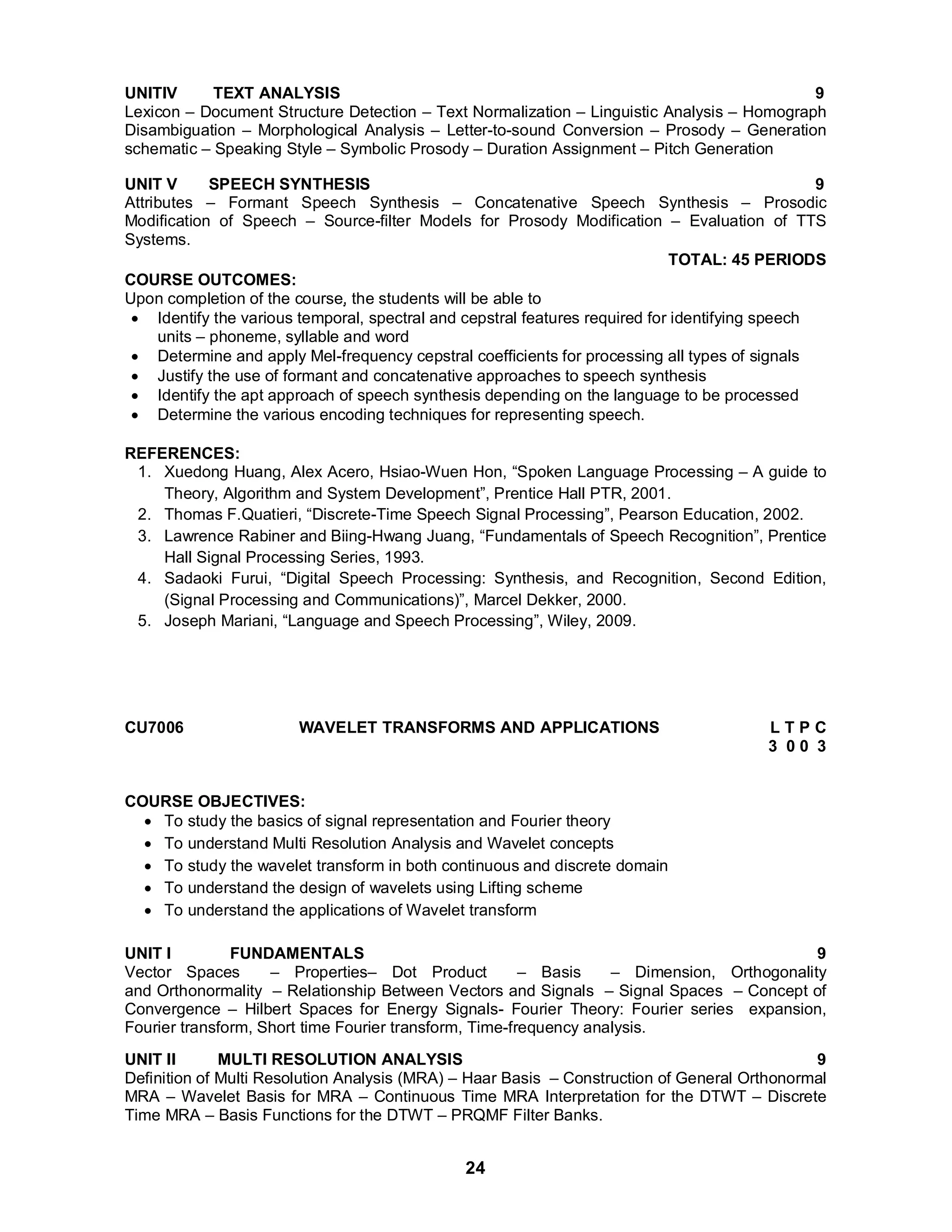 UNITIV TEXT ANALYSIS 9 
Lexicon – Document Structure Detection – Text Normalization – Linguistic Analysis – Homograph 
Disambiguation – Morphological Analysis – Letter-to-sound Conversion – Prosody – Generation 
schematic – Speaking Style – Symbolic Prosody – Duration Assignment – Pitch Generation 
UNIT V SPEECH SYNTHESIS 9 
Attributes – Formant Speech Synthesis – Concatenative Speech Synthesis – Prosodic 
Modification of Speech – Source-filter Models for Prosody Modification – Evaluation of TTS 
Systems. TOTAL: 45 PERIODS COURSE OUTCOMES: 
Upon completion of the course, the students will be able to 
 Identify the various temporal, spectral and cepstral features required for identifying speech 
24 
units – phoneme, syllable and word 
 Determine and apply Mel-frequency cepstral coefficients for processing all types of signals 
 Justify the use of formant and concatenative approaches to speech synthesis 
 Identify the apt approach of speech synthesis depending on the language to be processed 
 Determine the various encoding techniques for representing speech. 
REFERENCES: 
1. Xuedong Huang, Alex Acero, Hsiao-Wuen Hon, “Spoken Language Processing – A guide to 
Theory, Algorithm and System Development”, Prentice Hall PTR, 2001. 
2. Thomas F.Quatieri, “Discrete-Time Speech Signal Processing”, Pearson Education, 2002. 
3. Lawrence Rabiner and Biing-Hwang Juang, “Fundamentals of Speech Recognition”, Prentice 
Hall Signal Processing Series, 1993. 
4. Sadaoki Furui, “Digital Speech Processing: Synthesis, and Recognition, Second Edition, 
(Signal Processing and Communications)”, Marcel Dekker, 2000. 
5. Joseph Mariani, “Language and Speech Processing”, Wiley, 2009. 
CU7006 WAVELET TRANSFORMS AND APPLICATIONS L T P C 
3 0 0 3 
COURSE OBJECTIVES: 
 To study the basics of signal representation and Fourier theory 
 To understand Multi Resolution Analysis and Wavelet concepts 
 To study the wavelet transform in both continuous and discrete domain 
 To understand the design of wavelets using Lifting scheme 
 To understand the applications of Wavelet transform 
UNIT I FUNDAMENTALS 9 
Vector Spaces – Properties– Dot Product – Basis – Dimension, Orthogonality 
and Orthonormality – Relationship Between Vectors and Signals – Signal Spaces – Concept of 
Convergence – Hilbert Spaces for Energy Signals- Fourier Theory: Fourier series expansion, 
Fourier transform, Short time Fourier transform, Time-frequency analysis. 
UNIT II MULTI RESOLUTION ANALYSIS 9 
Definition of Multi Resolution Analysis (MRA) – Haar Basis – Construction of General Orthonormal 
MRA – Wavelet Basis for MRA – Continuous Time MRA Interpretation for the DTWT – Discrete 
Time MRA – Basis Functions for the DTWT – PRQMF Filter Banks. 
 