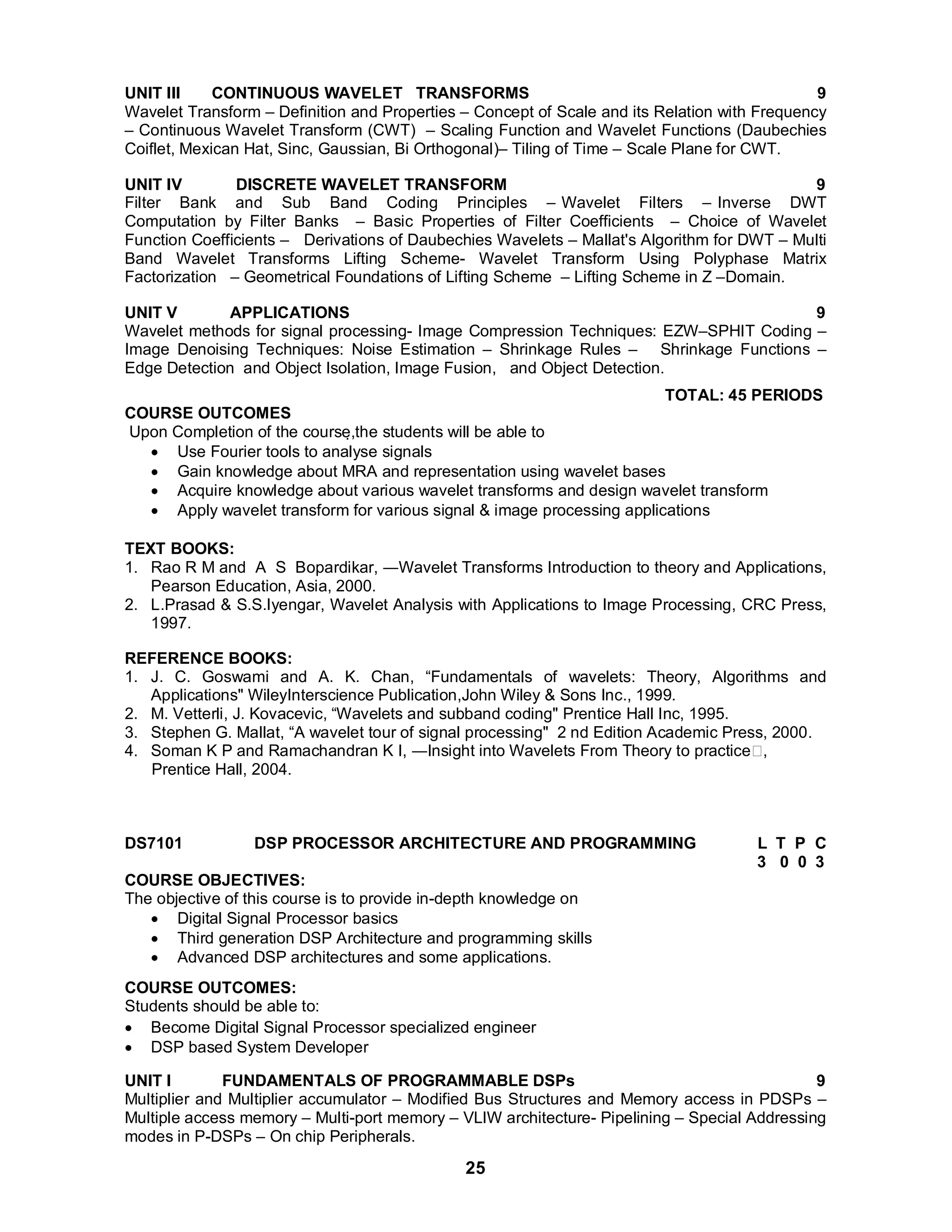 UNIT III CONTINUOUS WAVELET TRANSFORMS 9 
Wavelet Transform – Definition and Properties – Concept of Scale and its Relation with Frequency 
– Continuous Wavelet Transform (CWT) – Scaling Function and Wavelet Functions (Daubechies 
Coiflet, Mexican Hat, Sinc, Gaussian, Bi Orthogonal)– Tiling of Time – Scale Plane for CWT. 
UNIT IV DISCRETE WAVELET TRANSFORM 9 
Filter Bank and Sub Band Coding Principles – Wavelet Filters – Inverse DWT 
Computation by Filter Banks – Basic Properties of Filter Coefficients – Choice of Wavelet 
Function Coefficients – Derivations of Daubechies Wavelets – Mallat's Algorithm for DWT – Multi 
Band Wavelet Transforms Lifting Scheme- Wavelet Transform Using Polyphase Matrix 
Factorization – Geometrical Foundations of Lifting Scheme – Lifting Scheme in Z –Domain. 
UNIT V APPLICATIONS 9 
Wavelet methods for signal processing- Image Compression Techniques: EZW–SPHIT Coding – 
Image Denoising Techniques: Noise Estimation – Shrinkage Rules – Shrinkage Functions – 
Edge Detection and Object Isolation, Image Fusion, and Object Detection. 
25 
TOTAL: 45 PERIODS 
COURSE OUTCOMES 
Upon Completion of the course,the students will be able to 
 Use Fourier tools to analyse signals 
 Gain knowledge about MRA and representation using wavelet bases 
 Acquire knowledge about various wavelet transforms and design wavelet transform 
 Apply wavelet transform for various signal & image processing applications 
TEXT BOOKS: 
1. Rao R M and A S Bopardikar, ―Wavelet Transforms Introduction to theory and Applications, 
Pearson Education, Asia, 2000. 
2. L.Prasad & S.S.Iyengar, Wavelet Analysis with Applications to Image Processing, CRC Press, 
1997. 
REFERENCE BOOKS: 
1. J. C. Goswami and A. K. Chan, “Fundamentals of wavelets: Theory, Algorithms and 
Applications" WileyInterscience Publication,John Wiley & Sons Inc., 1999. 
2. M. Vetterli, J. Kovacevic, “Wavelets and subband coding" Prentice Hall Inc, 1995. 
3. Stephen G. Mallat, “A wavelet tour of signal processing" 2 nd Edition Academic Press, 2000. 
4. Soman K P and Ramachandran K I, ―Insight into Wavelets From Theory to practice, 
Prentice Hall, 2004. 
DS7101 DSP PROCESSOR ARCHITECTURE AND PROGRAMMING L T P C 
3 0 0 3 
COURSE OBJECTIVES: 
The objective of this course is to provide in-depth knowledge on 
 Digital Signal Processor basics 
 Third generation DSP Architecture and programming skills 
 Advanced DSP architectures and some applications. 
COURSE OUTCOMES: 
Students should be able to: 
 Become Digital Signal Processor specialized engineer 
 DSP based System Developer 
UNIT I FUNDAMENTALS OF PROGRAMMABLE DSPs 9 
Multiplier and Multiplier accumulator – Modified Bus Structures and Memory access in PDSPs – 
Multiple access memory – Multi-port memory – VLIW architecture- Pipelining – Special Addressing 
modes in P-DSPs – On chip Peripherals. 
 
