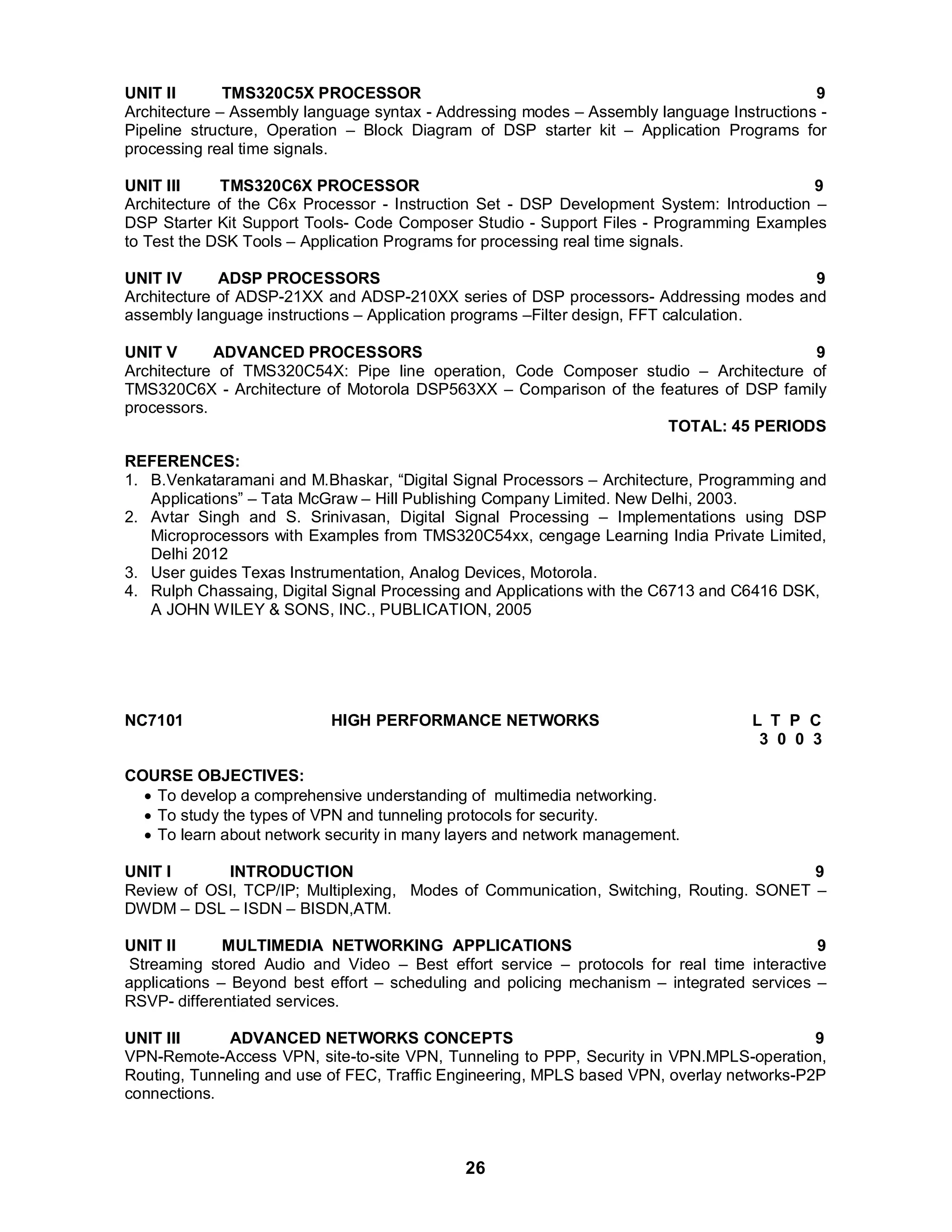 UNIT II TMS320C5X PROCESSOR 9 
Architecture – Assembly language syntax - Addressing modes – Assembly language Instructions - 
Pipeline structure, Operation – Block Diagram of DSP starter kit – Application Programs for 
processing real time signals. 
UNIT III TMS320C6X PROCESSOR 9 
Architecture of the C6x Processor - Instruction Set - DSP Development System: Introduction – 
DSP Starter Kit Support Tools- Code Composer Studio - Support Files - Programming Examples 
to Test the DSK Tools – Application Programs for processing real time signals. 
UNIT IV ADSP PROCESSORS 9 
Architecture of ADSP-21XX and ADSP-210XX series of DSP processors- Addressing modes and 
assembly language instructions – Application programs –Filter design, FFT calculation. 
UNIT V ADVANCED PROCESSORS 9 
Architecture of TMS320C54X: Pipe line operation, Code Composer studio – Architecture of 
TMS320C6X - Architecture of Motorola DSP563XX – Comparison of the features of DSP family 
processors. 
26 
TOTAL: 45 PERIODS 
REFERENCES: 
1. B.Venkataramani and M.Bhaskar, “Digital Signal Processors – Architecture, Programming and 
Applications” – Tata McGraw – Hill Publishing Company Limited. New Delhi, 2003. 
2. Avtar Singh and S. Srinivasan, Digital Signal Processing – Implementations using DSP 
Microprocessors with Examples from TMS320C54xx, cengage Learning India Private Limited, 
Delhi 2012 
3. User guides Texas Instrumentation, Analog Devices, Motorola. 
4. Rulph Chassaing, Digital Signal Processing and Applications with the C6713 and C6416 DSK, 
A JOHN WILEY  SONS, INC., PUBLICATION, 2005 
NC7101 HIGH PERFORMANCE NETWORKS L T P C 
3 0 0 3 
COURSE OBJECTIVES: 
 To develop a comprehensive understanding of multimedia networking. 
 To study the types of VPN and tunneling protocols for security. 
 To learn about network security in many layers and network management. 
UNIT I INTRODUCTION 9 
Review of OSI, TCP/IP; Multiplexing, Modes of Communication, Switching, Routing. SONET – 
DWDM – DSL – ISDN – BISDN,ATM. 
UNIT II MULTIMEDIA NETWORKING APPLICATIONS 9 
Streaming stored Audio and Video – Best effort service – protocols for real time interactive 
applications – Beyond best effort – scheduling and policing mechanism – integrated services – 
RSVP- differentiated services. 
UNIT III ADVANCED NETWORKS CONCEPTS 9 
VPN-Remote-Access VPN, site-to-site VPN, Tunneling to PPP, Security in VPN.MPLS-operation, 
Routing, Tunneling and use of FEC, Traffic Engineering, MPLS based VPN, overlay networks-P2P 
connections. 
 