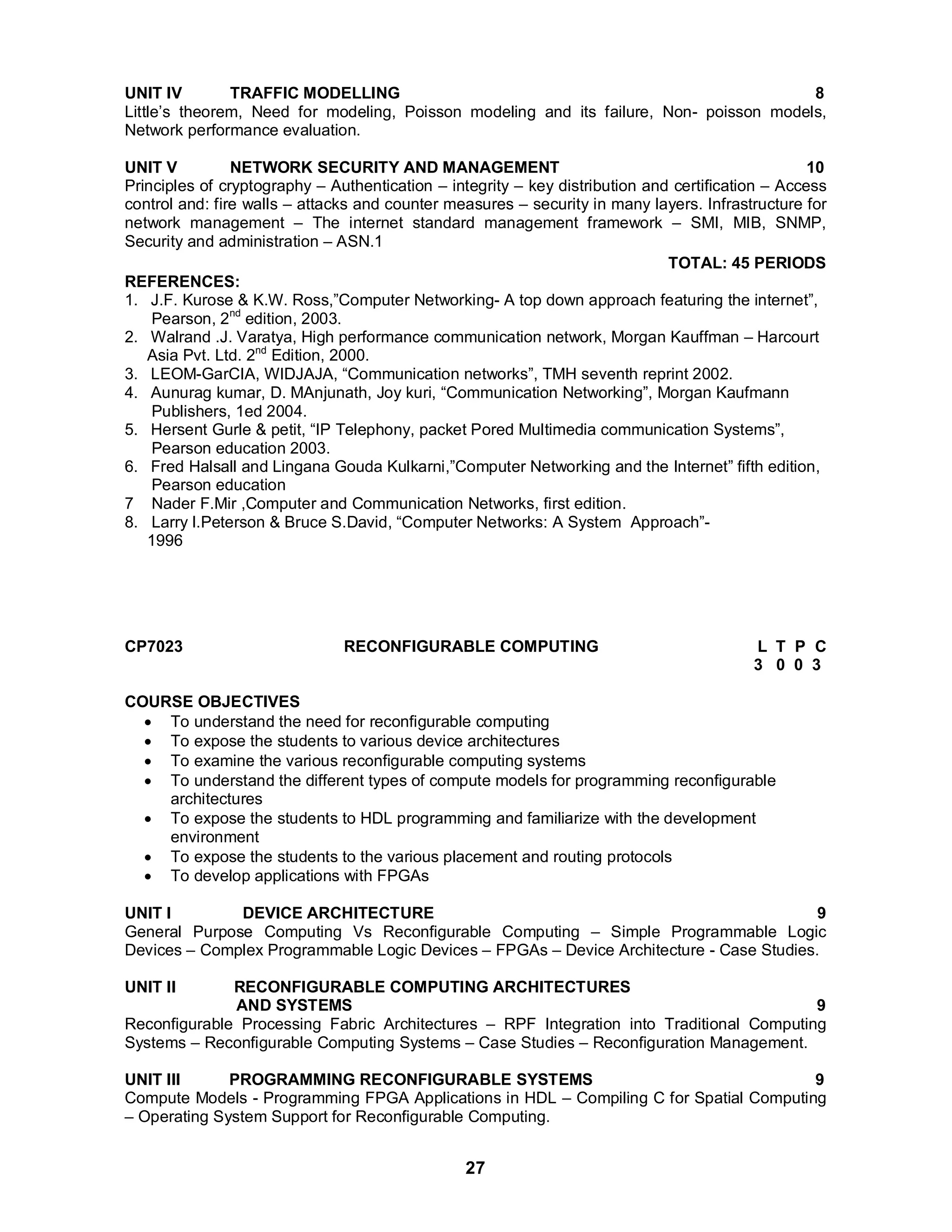 UNIT IV TRAFFIC MODELLING 8 
Little’s theorem, Need for modeling, Poisson modeling and its failure, Non- poisson models, 
Network performance evaluation. 
UNIT V NETWORK SECURITY AND MANAGEMENT 10 
Principles of cryptography – Authentication – integrity – key distribution and certification – Access 
control and: fire walls – attacks and counter measures – security in many layers. Infrastructure for 
network management – The internet standard management framework – SMI, MIB, SNMP, 
Security and administration – ASN.1 
27 
TOTAL: 45 PERIODS 
REFERENCES: 
1. J.F. Kurose  K.W. Ross,”Computer Networking- A top down approach featuring the internet”, 
Pearson, 2nd edition, 2003. 
2. Walrand .J. Varatya, High performance communication network, Morgan Kauffman – Harcourt 
Asia Pvt. Ltd. 2nd Edition, 2000. 
3. LEOM-GarCIA, WIDJAJA, “Communication networks”, TMH seventh reprint 2002. 
4. Aunurag kumar, D. MAnjunath, Joy kuri, “Communication Networking”, Morgan Kaufmann 
Publishers, 1ed 2004. 
5. Hersent Gurle  petit, “IP Telephony, packet Pored Multimedia communication Systems”, 
Pearson education 2003. 
6. Fred Halsall and Lingana Gouda Kulkarni,”Computer Networking and the Internet” fifth edition, 
Pearson education 
7 Nader F.Mir ,Computer and Communication Networks, first edition. 
8. Larry l.Peterson  Bruce S.David, “Computer Networks: A System Approach”- 
1996 
CP7023 RECONFIGURABLE COMPUTING L T P C 
3 0 0 3 
COURSE OBJECTIVES 
 To understand the need for reconfigurable computing 
 To expose the students to various device architectures 
 To examine the various reconfigurable computing systems 
 To understand the different types of compute models for programming reconfigurable 
architectures 
 To expose the students to HDL programming and familiarize with the development 
environment 
 To expose the students to the various placement and routing protocols 
 To develop applications with FPGAs 
UNIT I DEVICE ARCHITECTURE 9 
General Purpose Computing Vs Reconfigurable Computing – Simple Programmable Logic 
Devices – Complex Programmable Logic Devices – FPGAs – Device Architecture - Case Studies. 
UNIT II RECONFIGURABLE COMPUTING ARCHITECTURES 
AND SYSTEMS 9 
Reconfigurable Processing Fabric Architectures – RPF Integration into Traditional Computing 
Systems – Reconfigurable Computing Systems – Case Studies – Reconfiguration Management. 
UNIT III PROGRAMMING RECONFIGURABLE SYSTEMS 9 
Compute Models - Programming FPGA Applications in HDL – Compiling C for Spatial Computing 
– Operating System Support for Reconfigurable Computing. 
 