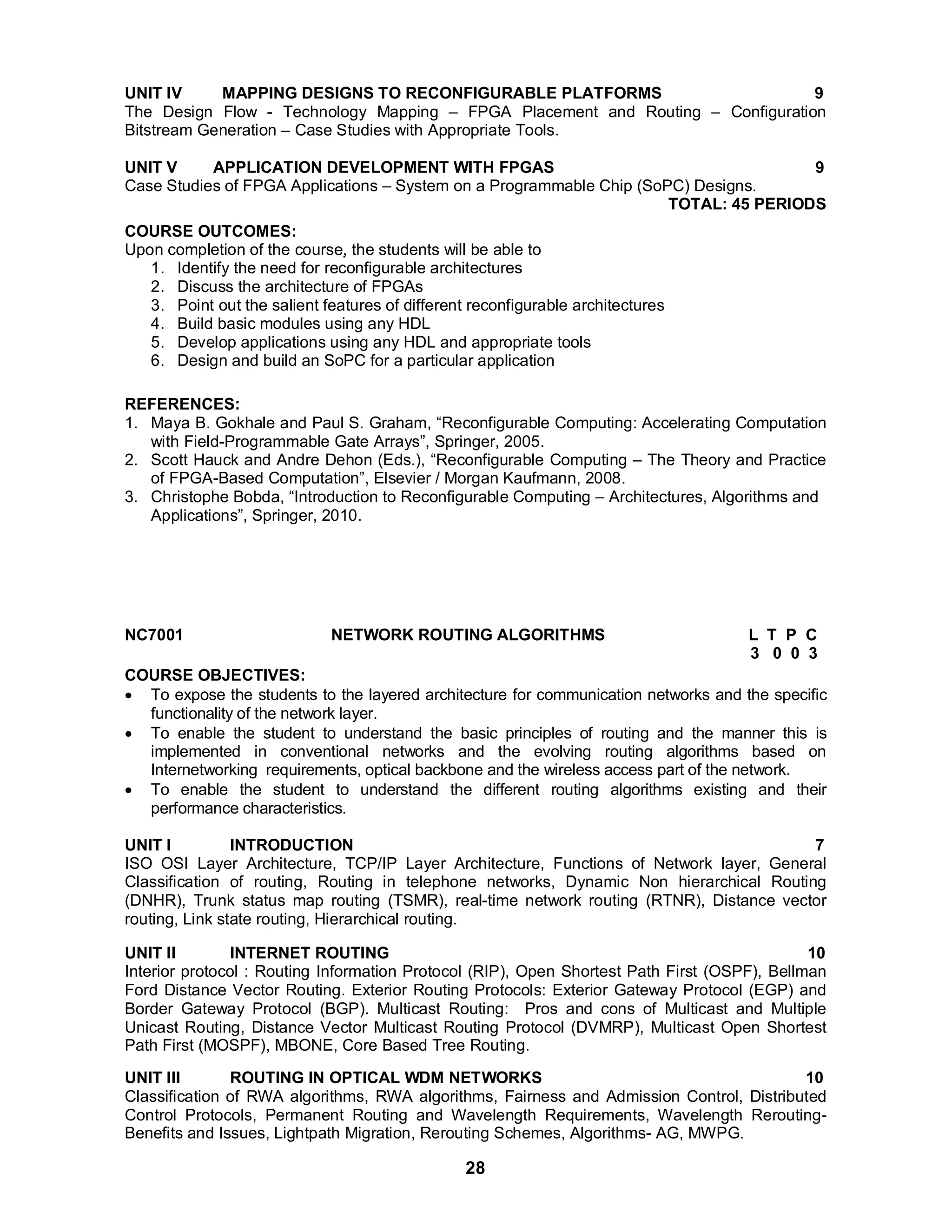 UNIT IV MAPPING DESIGNS TO RECONFIGURABLE PLATFORMS 9 
The Design Flow - Technology Mapping – FPGA Placement and Routing – Configuration 
Bitstream Generation – Case Studies with Appropriate Tools. 
UNIT V APPLICATION DEVELOPMENT WITH FPGAS 9 
Case Studies of FPGA Applications – System on a Programmable Chip (SoPC) Designs. 
28 
TOTAL: 45 PERIODS 
COURSE OUTCOMES: 
Upon completion of the course, the students will be able to 
1. Identify the need for reconfigurable architectures 
2. Discuss the architecture of FPGAs 
3. Point out the salient features of different reconfigurable architectures 
4. Build basic modules using any HDL 
5. Develop applications using any HDL and appropriate tools 
6. Design and build an SoPC for a particular application 
REFERENCES: 
1. Maya B. Gokhale and Paul S. Graham, “Reconfigurable Computing: Accelerating Computation 
with Field-Programmable Gate Arrays”, Springer, 2005. 
2. Scott Hauck and Andre Dehon (Eds.), “Reconfigurable Computing – The Theory and Practice 
of FPGA-Based Computation”, Elsevier / Morgan Kaufmann, 2008. 
3. Christophe Bobda, “Introduction to Reconfigurable Computing – Architectures, Algorithms and 
Applications”, Springer, 2010. 
NC7001 NETWORK ROUTING ALGORITHMS L T P C 
3 0 0 3 
COURSE OBJECTIVES: 
 To expose the students to the layered architecture for communication networks and the specific 
functionality of the network layer. 
 To enable the student to understand the basic principles of routing and the manner this is 
implemented in conventional networks and the evolving routing algorithms based on 
Internetworking requirements, optical backbone and the wireless access part of the network. 
 To enable the student to understand the different routing algorithms existing and their 
performance characteristics. 
UNIT I INTRODUCTION 7 
ISO OSI Layer Architecture, TCP/IP Layer Architecture, Functions of Network layer, General 
Classification of routing, Routing in telephone networks, Dynamic Non hierarchical Routing 
(DNHR), Trunk status map routing (TSMR), real-time network routing (RTNR), Distance vector 
routing, Link state routing, Hierarchical routing. 
UNIT II INTERNET ROUTING 10 
Interior protocol : Routing Information Protocol (RIP), Open Shortest Path First (OSPF), Bellman 
Ford Distance Vector Routing. Exterior Routing Protocols: Exterior Gateway Protocol (EGP) and 
Border Gateway Protocol (BGP). Multicast Routing: Pros and cons of Multicast and Multiple 
Unicast Routing, Distance Vector Multicast Routing Protocol (DVMRP), Multicast Open Shortest 
Path First (MOSPF), MBONE, Core Based Tree Routing. 
UNIT III ROUTING IN OPTICAL WDM NETWORKS 10 
Classification of RWA algorithms, RWA algorithms, Fairness and Admission Control, Distributed 
Control Protocols, Permanent Routing and Wavelength Requirements, Wavelength Rerouting- 
Benefits and Issues, Lightpath Migration, Rerouting Schemes, Algorithms- AG, MWPG. 
 