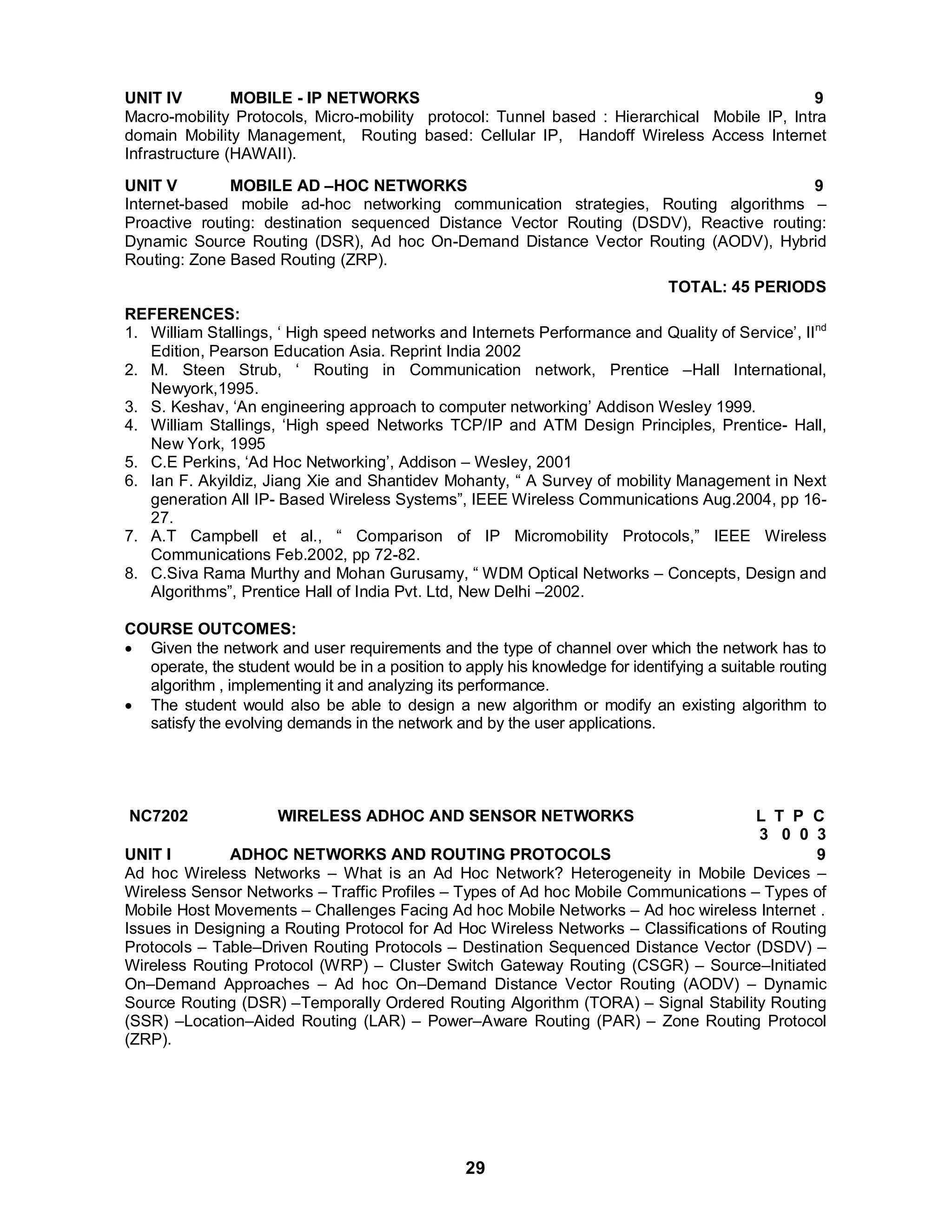 UNIT IV MOBILE - IP NETWORKS 9 
Macro-mobility Protocols, Micro-mobility protocol: Tunnel based : Hierarchical Mobile IP, Intra 
domain Mobility Management, Routing based: Cellular IP, Handoff Wireless Access Internet 
Infrastructure (HAWAII). 
UNIT V MOBILE AD –HOC NETWORKS 9 
Internet-based mobile ad-hoc networking communication strategies, Routing algorithms – 
Proactive routing: destination sequenced Distance Vector Routing (DSDV), Reactive routing: 
Dynamic Source Routing (DSR), Ad hoc On-Demand Distance Vector Routing (AODV), Hybrid 
Routing: Zone Based Routing (ZRP). 
29 
TOTAL: 45 PERIODS 
REFERENCES: 
1. William Stallings, ‘ High speed networks and Internets Performance and Quality of Service’, IInd 
Edition, Pearson Education Asia. Reprint India 2002 
2. M. Steen Strub, ‘ Routing in Communication network, Prentice –Hall International, 
Newyork,1995. 
3. S. Keshav, ‘An engineering approach to computer networking’ Addison Wesley 1999. 
4. William Stallings, ‘High speed Networks TCP/IP and ATM Design Principles, Prentice- Hall, 
New York, 1995 
5. C.E Perkins, ‘Ad Hoc Networking’, Addison – Wesley, 2001 
6. Ian F. Akyildiz, Jiang Xie and Shantidev Mohanty, “ A Survey of mobility Management in Next 
generation All IP- Based Wireless Systems”, IEEE Wireless Communications Aug.2004, pp 16- 
27. 
7. A.T Campbell et al., “ Comparison of IP Micromobility Protocols,” IEEE Wireless 
Communications Feb.2002, pp 72-82. 
8. C.Siva Rama Murthy and Mohan Gurusamy, “ WDM Optical Networks – Concepts, Design and 
Algorithms”, Prentice Hall of India Pvt. Ltd, New Delhi –2002. 
COURSE OUTCOMES: 
 Given the network and user requirements and the type of channel over which the network has to 
operate, the student would be in a position to apply his knowledge for identifying a suitable routing 
algorithm , implementing it and analyzing its performance. 
 The student would also be able to design a new algorithm or modify an existing algorithm to 
satisfy the evolving demands in the network and by the user applications. 
NC7202 WIRELESS ADHOC AND SENSOR NETWORKS L T P C 
3 0 0 3 UNIT I ADHOC NETWORKS AND ROUTING PROTOCOLS 9 
Ad hoc Wireless Networks – What is an Ad Hoc Network? Heterogeneity in Mobile Devices – 
Wireless Sensor Networks – Traffic Profiles – Types of Ad hoc Mobile Communications – Types of 
Mobile Host Movements – Challenges Facing Ad hoc Mobile Networks – Ad hoc wireless Internet . 
Issues in Designing a Routing Protocol for Ad Hoc Wireless Networks – Classifications of Routing 
Protocols – Table–Driven Routing Protocols – Destination Sequenced Distance Vector (DSDV) – 
Wireless Routing Protocol (WRP) – Cluster Switch Gateway Routing (CSGR) – Source–Initiated 
On–Demand Approaches – Ad hoc On–Demand Distance Vector Routing (AODV) – Dynamic 
Source Routing (DSR) –Temporally Ordered Routing Algorithm (TORA) – Signal Stability Routing 
(SSR) –Location–Aided Routing (LAR) – Power–Aware Routing (PAR) – Zone Routing Protocol 
(ZRP). 
 