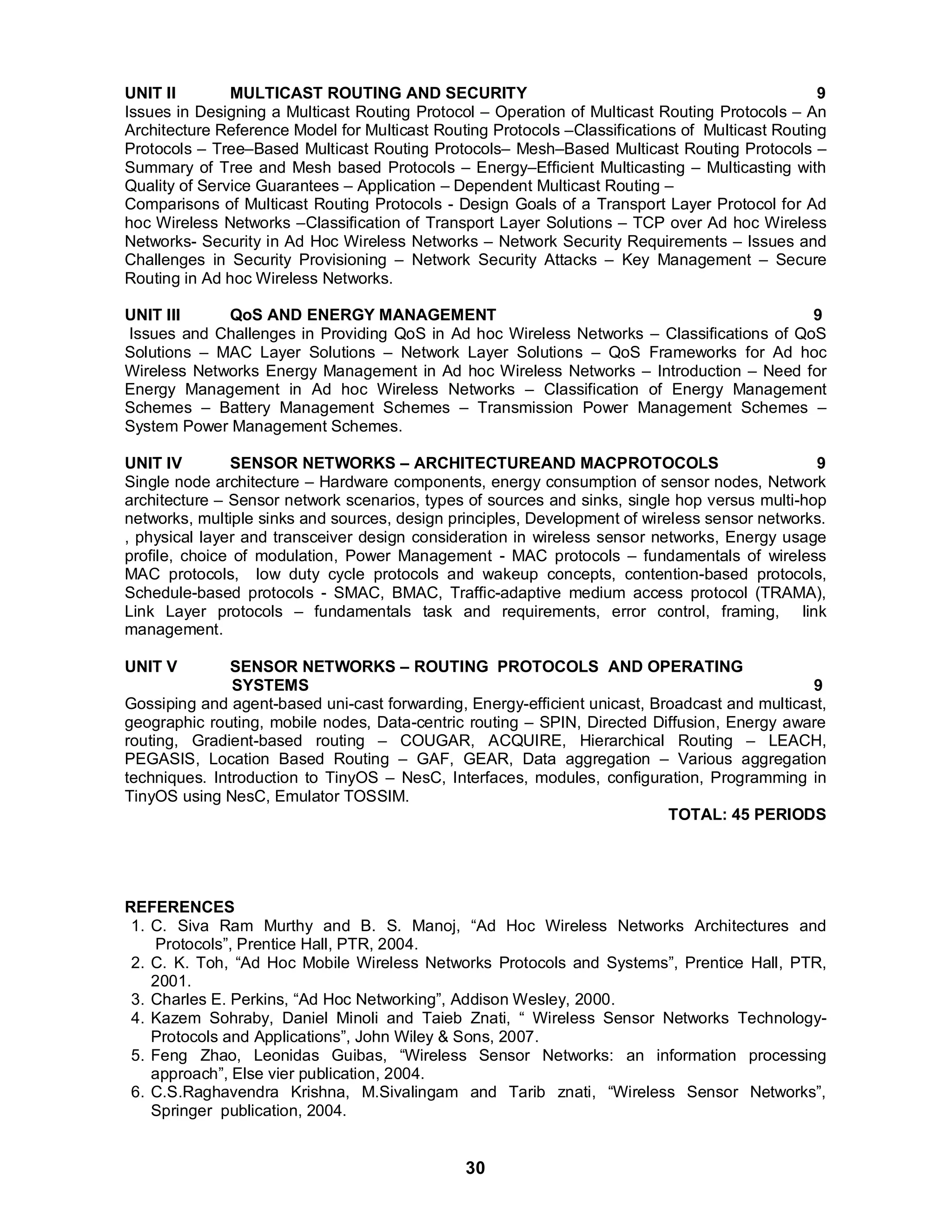 UNIT II MULTICAST ROUTING AND SECURITY 9 
Issues in Designing a Multicast Routing Protocol – Operation of Multicast Routing Protocols – An 
Architecture Reference Model for Multicast Routing Protocols –Classifications of Multicast Routing 
Protocols – Tree–Based Multicast Routing Protocols– Mesh–Based Multicast Routing Protocols – 
Summary of Tree and Mesh based Protocols – Energy–Efficient Multicasting – Multicasting with 
Quality of Service Guarantees – Application – Dependent Multicast Routing – 
Comparisons of Multicast Routing Protocols - Design Goals of a Transport Layer Protocol for Ad 
hoc Wireless Networks –Classification of Transport Layer Solutions – TCP over Ad hoc Wireless 
Networks- Security in Ad Hoc Wireless Networks – Network Security Requirements – Issues and 
Challenges in Security Provisioning – Network Security Attacks – Key Management – Secure 
Routing in Ad hoc Wireless Networks. 
UNIT III QoS AND ENERGY MANAGEMENT 9 
Issues and Challenges in Providing QoS in Ad hoc Wireless Networks – Classifications of QoS 
Solutions – MAC Layer Solutions – Network Layer Solutions – QoS Frameworks for Ad hoc 
Wireless Networks Energy Management in Ad hoc Wireless Networks – Introduction – Need for 
Energy Management in Ad hoc Wireless Networks – Classification of Energy Management 
Schemes – Battery Management Schemes – Transmission Power Management Schemes – 
System Power Management Schemes. 
UNIT IV SENSOR NETWORKS – ARCHITECTUREAND MACPROTOCOLS 9 
Single node architecture – Hardware components, energy consumption of sensor nodes, Network 
architecture – Sensor network scenarios, types of sources and sinks, single hop versus multi-hop 
networks, multiple sinks and sources, design principles, Development of wireless sensor networks. 
, physical layer and transceiver design consideration in wireless sensor networks, Energy usage 
profile, choice of modulation, Power Management - MAC protocols – fundamentals of wireless 
MAC protocols, low duty cycle protocols and wakeup concepts, contention-based protocols, 
Schedule-based protocols - SMAC, BMAC, Traffic-adaptive medium access protocol (TRAMA), 
Link Layer protocols – fundamentals task and requirements, error control, framing, link 
management. 
UNIT V SENSOR NETWORKS – ROUTING PROTOCOLS AND OPERATING 
SYSTEMS 9 
Gossiping and agent-based uni-cast forwarding, Energy-efficient unicast, Broadcast and multicast, 
geographic routing, mobile nodes, Data-centric routing – SPIN, Directed Diffusion, Energy aware 
routing, Gradient-based routing – COUGAR, ACQUIRE, Hierarchical Routing – LEACH, 
PEGASIS, Location Based Routing – GAF, GEAR, Data aggregation – Various aggregation 
techniques. Introduction to TinyOS – NesC, Interfaces, modules, configuration, Programming in 
TinyOS using NesC, Emulator TOSSIM. 
30 
TOTAL: 45 PERIODS 
REFERENCES 
1. C. Siva Ram Murthy and B. S. Manoj, “Ad Hoc Wireless Networks Architectures and 
Protocols”, Prentice Hall, PTR, 2004. 
2. C. K. Toh, “Ad Hoc Mobile Wireless Networks Protocols and Systems”, Prentice Hall, PTR, 
2001. 
3. Charles E. Perkins, “Ad Hoc Networking”, Addison Wesley, 2000. 
4. Kazem Sohraby, Daniel Minoli and Taieb Znati, “ Wireless Sensor Networks Technology- 
Protocols and Applications”, John Wiley  Sons, 2007. 
5. Feng Zhao, Leonidas Guibas, “Wireless Sensor Networks: an information processing 
approach”, Else vier publication, 2004. 
6. C.S.Raghavendra Krishna, M.Sivalingam and Tarib znati, “Wireless Sensor Networks”, 
Springer publication, 2004. 
 