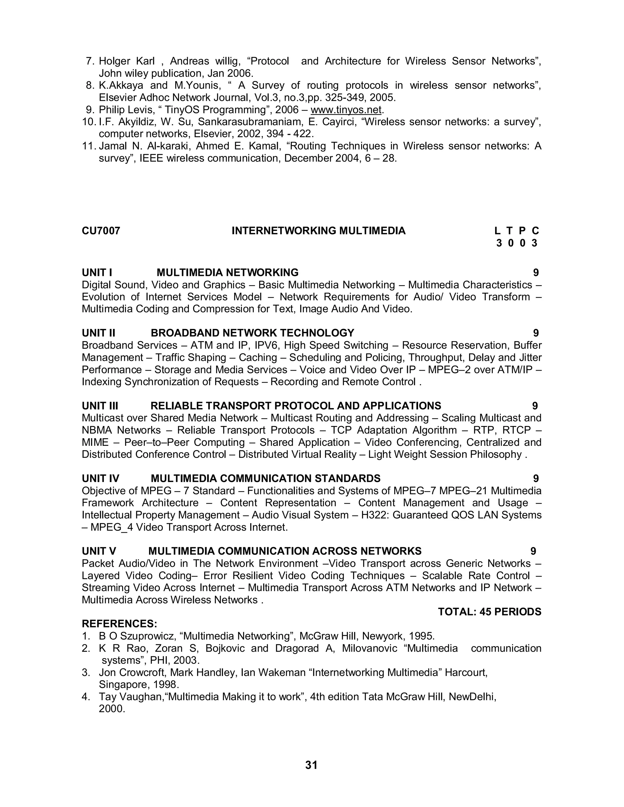 7. Holger Karl , Andreas willig, “Protocol and Architecture for Wireless Sensor Networks”, 
John wiley publication, Jan 2006. 
8. K.Akkaya and M.Younis, “ A Survey of routing protocols in wireless sensor networks”, 
Elsevier Adhoc Network Journal, Vol.3, no.3,pp. 325-349, 2005. 
9. Philip Levis, “ TinyOS Programming”, 2006 – www.tinyos.net. 
10. I.F. Akyildiz, W. Su, Sankarasubramaniam, E. Cayirci, “Wireless sensor networks: a survey”, 
computer networks, Elsevier, 2002, 394 - 422. 
11. Jamal N. Al-karaki, Ahmed E. Kamal, “Routing Techniques in Wireless sensor networks: A 
survey”, IEEE wireless communication, December 2004, 6 – 28. 
CU7007 INTERNETWORKING MULTIMEDIA L T P C 
31 
3 0 0 3 
UNIT I MULTIMEDIA NETWORKING 9 
Digital Sound, Video and Graphics – Basic Multimedia Networking – Multimedia Characteristics – 
Evolution of Internet Services Model – Network Requirements for Audio/ Video Transform – 
Multimedia Coding and Compression for Text, Image Audio And Video. 
UNIT II BROADBAND NETWORK TECHNOLOGY 9 
Broadband Services – ATM and IP, IPV6, High Speed Switching – Resource Reservation, Buffer 
Management – Traffic Shaping – Caching – Scheduling and Policing, Throughput, Delay and Jitter 
Performance – Storage and Media Services – Voice and Video Over IP – MPEG–2 over ATM/IP – 
Indexing Synchronization of Requests – Recording and Remote Control . 
UNIT III RELIABLE TRANSPORT PROTOCOL AND APPLICATIONS 9 
Multicast over Shared Media Network – Multicast Routing and Addressing – Scaling Multicast and 
NBMA Networks – Reliable Transport Protocols – TCP Adaptation Algorithm – RTP, RTCP – 
MIME – Peer–to–Peer Computing – Shared Application – Video Conferencing, Centralized and 
Distributed Conference Control – Distributed Virtual Reality – Light Weight Session Philosophy . 
UNIT IV MULTIMEDIA COMMUNICATION STANDARDS 9 
Objective of MPEG – 7 Standard – Functionalities and Systems of MPEG–7 MPEG–21 Multimedia 
Framework Architecture – Content Representation – Content Management and Usage – 
Intellectual Property Management – Audio Visual System – H322: Guaranteed QOS LAN Systems 
– MPEG_4 Video Transport Across Internet. 
UNIT V MULTIMEDIA COMMUNICATION ACROSS NETWORKS 9 
Packet Audio/Video in The Network Environment –Video Transport across Generic Networks – 
Layered Video Coding– Error Resilient Video Coding Techniques – Scalable Rate Control – 
Streaming Video Across Internet – Multimedia Transport Across ATM Networks and IP Network – 
Multimedia Across Wireless Networks . 
TOTAL: 45 PERIODS 
REFERENCES: 
1. B O Szuprowicz, “Multimedia Networking”, McGraw Hill, Newyork, 1995. 
2. K R Rao, Zoran S, Bojkovic and Dragorad A, Milovanovic “Multimedia communication 
systems”, PHI, 2003. 
3. Jon Crowcroft, Mark Handley, Ian Wakeman “Internetworking Multimedia” Harcourt, 
Singapore, 1998. 
4. Tay Vaughan,“Multimedia Making it to work”, 4th edition Tata McGraw Hill, NewDelhi, 
2000. 
 
