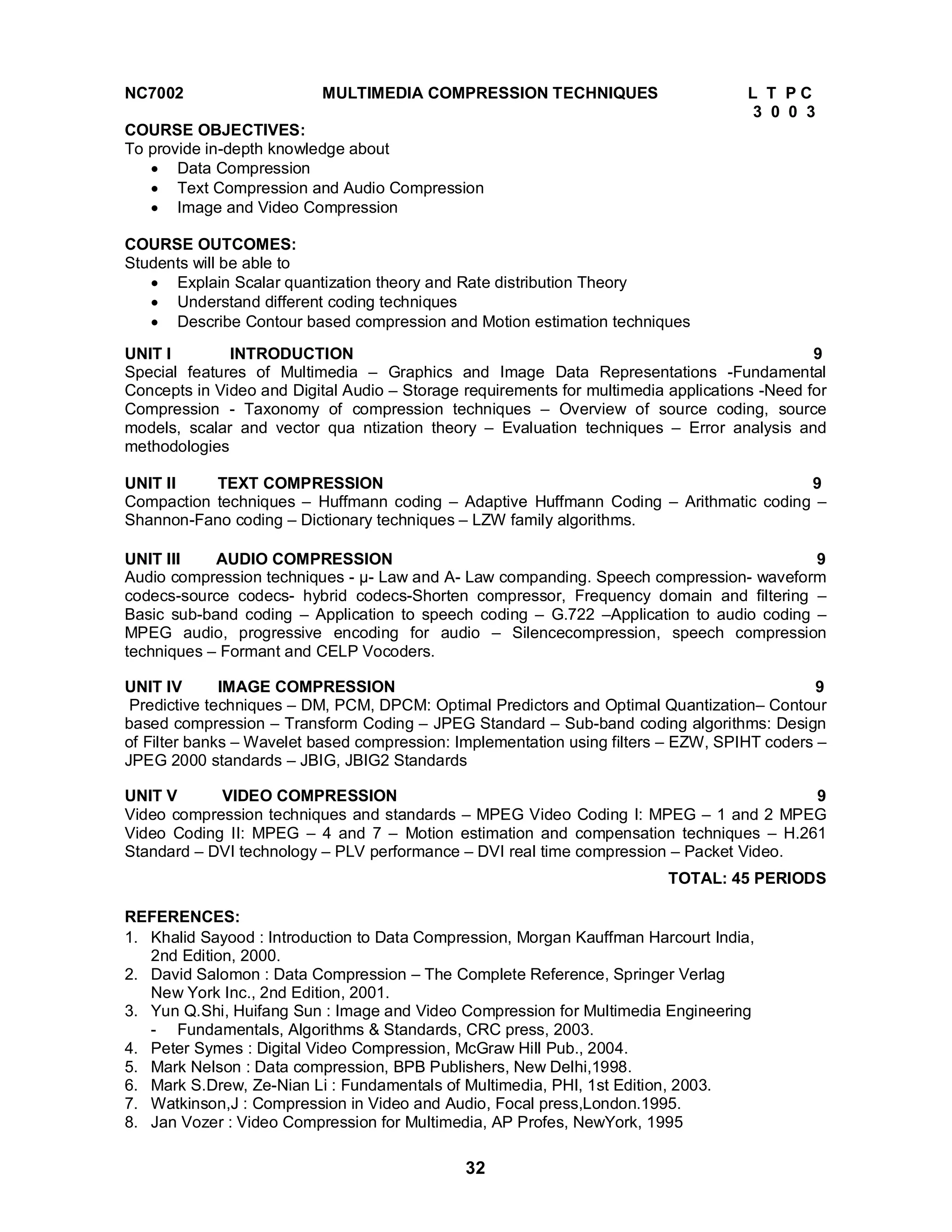 NC7002 MULTIMEDIA COMPRESSION TECHNIQUES L T P C 
32 
3 0 0 3 
COURSE OBJECTIVES: 
To provide in-depth knowledge about 
 Data Compression 
 Text Compression and Audio Compression 
 Image and Video Compression 
COURSE OUTCOMES: 
Students will be able to 
 Explain Scalar quantization theory and Rate distribution Theory 
 Understand different coding techniques 
 Describe Contour based compression and Motion estimation techniques 
UNIT I INTRODUCTION 9 
Special features of Multimedia – Graphics and Image Data Representations -Fundamental 
Concepts in Video and Digital Audio – Storage requirements for multimedia applications -Need for 
Compression - Taxonomy of compression techniques – Overview of source coding, source 
models, scalar and vector qua ntization theory – Evaluation techniques – Error analysis and 
methodologies 
UNIT II TEXT COMPRESSION 9 
Compaction techniques – Huffmann coding – Adaptive Huffmann Coding – Arithmatic coding – 
Shannon-Fano coding – Dictionary techniques – LZW family algorithms. 
UNIT III AUDIO COMPRESSION 9 
Audio compression techniques - μ- Law and A- Law companding. Speech compression- waveform 
codecs-source codecs- hybrid codecs-Shorten compressor, Frequency domain and filtering – 
Basic sub-band coding – Application to speech coding – G.722 –Application to audio coding – 
MPEG audio, progressive encoding for audio – Silencecompression, speech compression 
techniques – Formant and CELP Vocoders. 
UNIT IV IMAGE COMPRESSION 9 
Predictive techniques – DM, PCM, DPCM: Optimal Predictors and Optimal Quantization– Contour 
based compression – Transform Coding – JPEG Standard – Sub-band coding algorithms: Design 
of Filter banks – Wavelet based compression: Implementation using filters – EZW, SPIHT coders – 
JPEG 2000 standards – JBIG, JBIG2 Standards 
UNIT V VIDEO COMPRESSION 9 
Video compression techniques and standards – MPEG Video Coding I: MPEG – 1 and 2 MPEG 
Video Coding II: MPEG – 4 and 7 – Motion estimation and compensation techniques – H.261 
Standard – DVI technology – PLV performance – DVI real time compression – Packet Video. 
TOTAL: 45 PERIODS 
REFERENCES: 1. Khalid Sayood : Introduction to Data Compression, Morgan Kauffman Harcourt India, 
2nd Edition, 2000. 
2. David Salomon : Data Compression – The Complete Reference, Springer Verlag 
New York Inc., 2nd Edition, 2001. 
3. Yun Q.Shi, Huifang Sun : Image and Video Compression for Multimedia Engineering 
- Fundamentals, Algorithms  Standards, CRC press, 2003. 
4. Peter Symes : Digital Video Compression, McGraw Hill Pub., 2004. 
5. Mark Nelson : Data compression, BPB Publishers, New Delhi,1998. 
6. Mark S.Drew, Ze-Nian Li : Fundamentals of Multimedia, PHI, 1st Edition, 2003. 
7. Watkinson,J : Compression in Video and Audio, Focal press,London.1995. 
8. Jan Vozer : Video Compression for Multimedia, AP Profes, NewYork, 1995 
 