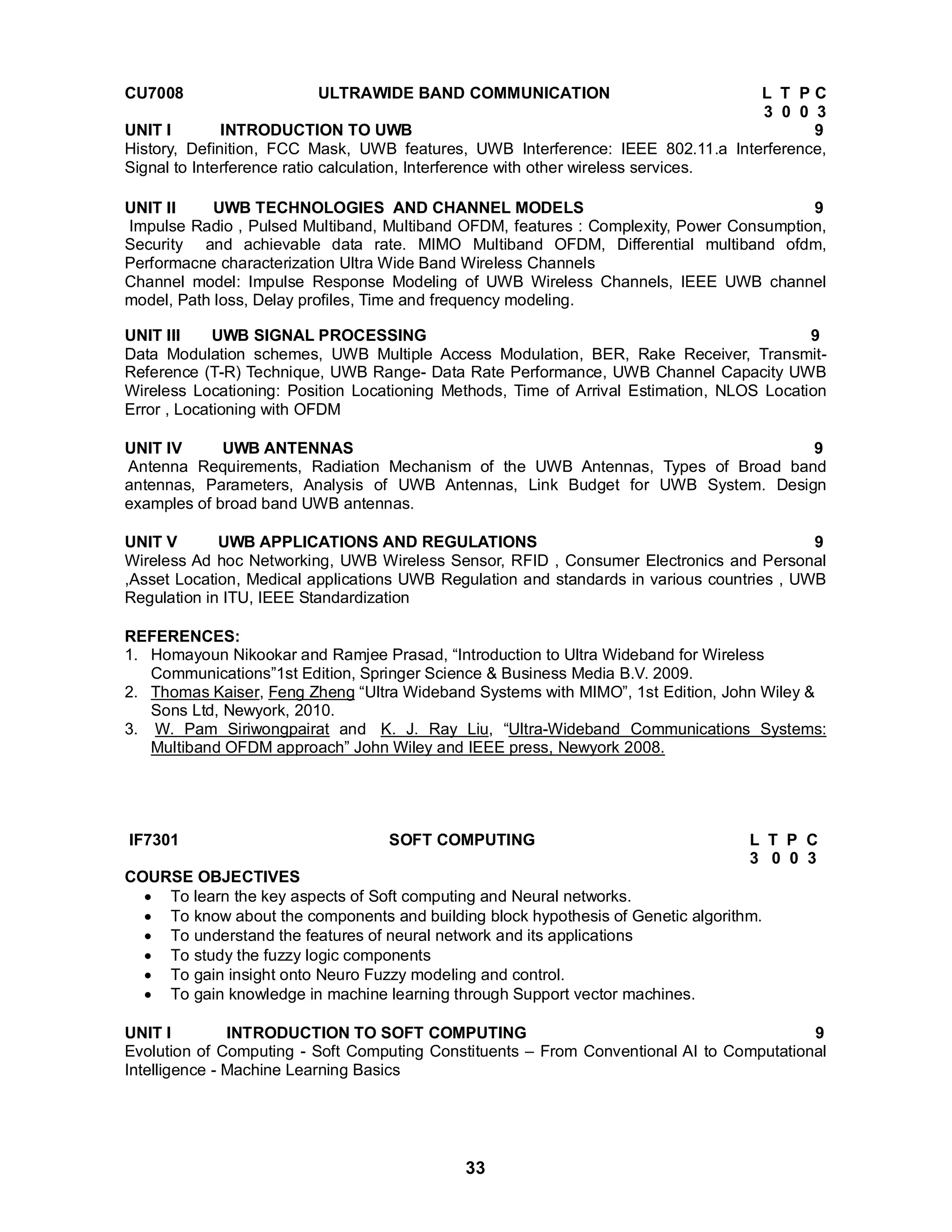 CU7008 ULTRAWIDE BAND COMMUNICATION L T P C 
33 
3 0 0 3 
UNIT I INTRODUCTION TO UWB 9 
History, Definition, FCC Mask, UWB features, UWB Interference: IEEE 802.11.a Interference, 
Signal to Interference ratio calculation, Interference with other wireless services. 
UNIT II UWB TECHNOLOGIES AND CHANNEL MODELS 9 
Impulse Radio , Pulsed Multiband, Multiband OFDM, features : Complexity, Power Consumption, 
Security and achievable data rate. MIMO Multiband OFDM, Differential multiband ofdm, 
Performacne characterization Ultra Wide Band Wireless Channels 
Channel model: Impulse Response Modeling of UWB Wireless Channels, IEEE UWB channel 
model, Path loss, Delay profiles, Time and frequency modeling. 
UNIT III UWB SIGNAL PROCESSING 9 
Data Modulation schemes, UWB Multiple Access Modulation, BER, Rake Receiver, Transmit- 
Reference (T-R) Technique, UWB Range- Data Rate Performance, UWB Channel Capacity UWB 
Wireless Locationing: Position Locationing Methods, Time of Arrival Estimation, NLOS Location 
Error , Locationing with OFDM 
UNIT IV UWB ANTENNAS 9 
Antenna Requirements, Radiation Mechanism of the UWB Antennas, Types of Broad band 
antennas, Parameters, Analysis of UWB Antennas, Link Budget for UWB System. Design 
examples of broad band UWB antennas. 
UNIT V UWB APPLICATIONS AND REGULATIONS 9 
Wireless Ad hoc Networking, UWB Wireless Sensor, RFID , Consumer Electronics and Personal 
,Asset Location, Medical applications UWB Regulation and standards in various countries , UWB 
Regulation in ITU, IEEE Standardization 
REFERENCES: 
1. Homayoun Nikookar and Ramjee Prasad, “Introduction to Ultra Wideband for Wireless 
Communications”1st Edition, Springer Science  Business Media B.V. 2009. 
2. Thomas Kaiser, Feng Zheng “Ultra Wideband Systems with MIMO”, 1st Edition, John Wiley  
Sons Ltd, Newyork, 2010. 
3. W. Pam Siriwongpairat and K. J. Ray Liu, “Ultra-Wideband Communications Systems: 
Multiband OFDM approach” John Wiley and IEEE press, Newyork 2008. 
IF7301 SOFT COMPUTING L T P C 
3 0 0 3 
COURSE OBJECTIVES 
 To learn the key aspects of Soft computing and Neural networks. 
 To know about the components and building block hypothesis of Genetic algorithm. 
 To understand the features of neural network and its applications 
 To study the fuzzy logic components 
 To gain insight onto Neuro Fuzzy modeling and control. 
 To gain knowledge in machine learning through Support vector machines. 
UNIT I INTRODUCTION TO SOFT COMPUTING 9 
Evolution of Computing - Soft Computing Constituents – From Conventional AI to Computational 
Intelligence - Machine Learning Basics 
 