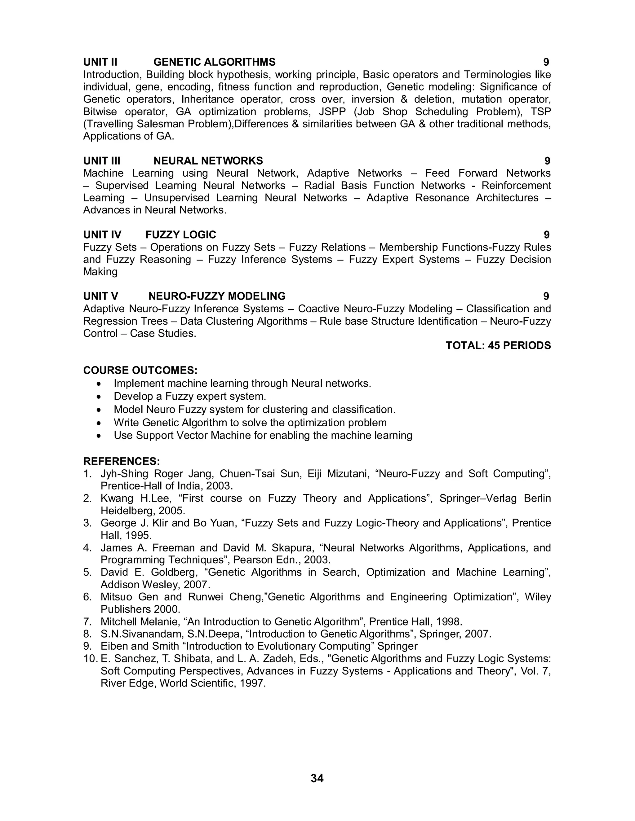 UNIT II GENETIC ALGORITHMS 9 
Introduction, Building block hypothesis, working principle, Basic operators and Terminologies like 
individual, gene, encoding, fitness function and reproduction, Genetic modeling: Significance of 
Genetic operators, Inheritance operator, cross over, inversion  deletion, mutation operator, 
Bitwise operator, GA optimization problems, JSPP (Job Shop Scheduling Problem), TSP 
(Travelling Salesman Problem),Differences  similarities between GA  other traditional methods, 
Applications of GA. 
UNIT III NEURAL NETWORKS 9 
Machine Learning using Neural Network, Adaptive Networks – Feed Forward Networks 
– Supervised Learning Neural Networks – Radial Basis Function Networks - Reinforcement 
Learning – Unsupervised Learning Neural Networks – Adaptive Resonance Architectures – 
Advances in Neural Networks. 
UNIT IV FUZZY LOGIC 9 
Fuzzy Sets – Operations on Fuzzy Sets – Fuzzy Relations – Membership Functions-Fuzzy Rules 
and Fuzzy Reasoning – Fuzzy Inference Systems – Fuzzy Expert Systems – Fuzzy Decision 
Making 
UNIT V NEURO-FUZZY MODELING 9 
Adaptive Neuro-Fuzzy Inference Systems – Coactive Neuro-Fuzzy Modeling – Classification and 
Regression Trees – Data Clustering Algorithms – Rule base Structure Identification – Neuro-Fuzzy 
Control – Case Studies. 
34 
TOTAL: 45 PERIODS 
COURSE OUTCOMES: 
 Implement machine learning through Neural networks. 
 Develop a Fuzzy expert system. 
 Model Neuro Fuzzy system for clustering and classification. 
 Write Genetic Algorithm to solve the optimization problem 
 Use Support Vector Machine for enabling the machine learning 
REFERENCES: 
1. Jyh-Shing Roger Jang, Chuen-Tsai Sun, Eiji Mizutani, “Neuro-Fuzzy and Soft Computing”, 
Prentice-Hall of India, 2003. 
2. Kwang H.Lee, “First course on Fuzzy Theory and Applications”, Springer–Verlag Berlin 
Heidelberg, 2005. 
3. George J. Klir and Bo Yuan, “Fuzzy Sets and Fuzzy Logic-Theory and Applications”, Prentice 
Hall, 1995. 
4. James A. Freeman and David M. Skapura, “Neural Networks Algorithms, Applications, and 
Programming Techniques”, Pearson Edn., 2003. 
5. David E. Goldberg, “Genetic Algorithms in Search, Optimization and Machine Learning”, 
Addison Wesley, 2007. 
6. Mitsuo Gen and Runwei Cheng,”Genetic Algorithms and Engineering Optimization”, Wiley 
Publishers 2000. 
7. Mitchell Melanie, “An Introduction to Genetic Algorithm”, Prentice Hall, 1998. 
8. S.N.Sivanandam, S.N.Deepa, “Introduction to Genetic Algorithms”, Springer, 2007. 
9. Eiben and Smith “Introduction to Evolutionary Computing” Springer 
10. E. Sanchez, T. Shibata, and L. A. Zadeh, Eds., Genetic Algorithms and Fuzzy Logic Systems: 
Soft Computing Perspectives, Advances in Fuzzy Systems - Applications and Theory, Vol. 7, 
River Edge, World Scientific, 1997. 
 
