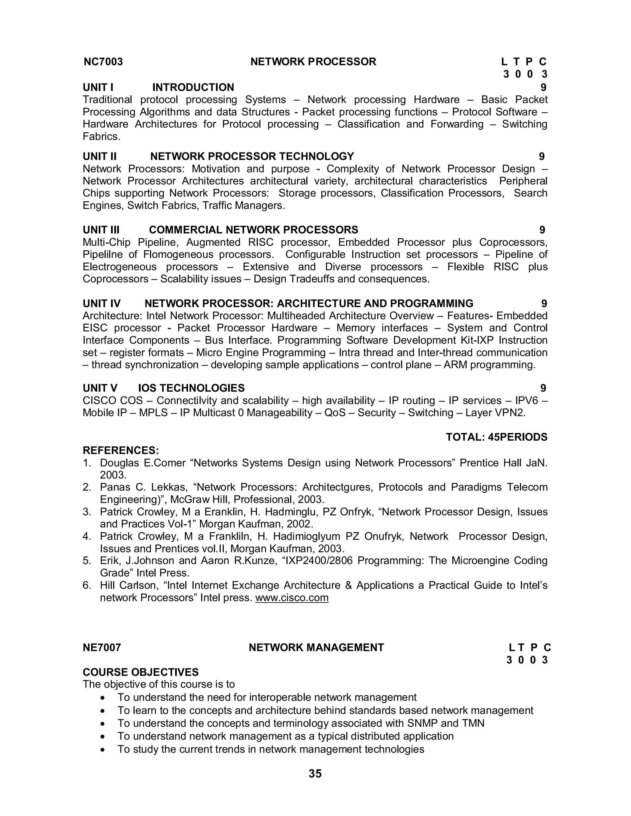 NC7003 NETWORK PROCESSOR L T P C 
3 0 0 3 UNIT I INTRODUCTION 9 
Traditional protocol processing Systems – Network processing Hardware – Basic Packet 
Processing Algorithms and data Structures - Packet processing functions – Protocol Software – 
Hardware Architectures for Protocol processing – Classification and Forwarding – Switching 
Fabrics. 
UNIT II NETWORK PROCESSOR TECHNOLOGY 9 
Network Processors: Motivation and purpose - Complexity of Network Processor Design – 
Network Processor Architectures architectural variety, architectural characteristics Peripheral 
Chips supporting Network Processors: Storage processors, Classification Processors, Search 
Engines, Switch Fabrics, Traffic Managers. 
UNIT III COMMERCIAL NETWORK PROCESSORS 9 
Multi-Chip Pipeline, Augmented RISC processor, Embedded Processor plus Coprocessors, 
Pipelilne of Flomogeneous processors. Configurable Instruction set processors – Pipeline of 
Electrogeneous processors – Extensive and Diverse processors – Flexible RISC plus 
Coprocessors – Scalability issues – Design Tradeuffs and consequences. 
UNIT IV NETWORK PROCESSOR: ARCHITECTURE AND PROGRAMMING 9 
Architecture: Intel Network Processor: Multiheaded Architecture Overview – Features- Embedded 
EISC processor - Packet Processor Hardware – Memory interfaces – System and Control 
Interface Components – Bus Interface. Programming Software Development Kit-IXP Instruction 
set – register formats – Micro Engine Programming – Intra thread and Inter-thread communication 
– thread synchronization – developing sample applications – control plane – ARM programming. 
UNIT V IOS TECHNOLOGIES 9 
CISCO COS – Connectilvity and scalability – high availability – IP routing – IP services – IPV6 – 
Mobile IP – MPLS – IP Multicast 0 Manageability – QoS – Security – Switching – Layer VPN2. 
TOTAL: 45PERIODS REFERENCES: 
1. Douglas E.Comer “Networks Systems Design using Network Processors” Prentice Hall JaN. 
35 
2003. 
2. Panas C. Lekkas, “Network Processors: Architectgures, Protocols and Paradigms Telecom 
Engineering)”, McGraw Hill, Professional, 2003. 
3. Patrick Crowley, M a Eranklin, H. Hadminglu, PZ Onfryk, “Network Processor Design, Issues 
and Practices Vol-1” Morgan Kaufman, 2002. 
4. Patrick Crowley, M a Frankliln, H. Hadimioglyum PZ Onufryk, Network Processor Design, 
Issues and Prentices vol.II, Morgan Kaufman, 2003. 
5. Erik, J.Johnson and Aaron R.Kunze, “IXP2400/2806 Programming: The Microengine Coding 
Grade” Intel Press. 
6. Hill Carlson, “Intel Internet Exchange Architecture  Applications a Practical Guide to Intel’s 
network Processors” Intel press. www.cisco.com 
NE7007 NETWORK MANAGEMENT L T P C 
3 0 0 3 
COURSE OBJECTIVES 
The objective of this course is to 
 To understand the need for interoperable network management 
 To learn to the concepts and architecture behind standards based network management 
 To understand the concepts and terminology associated with SNMP and TMN 
 To understand network management as a typical distributed application 
 To study the current trends in network management technologies 
 