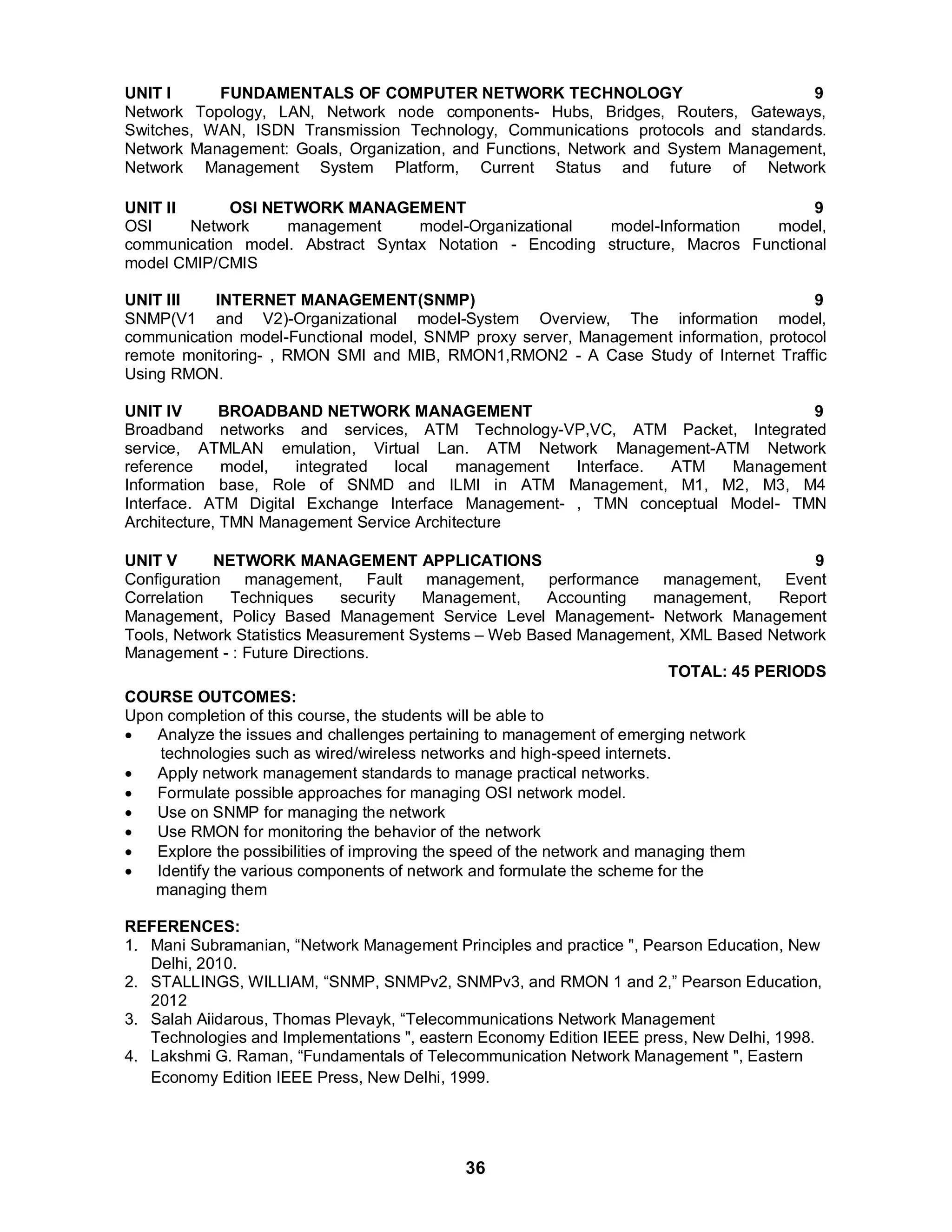 UNIT I FUNDAMENTALS OF COMPUTER NETWORK TECHNOLOGY 9 
Network Topology, LAN, Network node components- Hubs, Bridges, Routers, Gateways, 
Switches, WAN, ISDN Transmission Technology, Communications protocols and standards. 
Network Management: Goals, Organization, and Functions, Network and System Management, 
Network Management System Platform, Current Status and future of Network 
UNIT II OSI NETWORK MANAGEMENT 9 
OSI Network management model-Organizational model-Information model, 
communication model. Abstract Syntax Notation - Encoding structure, Macros Functional 
model CMIP/CMIS 
UNIT III INTERNET MANAGEMENT(SNMP) 9 
SNMP(V1 and V2)-Organizational model-System Overview, The information model, 
communication model-Functional model, SNMP proxy server, Management information, protocol 
remote monitoring- , RMON SMI and MIB, RMON1,RMON2 - A Case Study of Internet Traffic 
Using RMON. 
UNIT IV BROADBAND NETWORK MANAGEMENT 9 
Broadband networks and services, ATM Technology-VP,VC, ATM Packet, Integrated 
service, ATMLAN emulation, Virtual Lan. ATM Network Management-ATM Network 
reference model, integrated local management Interface. ATM Management 
Information base, Role of SNMD and ILMI in ATM Management, M1, M2, M3, M4 
Interface. ATM Digital Exchange Interface Management- , TMN conceptual Model- TMN 
Architecture, TMN Management Service Architecture 
UNIT V NETWORK MANAGEMENT APPLICATIONS 9 
Configuration management, Fault management, performance management, Event 
Correlation Techniques security Management, Accounting management, Report 
Management, Policy Based Management Service Level Management- Network Management 
Tools, Network Statistics Measurement Systems – Web Based Management, XML Based Network 
Management - : Future Directions. 
36 
TOTAL: 45 PERIODS 
COURSE OUTCOMES: 
Upon completion of this course, the students will be able to 
 Analyze the issues and challenges pertaining to management of emerging network 
technologies such as wired/wireless networks and high-speed internets. 
 Apply network management standards to manage practical networks. 
 Formulate possible approaches for managing OSI network model. 
 Use on SNMP for managing the network 
 Use RMON for monitoring the behavior of the network 
 Explore the possibilities of improving the speed of the network and managing them 
 Identify the various components of network and formulate the scheme for the 
managing them 
REFERENCES: 
1. Mani Subramanian, “Network Management Principles and practice , Pearson Education, New 
Delhi, 2010. 
2. STALLINGS, WILLIAM, “SNMP, SNMPv2, SNMPv3, and RMON 1 and 2,” Pearson Education, 
2012 
3. Salah Aiidarous, Thomas Plevayk, “Telecommunications Network Management 
Technologies and Implementations , eastern Economy Edition IEEE press, New Delhi, 1998. 
4. Lakshmi G. Raman, “Fundamentals of Telecommunication Network Management , Eastern 
Economy Edition IEEE Press, New Delhi, 1999. 
 