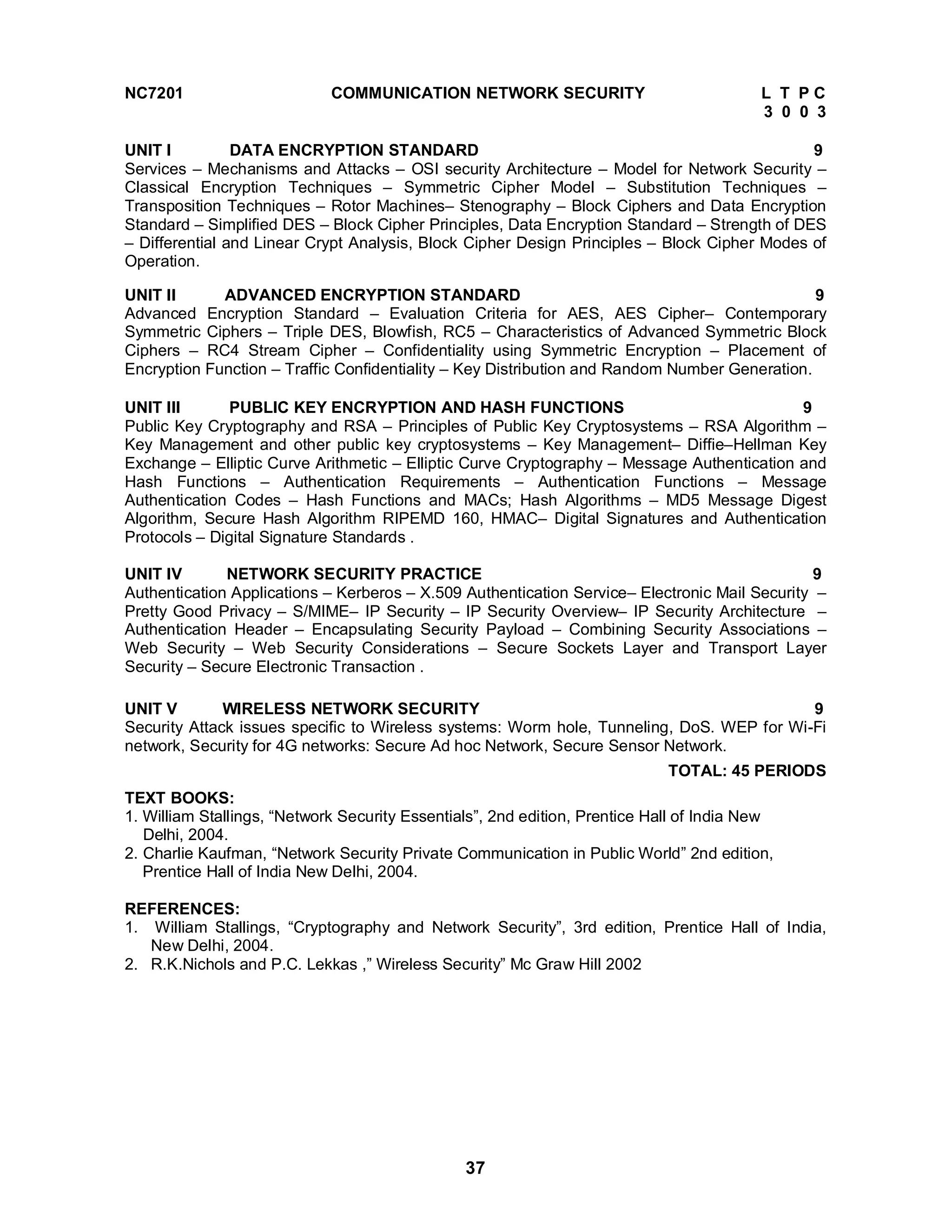 NC7201 COMMUNICATION NETWORK SECURITY L T P C 
37 
3 0 0 3 
UNIT I DATA ENCRYPTION STANDARD 9 
Services – Mechanisms and Attacks – OSI security Architecture – Model for Network Security – 
Classical Encryption Techniques – Symmetric Cipher Model – Substitution Techniques – 
Transposition Techniques – Rotor Machines– Stenography – Block Ciphers and Data Encryption 
Standard – Simplified DES – Block Cipher Principles, Data Encryption Standard – Strength of DES 
– Differential and Linear Crypt Analysis, Block Cipher Design Principles – Block Cipher Modes of 
Operation. 
UNIT II ADVANCED ENCRYPTION STANDARD 9 
Advanced Encryption Standard – Evaluation Criteria for AES, AES Cipher– Contemporary 
Symmetric Ciphers – Triple DES, Blowfish, RC5 – Characteristics of Advanced Symmetric Block 
Ciphers – RC4 Stream Cipher – Confidentiality using Symmetric Encryption – Placement of 
Encryption Function – Traffic Confidentiality – Key Distribution and Random Number Generation. 
UNIT III PUBLIC KEY ENCRYPTION AND HASH FUNCTIONS 9 
Public Key Cryptography and RSA – Principles of Public Key Cryptosystems – RSA Algorithm – 
Key Management and other public key cryptosystems – Key Management– Diffie–Hellman Key 
Exchange – Elliptic Curve Arithmetic – Elliptic Curve Cryptography – Message Authentication and 
Hash Functions – Authentication Requirements – Authentication Functions – Message 
Authentication Codes – Hash Functions and MACs; Hash Algorithms – MD5 Message Digest 
Algorithm, Secure Hash Algorithm RIPEMD 160, HMAC– Digital Signatures and Authentication 
Protocols – Digital Signature Standards . 
UNIT IV NETWORK SECURITY PRACTICE 9 
Authentication Applications – Kerberos – X.509 Authentication Service– Electronic Mail Security – 
Pretty Good Privacy – S/MIME– IP Security – IP Security Overview– IP Security Architecture – 
Authentication Header – Encapsulating Security Payload – Combining Security Associations – 
Web Security – Web Security Considerations – Secure Sockets Layer and Transport Layer 
Security – Secure Electronic Transaction . 
UNIT V WIRELESS NETWORK SECURITY 9 
Security Attack issues specific to Wireless systems: Worm hole, Tunneling, DoS. WEP for Wi-Fi 
network, Security for 4G networks: Secure Ad hoc Network, Secure Sensor Network. 
TOTAL: 45 PERIODS 
TEXT BOOKS: 
1. William Stallings, “Network Security Essentials”, 2nd edition, Prentice Hall of India New 
Delhi, 2004. 
2. Charlie Kaufman, “Network Security Private Communication in Public World” 2nd edition, 
Prentice Hall of India New Delhi, 2004. 
REFERENCES: 
1. William Stallings, “Cryptography and Network Security”, 3rd edition, Prentice Hall of India, 
New Delhi, 2004. 
2. R.K.Nichols and P.C. Lekkas ,” Wireless Security” Mc Graw Hill 2002 
 