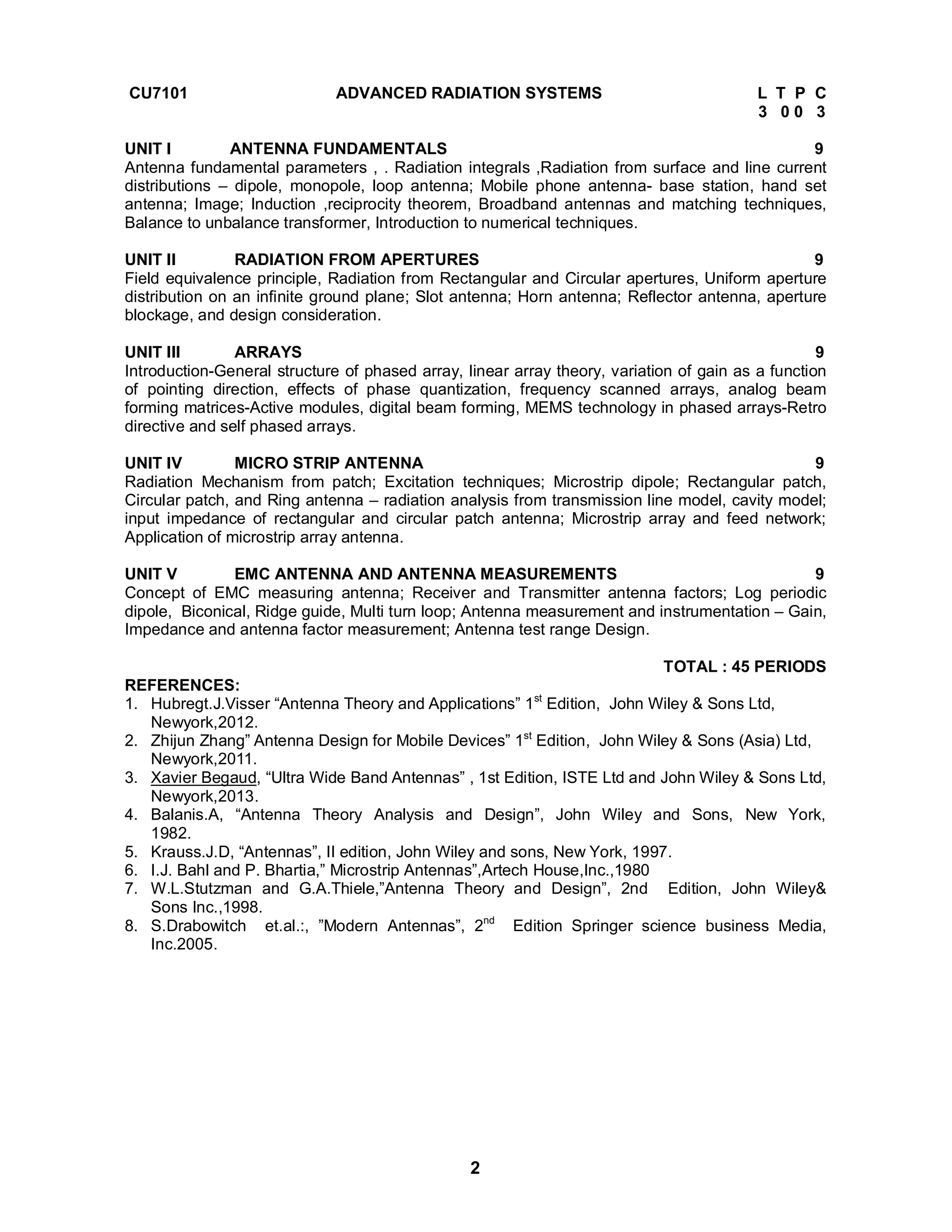 CU7101 ADVANCED RADIATION SYSTEMS L T P C 
2 
3 0 0 3 
UNIT I ANTENNA FUNDAMENTALS 9 
Antenna fundamental parameters , . Radiation integrals ,Radiation from surface and line current 
distributions – dipole, monopole, loop antenna; Mobile phone antenna- base station, hand set 
antenna; Image; Induction ,reciprocity theorem, Broadband antennas and matching techniques, 
Balance to unbalance transformer, Introduction to numerical techniques. 
UNIT II RADIATION FROM APERTURES 9 
Field equivalence principle, Radiation from Rectangular and Circular apertures, Uniform aperture 
distribution on an infinite ground plane; Slot antenna; Horn antenna; Reflector antenna, aperture 
blockage, and design consideration. 
UNIT III ARRAYS 9 
Introduction-General structure of phased array, linear array theory, variation of gain as a function 
of pointing direction, effects of phase quantization, frequency scanned arrays, analog beam 
forming matrices-Active modules, digital beam forming, MEMS technology in phased arrays-Retro 
directive and self phased arrays. 
UNIT IV MICRO STRIP ANTENNA 9 
Radiation Mechanism from patch; Excitation techniques; Microstrip dipole; Rectangular patch, 
Circular patch, and Ring antenna – radiation analysis from transmission line model, cavity model; 
input impedance of rectangular and circular patch antenna; Microstrip array and feed network; 
Application of microstrip array antenna. 
UNIT V EMC ANTENNA AND ANTENNA MEASUREMENTS 9 
Concept of EMC measuring antenna; Receiver and Transmitter antenna factors; Log periodic 
dipole, Biconical, Ridge guide, Multi turn loop; Antenna measurement and instrumentation – Gain, 
Impedance and antenna factor measurement; Antenna test range Design. 
TOTAL : 45 PERIODS 
REFERENCES: 
1. Hubregt.J.Visser “Antenna Theory and Applications” 1st Edition, John Wiley & Sons Ltd, 
Newyork,2012. 
2. Zhijun Zhang” Antenna Design for Mobile Devices” 1st Edition, John Wiley & Sons (Asia) Ltd, 
Newyork,2011. 
3. Xavier Begaud, “Ultra Wide Band Antennas” , 1st Edition, ISTE Ltd and John Wiley & Sons Ltd, 
Newyork,2013. 
4. Balanis.A, “Antenna Theory Analysis and Design”, John Wiley and Sons, New York, 
1982. 
5. Krauss.J.D, “Antennas”, II edition, John Wiley and sons, New York, 1997. 
6. I.J. Bahl and P. Bhartia,” Microstrip Antennas”,Artech House,Inc.,1980 
7. W.L.Stutzman and G.A.Thiele,”Antenna Theory and Design”, 2nd Edition, John Wiley& 
Sons Inc.,1998. 
8. S.Drabowitch et.al.:, ”Modern Antennas”, 2nd Edition Springer science business Media, 
Inc.2005. 
 