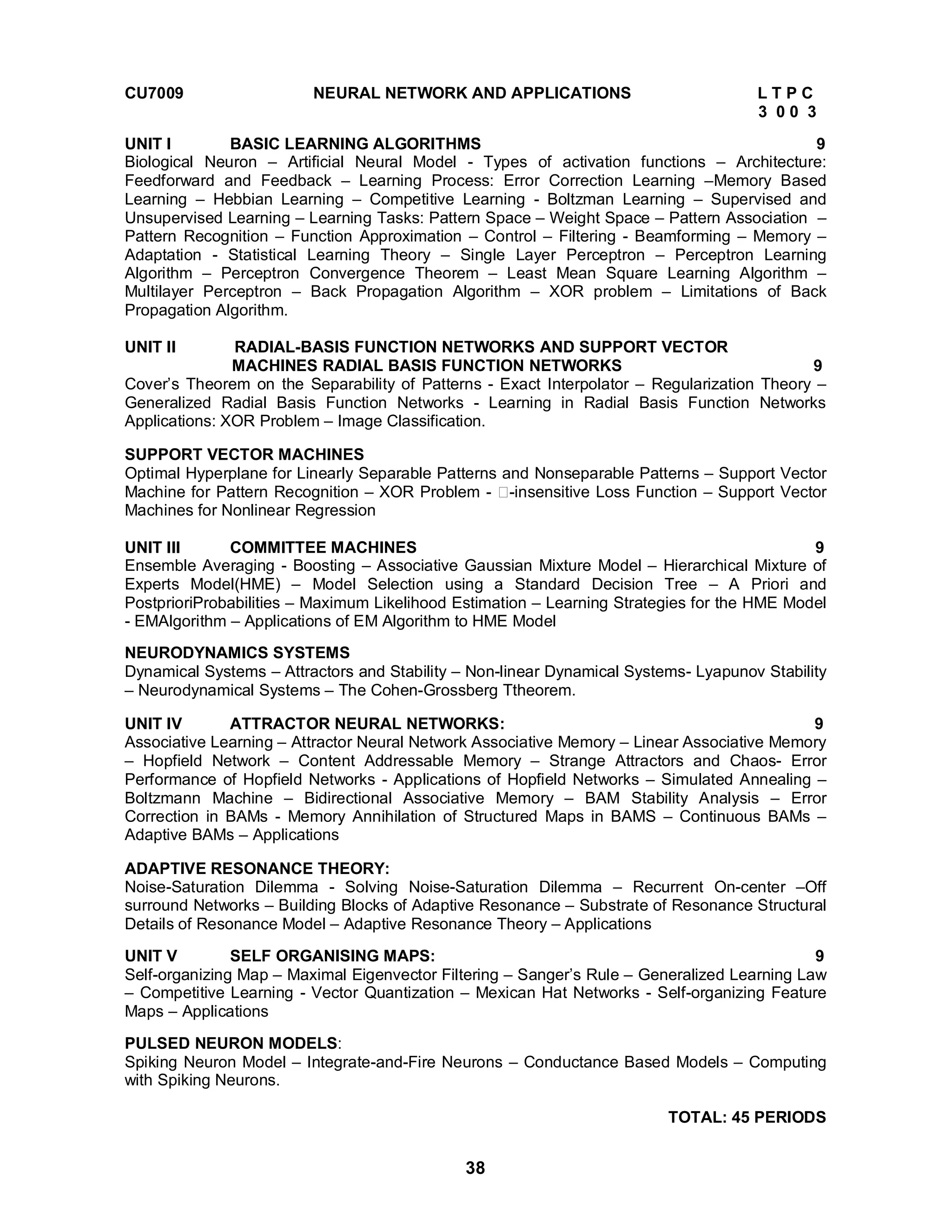 CU7009 NEURAL NETWORK AND APPLICATIONS L T P C 
38 
3 0 0 3 
UNIT I BASIC LEARNING ALGORITHMS 9 
Biological Neuron – Artificial Neural Model - Types of activation functions – Architecture: 
Feedforward and Feedback – Learning Process: Error Correction Learning –Memory Based 
Learning – Hebbian Learning – Competitive Learning - Boltzman Learning – Supervised and 
Unsupervised Learning – Learning Tasks: Pattern Space – Weight Space – Pattern Association – 
Pattern Recognition – Function Approximation – Control – Filtering - Beamforming – Memory – 
Adaptation - Statistical Learning Theory – Single Layer Perceptron – Perceptron Learning 
Algorithm – Perceptron Convergence Theorem – Least Mean Square Learning Algorithm – 
Multilayer Perceptron – Back Propagation Algorithm – XOR problem – Limitations of Back 
Propagation Algorithm. 
UNIT II RADIAL-BASIS FUNCTION NETWORKS AND SUPPORT VECTOR 
MACHINES RADIAL BASIS FUNCTION NETWORKS 9 
Cover’s Theorem on the Separability of Patterns - Exact Interpolator – Regularization Theory – 
Generalized Radial Basis Function Networks - Learning in Radial Basis Function Networks 
Applications: XOR Problem – Image Classification. 
SUPPORT VECTOR MACHINES 
Optimal Hyperplane for Linearly Separable Patterns and Nonseparable Patterns – Support Vector 
Machine for Pattern Recognition – XOR Problem - -insensitive Loss Function – Support Vector 
Machines for Nonlinear Regression 
UNIT III COMMITTEE MACHINES 9 
Ensemble Averaging - Boosting – Associative Gaussian Mixture Model – Hierarchical Mixture of 
Experts Model(HME) – Model Selection using a Standard Decision Tree – A Priori and 
PostprioriProbabilities – Maximum Likelihood Estimation – Learning Strategies for the HME Model 
- EMAlgorithm – Applications of EM Algorithm to HME Model 
NEURODYNAMICS SYSTEMS 
Dynamical Systems – Attractors and Stability – Non-linear Dynamical Systems- Lyapunov Stability 
– Neurodynamical Systems – The Cohen-Grossberg Ttheorem. 
UNIT IV ATTRACTOR NEURAL NETWORKS: 9 
Associative Learning – Attractor Neural Network Associative Memory – Linear Associative Memory 
– Hopfield Network – Content Addressable Memory – Strange Attractors and Chaos- Error 
Performance of Hopfield Networks - Applications of Hopfield Networks – Simulated Annealing – 
Boltzmann Machine – Bidirectional Associative Memory – BAM Stability Analysis – Error 
Correction in BAMs - Memory Annihilation of Structured Maps in BAMS – Continuous BAMs – 
Adaptive BAMs – Applications 
ADAPTIVE RESONANCE THEORY: 
Noise-Saturation Dilemma - Solving Noise-Saturation Dilemma – Recurrent On-center –Off 
surround Networks – Building Blocks of Adaptive Resonance – Substrate of Resonance Structural 
Details of Resonance Model – Adaptive Resonance Theory – Applications 
UNIT V SELF ORGANISING MAPS: 9 
Self-organizing Map – Maximal Eigenvector Filtering – Sanger’s Rule – Generalized Learning Law 
– Competitive Learning - Vector Quantization – Mexican Hat Networks - Self-organizing Feature 
Maps – Applications 
PULSED NEURON MODELS: 
Spiking Neuron Model – Integrate-and-Fire Neurons – Conductance Based Models – Computing 
with Spiking Neurons. 
TOTAL: 45 PERIODS 
 