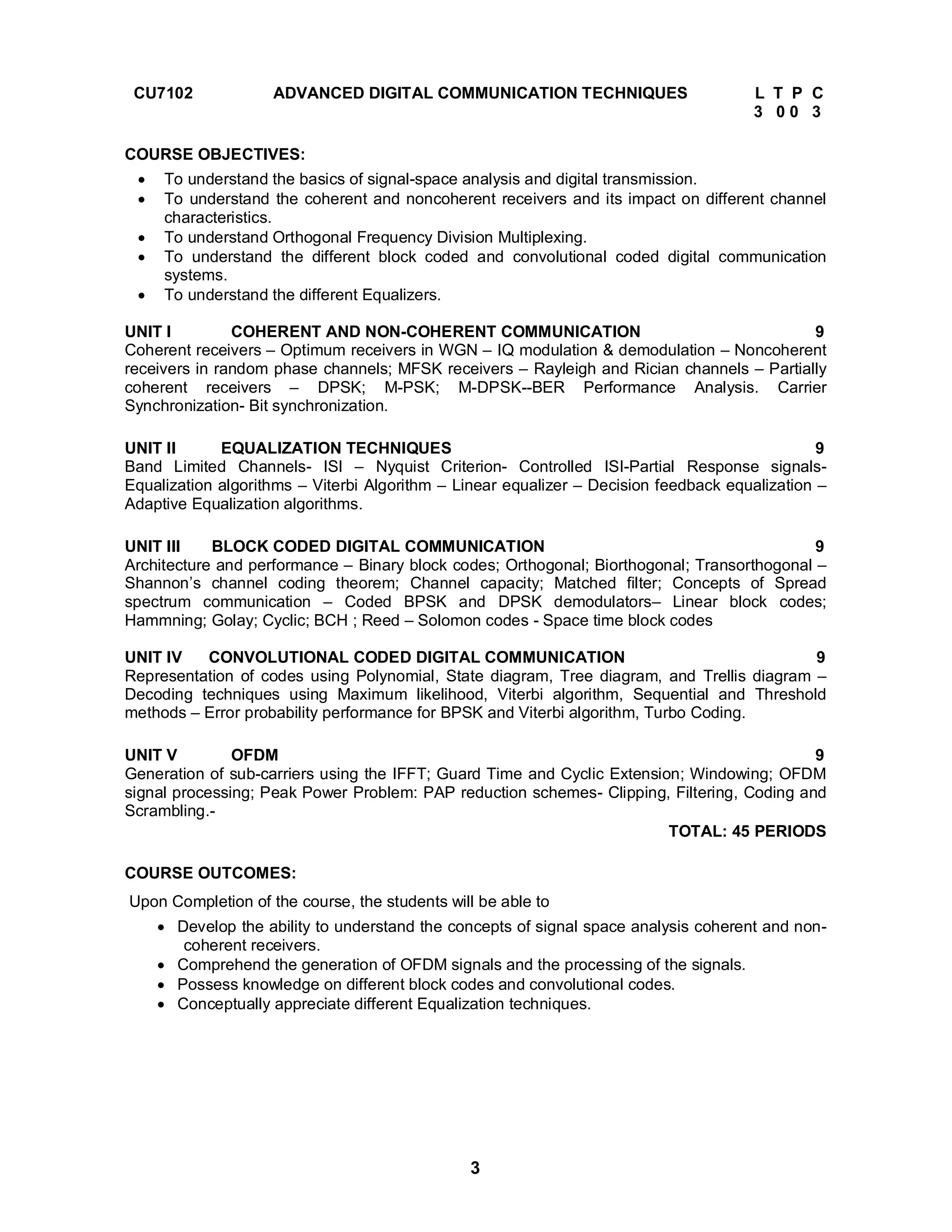 CU7102 ADVANCED DIGITAL COMMUNICATION TECHNIQUES L T P C 
3 
3 0 0 3 
COURSE OBJECTIVES: 
 To understand the basics of signal-space analysis and digital transmission. 
 To understand the coherent and noncoherent receivers and its impact on different channel 
characteristics. 
 To understand Orthogonal Frequency Division Multiplexing. 
 To understand the different block coded and convolutional coded digital communication 
systems. 
 To understand the different Equalizers. 
UNIT I COHERENT AND NON-COHERENT COMMUNICATION 9 
Coherent receivers – Optimum receivers in WGN – IQ modulation & demodulation – Noncoherent 
receivers in random phase channels; MFSK receivers – Rayleigh and Rician channels – Partially 
coherent receivers – DPSK; M-PSK; M-DPSK--BER Performance Analysis. Carrier 
Synchronization- Bit synchronization. 
UNIT II EQUALIZATION TECHNIQUES 9 
Band Limited Channels- ISI – Nyquist Criterion- Controlled ISI-Partial Response signals- 
Equalization algorithms – Viterbi Algorithm – Linear equalizer – Decision feedback equalization – 
Adaptive Equalization algorithms. 
UNIT III BLOCK CODED DIGITAL COMMUNICATION 9 
Architecture and performance – Binary block codes; Orthogonal; Biorthogonal; Transorthogonal – 
Shannon’s channel coding theorem; Channel capacity; Matched filter; Concepts of Spread 
spectrum communication – Coded BPSK and DPSK demodulators– Linear block codes; 
Hammning; Golay; Cyclic; BCH ; Reed – Solomon codes - Space time block codes 
UNIT IV CONVOLUTIONAL CODED DIGITAL COMMUNICATION 9 
Representation of codes using Polynomial, State diagram, Tree diagram, and Trellis diagram – 
Decoding techniques using Maximum likelihood, Viterbi algorithm, Sequential and Threshold 
methods – Error probability performance for BPSK and Viterbi algorithm, Turbo Coding. 
UNIT V OFDM 9 
Generation of sub-carriers using the IFFT; Guard Time and Cyclic Extension; Windowing; OFDM 
signal processing; Peak Power Problem: PAP reduction schemes- Clipping, Filtering, Coding and 
Scrambling.- TOTAL: 45 PERIODS 
COURSE OUTCOMES: 
Upon Completion of the course, the students will be able to 
 Develop the ability to understand the concepts of signal space analysis coherent and non-coherent 
receivers. 
 Comprehend the generation of OFDM signals and the processing of the signals. 
 Possess knowledge on different block codes and convolutional codes. 
 Conceptually appreciate different Equalization techniques. 
 