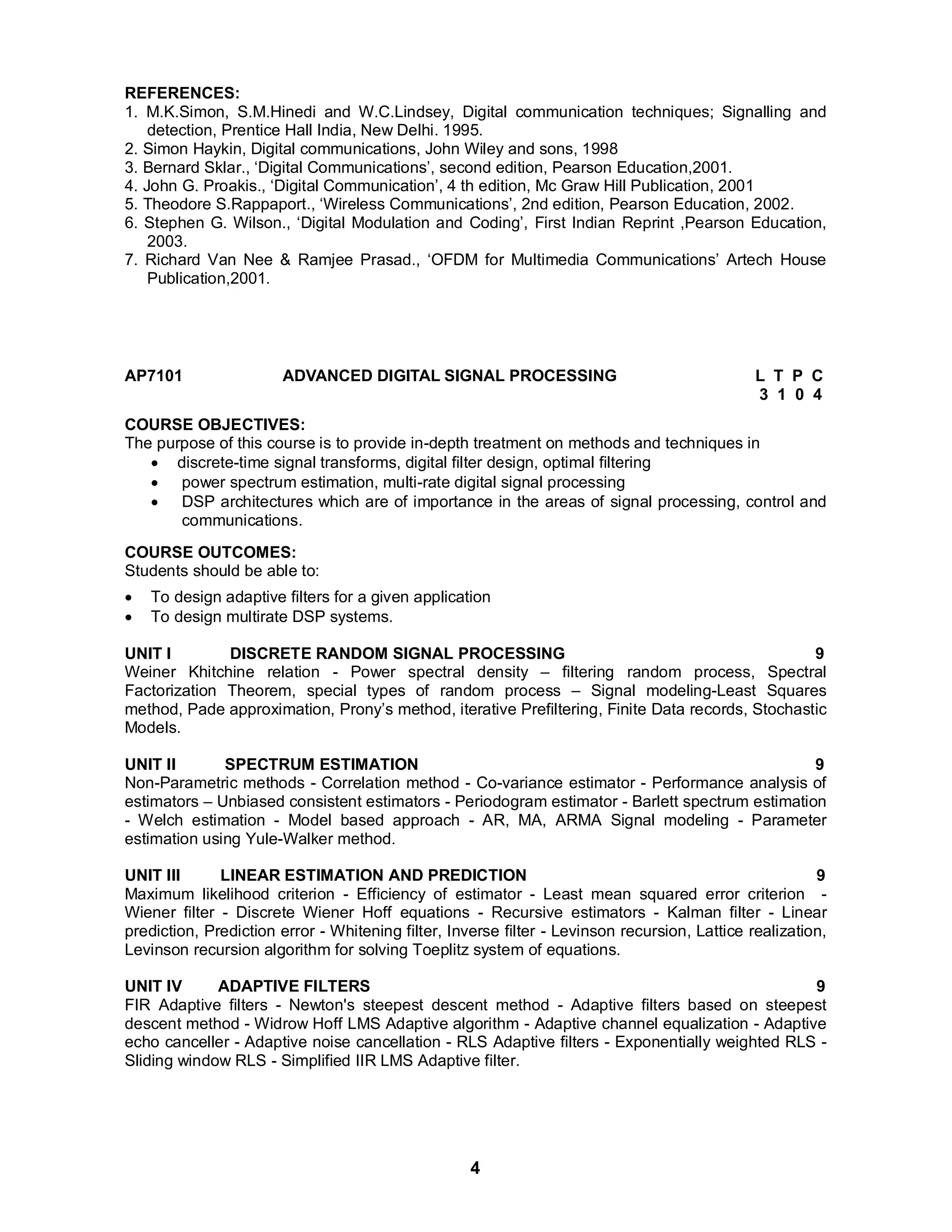 REFERENCES: 
1. M.K.Simon, S.M.Hinedi and W.C.Lindsey, Digital communication techniques; Signalling and 
detection, Prentice Hall India, New Delhi. 1995. 
2. Simon Haykin, Digital communications, John Wiley and sons, 1998 
3. Bernard Sklar., ‘Digital Communications’, second edition, Pearson Education,2001. 
4. John G. Proakis., ‘Digital Communication’, 4 th edition, Mc Graw Hill Publication, 2001 
5. Theodore S.Rappaport., ‘Wireless Communications’, 2nd edition, Pearson Education, 2002. 
6. Stephen G. Wilson., ‘Digital Modulation and Coding’, First Indian Reprint ,Pearson Education, 
4 
2003. 
7. Richard Van Nee & Ramjee Prasad., ‘OFDM for Multimedia Communications’ Artech House 
Publication,2001. 
AP7101 ADVANCED DIGITAL SIGNAL PROCESSING L T P C 
3 1 0 4 
COURSE OBJECTIVES: 
The purpose of this course is to provide in-depth treatment on methods and techniques in 
 discrete-time signal transforms, digital filter design, optimal filtering 
 power spectrum estimation, multi-rate digital signal processing 
 DSP architectures which are of importance in the areas of signal processing, control and 
communications. 
COURSE OUTCOMES: 
Students should be able to: 
 To design adaptive filters for a given application 
 To design multirate DSP systems. 
UNIT I DISCRETE RANDOM SIGNAL PROCESSING 9 
Weiner Khitchine relation - Power spectral density – filtering random process, Spectral 
Factorization Theorem, special types of random process – Signal modeling-Least Squares 
method, Pade approximation, Prony’s method, iterative Prefiltering, Finite Data records, Stochastic 
Models. 
UNIT II SPECTRUM ESTIMATION 9 
Non-Parametric methods - Correlation method - Co-variance estimator - Performance analysis of 
estimators – Unbiased consistent estimators - Periodogram estimator - Barlett spectrum estimation 
- Welch estimation - Model based approach - AR, MA, ARMA Signal modeling - Parameter 
estimation using Yule-Walker method. 
UNIT III LINEAR ESTIMATION AND PREDICTION 9 
Maximum likelihood criterion - Efficiency of estimator - Least mean squared error criterion - 
Wiener filter - Discrete Wiener Hoff equations - Recursive estimators - Kalman filter - Linear 
prediction, Prediction error - Whitening filter, Inverse filter - Levinson recursion, Lattice realization, 
Levinson recursion algorithm for solving Toeplitz system of equations. 
UNIT IV ADAPTIVE FILTERS 9 
FIR Adaptive filters - Newton's steepest descent method - Adaptive filters based on steepest 
descent method - Widrow Hoff LMS Adaptive algorithm - Adaptive channel equalization - Adaptive 
echo canceller - Adaptive noise cancellation - RLS Adaptive filters - Exponentially weighted RLS - 
Sliding window RLS - Simplified IIR LMS Adaptive filter. 
 