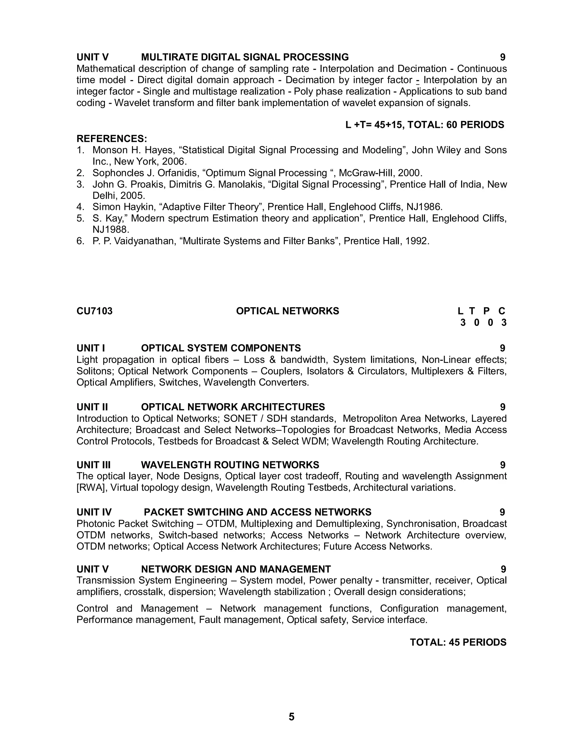 UNIT V MULTIRATE DIGITAL SIGNAL PROCESSING 9 
Mathematical description of change of sampling rate - Interpolation and Decimation - Continuous 
time model - Direct digital domain approach - Decimation by integer factor - Interpolation by an 
integer factor - Single and multistage realization - Poly phase realization - Applications to sub band 
coding - Wavelet transform and filter bank implementation of wavelet expansion of signals. 
5 
L +T= 45+15, TOTAL: 60 PERIODS 
REFERENCES: 
1. Monson H. Hayes, “Statistical Digital Signal Processing and Modeling”, John Wiley and Sons 
Inc., New York, 2006. 
2. Sophoncles J. Orfanidis, “Optimum Signal Processing “, McGraw-Hill, 2000. 
3. John G. Proakis, Dimitris G. Manolakis, “Digital Signal Processing”, Prentice Hall of India, New 
Delhi, 2005. 
4. Simon Haykin, “Adaptive Filter Theory”, Prentice Hall, Englehood Cliffs, NJ1986. 
5. S. Kay,” Modern spectrum Estimation theory and application”, Prentice Hall, Englehood Cliffs, 
NJ1988. 
6. P. P. Vaidyanathan, “Multirate Systems and Filter Banks”, Prentice Hall, 1992. 
CU7103 OPTICAL NETWORKS L T P C 
3 0 0 3 
UNIT I OPTICAL SYSTEM COMPONENTS 9 
Light propagation in optical fibers – Loss & bandwidth, System limitations, Non-Linear effects; 
Solitons; Optical Network Components – Couplers, Isolators & Circulators, Multiplexers & Filters, 
Optical Amplifiers, Switches, Wavelength Converters. 
UNIT II OPTICAL NETWORK ARCHITECTURES 9 
Introduction to Optical Networks; SONET / SDH standards, Metropoliton Area Networks, Layered 
Architecture; Broadcast and Select Networks–Topologies for Broadcast Networks, Media Access 
Control Protocols, Testbeds for Broadcast & Select WDM; Wavelength Routing Architecture. 
UNIT III WAVELENGTH ROUTING NETWORKS 9 
The optical layer, Node Designs, Optical layer cost tradeoff, Routing and wavelength Assignment 
[RWA], Virtual topology design, Wavelength Routing Testbeds, Architectural variations. 
UNIT IV PACKET SWITCHING AND ACCESS NETWORKS 9 
Photonic Packet Switching – OTDM, Multiplexing and Demultiplexing, Synchronisation, Broadcast 
OTDM networks, Switch-based networks; Access Networks – Network Architecture overview, 
OTDM networks; Optical Access Network Architectures; Future Access Networks. 
UNIT V NETWORK DESIGN AND MANAGEMENT 9 
Transmission System Engineering – System model, Power penalty - transmitter, receiver, Optical 
amplifiers, crosstalk, dispersion; Wavelength stabilization ; Overall design considerations; 
Control and Management – Network management functions, Configuration management, 
Performance management, Fault management, Optical safety, Service interface. 
TOTAL: 45 PERIODS 
 
