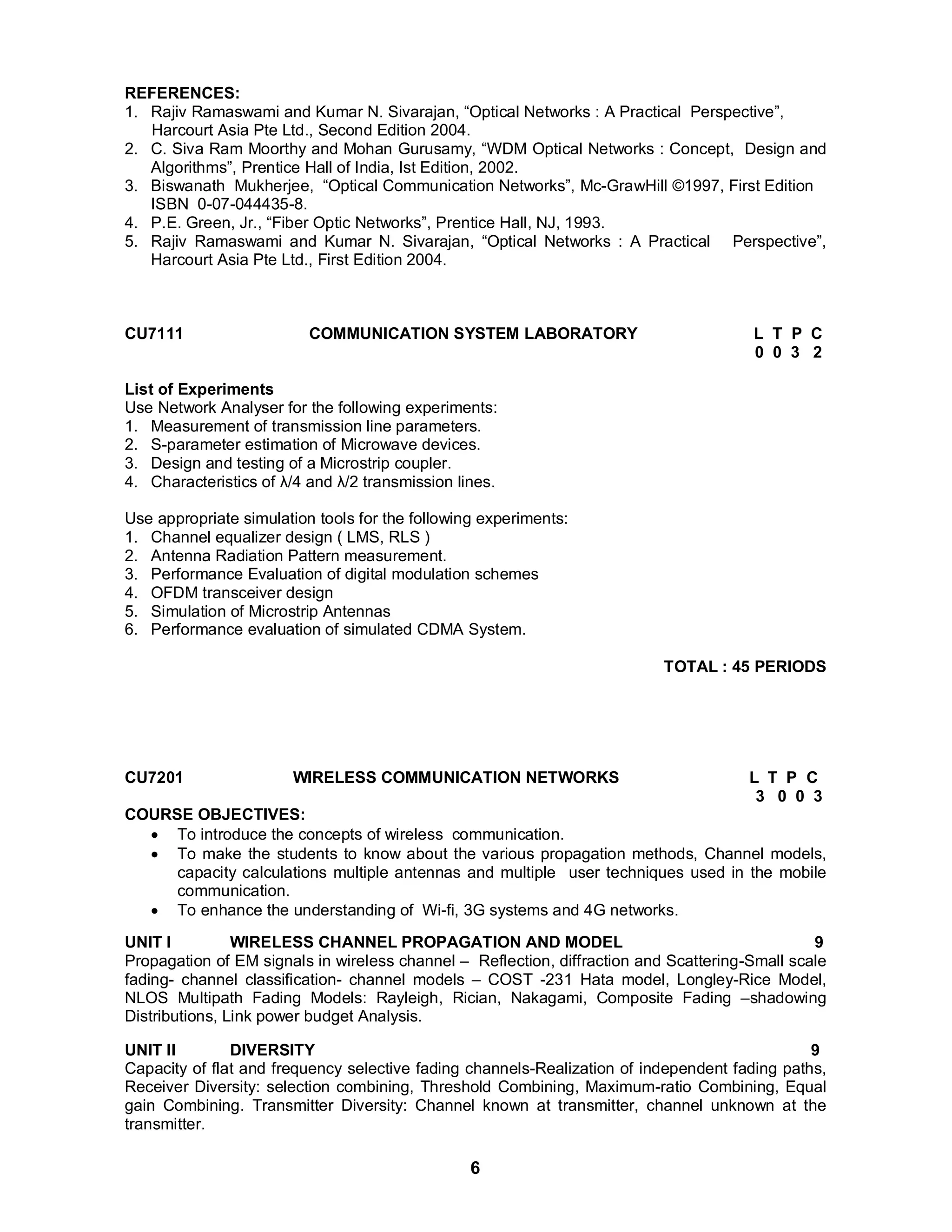 REFERENCES: 
1. Rajiv Ramaswami and Kumar N. Sivarajan, “Optical Networks : A Practical Perspective”, 
Harcourt Asia Pte Ltd., Second Edition 2004. 
2. C. Siva Ram Moorthy and Mohan Gurusamy, “WDM Optical Networks : Concept, Design and 
Algorithms”, Prentice Hall of India, Ist Edition, 2002. 
3. Biswanath Mukherjee, “Optical Communication Networks”, Mc-GrawHill ©1997, First Edition 
6 
ISBN 0-07-044435-8. 
4. P.E. Green, Jr., “Fiber Optic Networks”, Prentice Hall, NJ, 1993. 
5. Rajiv Ramaswami and Kumar N. Sivarajan, “Optical Networks : A Practical Perspective”, 
Harcourt Asia Pte Ltd., First Edition 2004. 
CU7111 COMMUNICATION SYSTEM LABORATORY L T P C 
0 0 3 2 
List of Experiments 
Use Network Analyser for the following experiments: 
1. Measurement of transmission line parameters. 
2. S-parameter estimation of Microwave devices. 
3. Design and testing of a Microstrip coupler. 
4. Characteristics of λ/4 and λ/2 transmission lines. 
Use appropriate simulation tools for the following experiments: 
1. Channel equalizer design ( LMS, RLS ) 
2. Antenna Radiation Pattern measurement. 
3. Performance Evaluation of digital modulation schemes 
4. OFDM transceiver design 
5. Simulation of Microstrip Antennas 
6. Performance evaluation of simulated CDMA System. 
TOTAL : 45 PERIODS 
CU7201 WIRELESS COMMUNICATION NETWORKS L T P C 
3 0 0 3 
COURSE OBJECTIVES: 
 To introduce the concepts of wireless communication. 
 To make the students to know about the various propagation methods, Channel models, 
capacity calculations multiple antennas and multiple user techniques used in the mobile 
communication. 
 To enhance the understanding of Wi-fi, 3G systems and 4G networks. 
UNIT I WIRELESS CHANNEL PROPAGATION AND MODEL 9 
Propagation of EM signals in wireless channel – Reflection, diffraction and Scattering-Small scale 
fading- channel classification- channel models – COST -231 Hata model, Longley-Rice Model, 
NLOS Multipath Fading Models: Rayleigh, Rician, Nakagami, Composite Fading –shadowing 
Distributions, Link power budget Analysis. 
UNIT II DIVERSITY 9 
Capacity of flat and frequency selective fading channels-Realization of independent fading paths, 
Receiver Diversity: selection combining, Threshold Combining, Maximum-ratio Combining, Equal 
gain Combining. Transmitter Diversity: Channel known at transmitter, channel unknown at the 
transmitter. 
 
