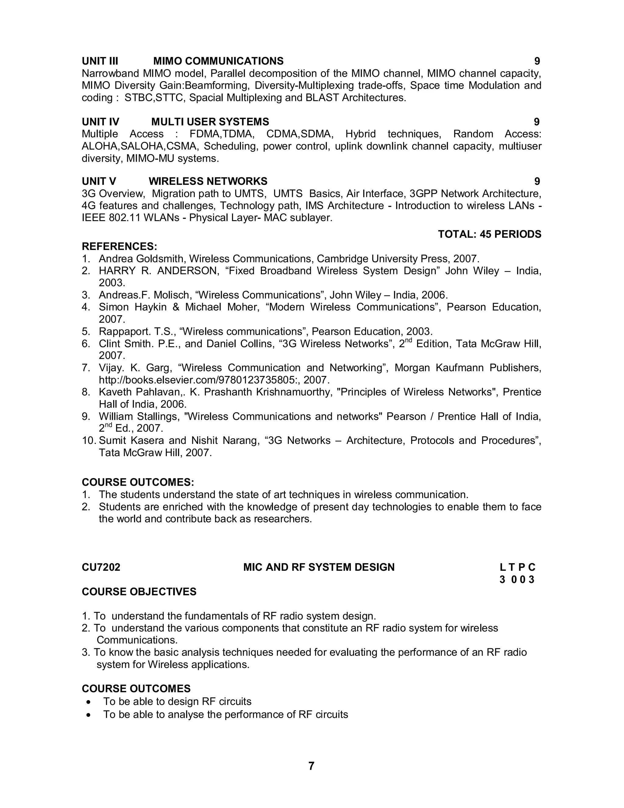 UNIT III MIMO COMMUNICATIONS 9 
Narrowband MIMO model, Parallel decomposition of the MIMO channel, MIMO channel capacity, 
MIMO Diversity Gain:Beamforming, Diversity-Multiplexing trade-offs, Space time Modulation and 
coding : STBC,STTC, Spacial Multiplexing and BLAST Architectures. 
UNIT IV MULTI USER SYSTEMS 9 
Multiple Access : FDMA,TDMA, CDMA,SDMA, Hybrid techniques, Random Access: 
ALOHA,SALOHA,CSMA, Scheduling, power control, uplink downlink channel capacity, multiuser 
diversity, MIMO-MU systems. 
UNIT V WIRELESS NETWORKS 9 
3G Overview, Migration path to UMTS, UMTS Basics, Air Interface, 3GPP Network Architecture, 
4G features and challenges, Technology path, IMS Architecture - Introduction to wireless LANs - 
IEEE 802.11 WLANs - Physical Layer- MAC sublayer. 
7 
TOTAL: 45 PERIODS 
REFERENCES: 
1. Andrea Goldsmith, Wireless Communications, Cambridge University Press, 2007. 
2. HARRY R. ANDERSON, “Fixed Broadband Wireless System Design” John Wiley – India, 
2003. 
3. Andreas.F. Molisch, “Wireless Communications”, John Wiley – India, 2006. 
4. Simon Haykin & Michael Moher, “Modern Wireless Communications”, Pearson Education, 
2007. 
5. Rappaport. T.S., “Wireless communications”, Pearson Education, 2003. 
6. Clint Smith. P.E., and Daniel Collins, “3G Wireless Networks”, 2nd Edition, Tata McGraw Hill, 
2007. 
7. Vijay. K. Garg, “Wireless Communication and Networking”, Morgan Kaufmann Publishers, 
http://books.elsevier.com/9780123735805:, 2007. 
8. Kaveth Pahlavan,. K. Prashanth Krishnamuorthy, "Principles of Wireless Networks", Prentice 
Hall of India, 2006. 
9. William Stallings, "Wireless Communications and networks" Pearson / Prentice Hall of India, 
2nd Ed., 2007. 
10. Sumit Kasera and Nishit Narang, “3G Networks – Architecture, Protocols and Procedures”, 
Tata McGraw Hill, 2007. 
COURSE OUTCOMES: 
1. The students understand the state of art techniques in wireless communication. 
2. Students are enriched with the knowledge of present day technologies to enable them to face 
the world and contribute back as researchers. 
CU7202 MIC AND RF SYSTEM DESIGN L T P C 
3 0 0 3 
COURSE OBJECTIVES 
1. To understand the fundamentals of RF radio system design. 
2. To understand the various components that constitute an RF radio system for wireless 
Communications. 
3. To know the basic analysis techniques needed for evaluating the performance of an RF radio 
system for Wireless applications. 
COURSE OUTCOMES 
 To be able to design RF circuits 
 To be able to analyse the performance of RF circuits 
 