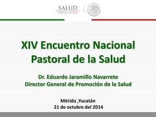 XIV Encuentro Nacional 
Pastoral de la Salud 
Dr. Eduardo Jaramillo Navarrete 
Director General de Promoción de la Salud 
Mérida ,Yucatán 
21 de octubre del 2014 
 