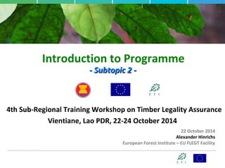 Introduction to Programme 
-- SSuubbttooppiicc 22 -- 
4th Sub-Regional Training Workshop on Timber Legality Assurance 
Vientiane, Lao PDR, 22-24 October 2014 
22 October 2014 
Alexander Hinrichs 
European Forest Institute – EU FLEGT Facility 
 