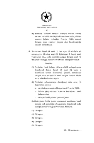 - 13 - 
(6) Standar sumber belajar lainnya untuk setiap satuan pendidikan dinyatakan dalam rasio jumlah sumber belajar terhadap Peserta Didik sesuai dengan jenis sumber belajar dan karakteristik satuan pendidikan. 
13. Ketentuan Pasal 64 ayat (1) dan ayat (2) diubah, di antara ayat (2) dan ayat (3) disisipkan 1 (satu) ayat yakni ayat (2a), serta ayat (3) sampai dengan ayat (7) dihapus sehingga Pasal 64 berbunyi sebagai berikut: 
Pasal 64 
(1) Penilaian hasil belajar oleh pendidik sebagaimana dimaksud dalam Pasal 63 ayat (1) butir a dilakukan untuk memantau proses, kemajuan belajar, dan perbaikan hasil belajar Peserta Didik secara berkesinambungan. 
(2) Penilaian sebagaimana dimaksud pada ayat (1) digunakan untuk: 
a. menilai pencapaian Kompetensi Peserta Didik; 
b. bahan penyusunan laporan kemajuan hasil belajar; dan 
c. memperbaiki proses pembelajaran. 
(2a)Ketentuan lebih lanjut mengenai penilaian hasil belajar oleh pendidik sebagaimana dimaksud pada ayat (1) diatur dengan Peraturan Menteri. 
(3) Dihapus. 
(4) Dihapus. 
(5) Dihapus. 
(6) Dihapus. 
(7) Dihapus. 
14. Ketentuan . . .  