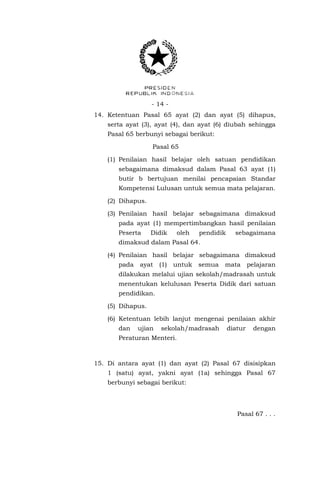 - 14 - 
14. Ketentuan Pasal 65 ayat (2) dan ayat (5) dihapus, serta ayat (3), ayat (4), dan ayat (6) diubah sehingga Pasal 65 berbunyi sebagai berikut: 
Pasal 65 
(1) Penilaian hasil belajar oleh satuan pendidikan sebagaimana dimaksud dalam Pasal 63 ayat (1) butir b bertujuan menilai pencapaian Standar Kompetensi Lulusan untuk semua mata pelajaran. 
(2) Dihapus. 
(3) Penilaian hasil belajar sebagaimana dimaksud pada ayat (1) mempertimbangkan hasil penilaian Peserta Didik oleh pendidik sebagaimana dimaksud dalam Pasal 64. 
(4) Penilaian hasil belajar sebagaimana dimaksud pada ayat (1) untuk semua mata pelajaran dilakukan melalui ujian sekolah/madrasah untuk menentukan kelulusan Peserta Didik dari satuan pendidikan. 
(5) Dihapus. 
(6) Ketentuan lebih lanjut mengenai penilaian akhir dan ujian sekolah/madrasah diatur dengan Peraturan Menteri. 
15. Di antara ayat (1) dan ayat (2) Pasal 67 disisipkan 1 (satu) ayat, yakni ayat (1a) sehingga Pasal 67 berbunyi sebagai berikut: 
Pasal 67 . . .  