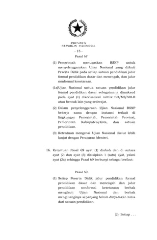 - 15 - 
Pasal 67 
(1) Pemerintah menugaskan BSNP untuk menyelenggarakan Ujian Nasional yang diikuti Peserta Didik pada setiap satuan pendidikan jalur formal pendidikan dasar dan menengah, dan jalur nonformal kesetaraan. 
(1a)Ujian Nasional untuk satuan pendidikan jalur formal pendidikan dasar sebagaimana dimaksud pada ayat (1) dikecualikan untuk SD/MI/SDLB atau bentuk lain yang sederajat. 
(2) Dalam penyelenggaraan Ujian Nasional BSNP bekerja sama dengan instansi terkait di lingkungan Pemerintah, Pemerintah Provinsi, Pemerintah Kabupaten/Kota, dan satuan pendidikan. 
(3) Ketentuan mengenai Ujian Nasional diatur lebih lanjut dengan Peraturan Menteri. 
16. Ketentuan Pasal 69 ayat (1) diubah dan di antara ayat (2) dan ayat (3) disisipkan 1 (satu) ayat, yakni ayat (2a) sehingga Pasal 69 berbunyi sebagai berikut: 
Pasal 69 
(1) Setiap Peserta Didik jalur pendidikan formal pendidikan dasar dan menengah dan jalur pendidikan nonformal kesetaraan berhak mengikuti Ujian Nasional dan berhak mengulanginya sepanjang belum dinyatakan lulus dari satuan pendidikan. 
(2) Setiap . . .  