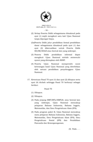 - 16 - 
(2) Setiap Peserta Didik sebagaimana dimaksud pada ayat (1) wajib mengikuti satu kali Ujian Nasional tanpa dipungut biaya. 
(2a)Peserta Didik jalur pendidikan formal pendidikan dasar sebagaimana dimaksud pada ayat (1) dan ayat (2) dikecualikan untuk Peserta Didik SD/MI/SDLB atau bentuk lain yang sederajat. 
(3) Peserta Didik pendidikan informal dapat mengikuti Ujian Nasional setelah memenuhi syarat yang ditetapkan oleh BSNP. 
(4) Peserta Ujian Nasional memperoleh surat keterangan hasil Ujian Nasional yang diterbitkan oleh satuan pendidikan penyelenggara Ujian Nasional. 
17. Ketentuan Pasal 70 ayat (1) dan ayat (2) dihapus serta ayat (4) diubah sehingga Pasal 70 berbunyi sebagai berikut: 
Pasal 70 
(1) Dihapus. 
(2) Dihapus. 
(3) Pada jenjang SMP/MTs/SMPLB, atau bentuk lain yang sederajat, Ujian Nasional mencakup pelajaran Bahasa Indonesia, Bahasa Inggris, Matematika, dan Ilmu Pengetahuan Alam (IPA). 
(4) Pada program paket B, Ujian Nasional mencakup mata pelajaran Bahasa Indonesia, Bahasa Inggris, Matematika, Ilmu Pengetahuan Alam (IPA), Ilmu Pengetahuan Sosial (IPS) dan Pendidikan Pancasila dan Kewarganegaraan. 
(5) Pada . . .  
