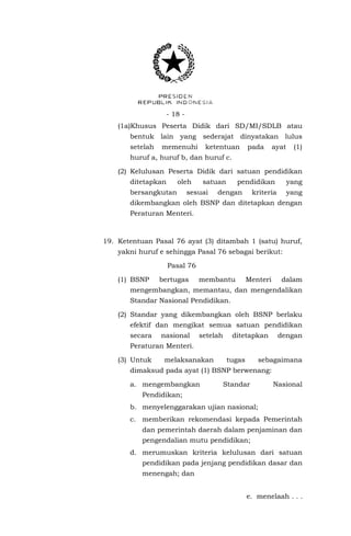 - 18 - 
(1a)Khusus Peserta Didik dari SD/MI/SDLB atau bentuk lain yang sederajat dinyatakan lulus setelah memenuhi ketentuan pada ayat (1) huruf a, huruf b, dan huruf c. 
(2) Kelulusan Peserta Didik dari satuan pendidikan ditetapkan oleh satuan pendidikan yang bersangkutan sesuai dengan kriteria yang dikembangkan oleh BSNP dan ditetapkan dengan Peraturan Menteri. 
19. Ketentuan Pasal 76 ayat (3) ditambah 1 (satu) huruf, yakni huruf e sehingga Pasal 76 sebagai berikut: 
Pasal 76 
(1) BSNP bertugas membantu Menteri dalam mengembangkan, memantau, dan mengendalikan Standar Nasional Pendidikan. 
(2) Standar yang dikembangkan oleh BSNP berlaku efektif dan mengikat semua satuan pendidikan secara nasional setelah ditetapkan dengan Peraturan Menteri. 
(3) Untuk melaksanakan tugas sebagaimana dimaksud pada ayat (1) BSNP berwenang: 
a. mengembangkan Standar Nasional Pendidikan; 
b. menyelenggarakan ujian nasional; 
c. memberikan rekomendasi kepada Pemerintah dan pemerintah daerah dalam penjaminan dan pengendalian mutu pendidikan; 
d. merumuskan kriteria kelulusan dari satuan pendidikan pada jenjang pendidikan dasar dan menengah; dan 
e. menelaah . . .  