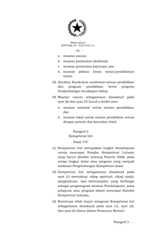 - 21 - 
a. muatan umum; 
b. muatan peminatan akademik; 
c. muatan peminatan kejuruan; dan 
d. muatan pilihan lintas minat/pendalaman minat. 
(8) Struktur Kurikulum nonformal satuan pendidikan dan program pendidikan berisi program Pengembangan kecakapan hidup. 
(9) Muatan umum sebagaimana dimaksud pada ayat (6) dan ayat (7) huruf a terdiri atas: 
a. muatan nasional untuk satuan pendidikan; dan 
b. muatan lokal untuk satuan pendidikan sesuai dengan potensi dan keunikan lokal. 
Paragraf 2 
Kompetensi Inti 
Pasal 77C 
(1) Kompetensi Inti merupakan tingkat kemampuan untuk mencapai Standar Kompetensi Lulusan yang harus dimiliki seorang Peserta Didik pada setiap tingkat kelas atau program yang menjadi landasan Pengembangan Kompetensi dasar. 
(2) Kompetensi Inti sebagaimana dimaksud pada ayat (1) mencakup: sikap spiritual, sikap sosial, pengetahuan, dan keterampilan yang berfungsi sebagai pengintegrasi muatan Pembelajaran, mata pelajaran atau program dalam mencapai Standar Kompetensi Lulusan. 
(3) Ketentuan lebih lanjut mengenai Kompetensi inti sebagaimana dimaksud pada ayat (1), ayat (2), dan ayat (3) diatur dalam Peraturan Menteri. 
Paragraf 3 . . .  