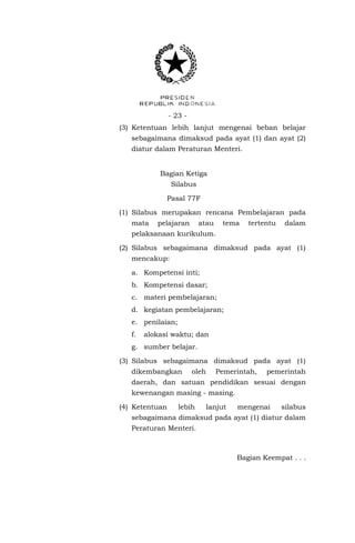 - 23 - 
(3) Ketentuan lebih lanjut mengenai beban belajar sebagaimana dimaksud pada ayat (1) dan ayat (2) diatur dalam Peraturan Menteri. 
Bagian Ketiga 
Silabus 
Pasal 77F 
(1) Silabus merupakan rencana Pembelajaran pada mata pelajaran atau tema tertentu dalam pelaksanaan kurikulum. 
(2) Silabus sebagaimana dimaksud pada ayat (1) mencakup: 
a. Kompetensi inti; 
b. Kompetensi dasar; 
c. materi pembelajaran; 
d. kegiatan pembelajaran; 
e. penilaian; 
f. alokasi waktu; dan 
g. sumber belajar. 
(3) Silabus sebagaimana dimaksud pada ayat (1) dikembangkan oleh Pemerintah, pemerintah daerah, dan satuan pendidikan sesuai dengan kewenangan masing - masing. 
(4) Ketentuan lebih lanjut mengenai silabus sebagaimana dimaksud pada ayat (1) diatur dalam Peraturan Menteri. 
Bagian Keempat . . .  
