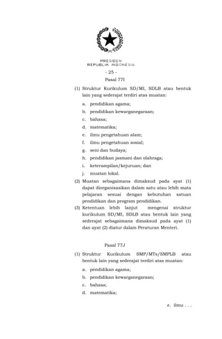 - 25 - 
Pasal 77I 
(1) Struktur Kurikulum SD/MI, SDLB atau bentuk lain yang sederajat terdiri atas muatan: 
a. pendidikan agama; 
b. pendidikan kewarganegaraan; 
c. bahasa; 
d. matematika; 
e. ilmu pengetahuan alam; 
f. ilmu pengetahuan sosial; 
g. seni dan budaya; 
h. pendidikan jasmani dan olahraga; 
i. keterampilan/kejuruan; dan 
j. muatan lokal. 
(2) Muatan sebagaimana dimaksud pada ayat (1) dapat diorganisasikan dalam satu atau lebih mata pelajaran sesuai dengan kebutuhan satuan pendidikan dan program pendidikan. 
(3) Ketentuan lebih lanjut mengenai struktur kurikulum SD/MI, SDLB atau bentuk lain yang sederajat sebagaimana dimaksud pada ayat (1) dan ayat (2) diatur dalam Peraturan Menteri. 
Pasal 77J 
(1) Struktur Kurikulum SMP/MTs/SMPLB atau bentuk lain yang sederajat terdiri atas muatan: 
a. pendidikan agama; 
b. pendidikan kewarganegaraan; 
c. bahasa; 
d. matematika; 
e. ilmu . . .  
